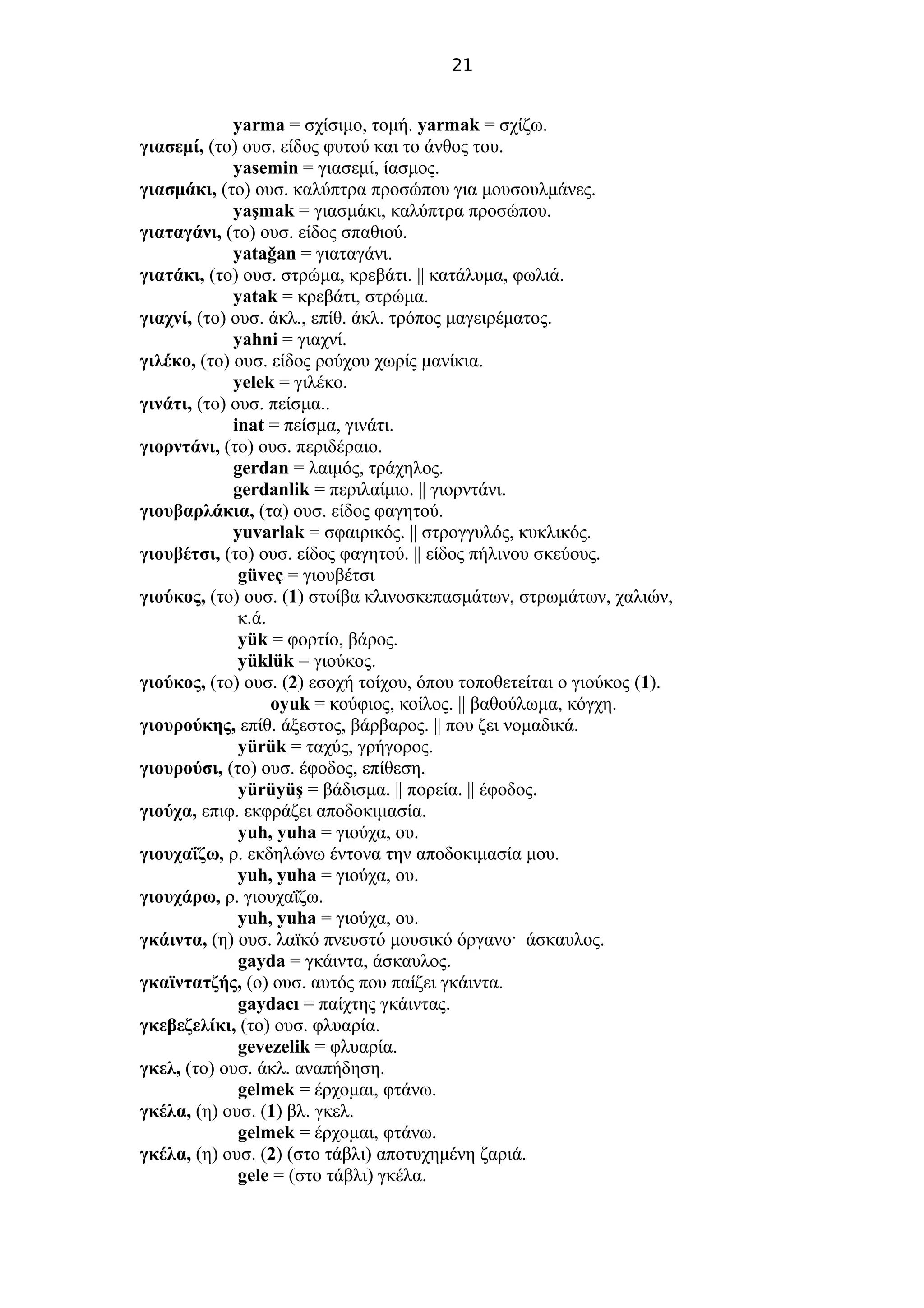 21
yarma = σχίσιμο, τομή. yarmak = σχίζω.
γιασεμί, (το) ουσ. είδος φυτού και το άνθος του.
yasemin = γιασεμί, ίασμος.
γιασμάκι, (το) ουσ. καλύπτρα προσώπου για μουσουλμάνες.
yaşmak = γιασμάκι, καλύπτρα προσώπου.
γιαταγάνι, (το) ουσ. είδος σπαθιού.
yatağan = γιαταγάνι.
γιατάκι, (το) ουσ. στρώμα, κρεβάτι. || κατάλυμα, φωλιά.
yatak = κρεβάτι, στρώμα.
γιαχνί, (το) ουσ. άκλ., επίθ. άκλ. τρόπος μαγειρέματος.
yahni = γιαχνί.
γιλέκο, (το) ουσ. είδος ρούχου χωρίς μανίκια.
yelek = γιλέκο.
γινάτι, (το) ουσ. πείσμα..
inat = πείσμα, γινάτι.
γιορντάνι, (το) ουσ. περιδέραιο.
gerdan = λαιμός, τράχηλος.
gerdanlik = περιλαίμιο. || γιορντάνι.
γιουβαρλάκια, (τα) ουσ. είδος φαγητού.
yuvarlak = σφαιρικός. || στρογγυλός, κυκλικός.
γιουβέτσι, (το) ουσ. είδος φαγητού. || είδος πήλινου σκεύους.
güveç = γιουβέτσι
γιούκος, (το) ουσ. (1) στοίβα κλινοσκεπασμάτων, στρωμάτων, χαλιών,
κ.ά.
yük = φορτίο, βάρος.
yüklük = γιούκος.
γιούκος, (το) ουσ. (2) εσοχή τοίχου, όπου τοποθετείται ο γιούκος (1).
oyuk = κούφιος, κοίλος. || βαθούλωμα, κόγχη.
γιουρούκης, επίθ. άξεστος, βάρβαρος. || που ζει νομαδικά.
yürük = ταχύς, γρήγορος.
γιουρούσι, (το) ουσ. έφοδος, επίθεση.
yürüyüş = βάδισμα. || πορεία. || έφοδος.
γιούχα, επιφ. εκφράζει αποδοκιμασία.
yuh, yuha = γιούχα, ου.
γιουχαΐζω, ρ. εκδηλώνω έντονα την αποδοκιμασία μου.
yuh, yuha = γιούχα, ου.
γιουχάρω, ρ. γιουχαΐζω.
yuh, yuha = γιούχα, ου.
γκάιντα, (η) ουσ. λαϊκό πνευστό μουσικό όργανο· άσκαυλος.
gayda = γκάιντα, άσκαυλος.
γκαϊντατζής, (ο) ουσ. αυτός που παίζει γκάιντα.
gaydacı = παίχτης γκάιντας.
γκεβεζελίκι, (το) ουσ. φλυαρία.
gevezelik = φλυαρία.
γκελ, (το) ουσ. άκλ. αναπήδηση.
gelmek = έρχομαι, φτάνω.
γκέλα, (η) ουσ. (1) βλ. γκελ.
gelmek = έρχομαι, φτάνω.
γκέλα, (η) ουσ. (2) (στο τάβλι) αποτυχημένη ζαριά.
gele = (στο τάβλι) γκέλα.
 