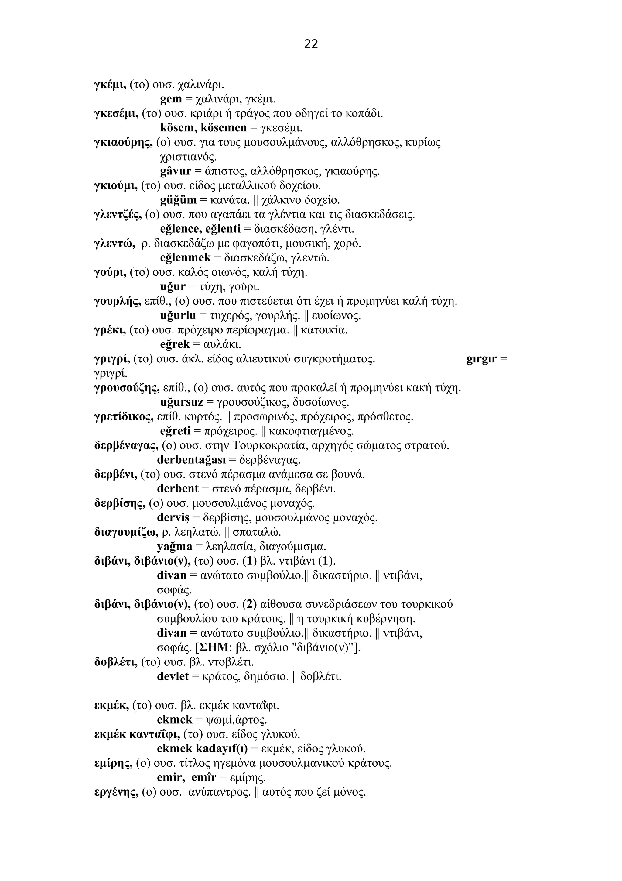 22
γκέμι, (το) ουσ. χαλινάρι.
gem = χαλινάρι, γκέμι.
γκεσέμι, (το) ουσ. κριάρι ή τράγος που οδηγεί το κοπάδι.
kösem, kösemen = γκεσέμι.
γκιαούρης, (ο) ουσ. για τους μουσουλμάνους, αλλόθρησκος, κυρίως
χριστιανός.
gâvur = άπιστος, αλλόθρησκος, γκιαούρης.
γκιούμι, (το) ουσ. είδος μεταλλικού δοχείου.
güğüm = κανάτα. || χάλκινο δοχείο.
γλεντζές, (ο) ουσ. που αγαπάει τα γλέντια και τις διασκεδάσεις.
eğlence, eğlenti = διασκέδαση, γλέντι.
γλεντώ, ρ. διασκεδάζω με φαγοπότι, μουσική, χορό.
eğlenmek = διασκεδάζω, γλεντώ.
γούρι, (το) ουσ. καλός οιωνός, καλή τύχη.
uğur = τύχη, γούρι.
γουρλής, επίθ., (ο) ουσ. που πιστεύεται ότι έχει ή προμηνύει καλή τύχη.
uğurlu = τυχερός, γουρλής. || ευοίωνος.
γρέκι, (το) ουσ. πρόχειρο περίφραγμα. || κατοικία.
eğrek = αυλάκι.
γριγρί, (το) ουσ. άκλ. είδος αλιευτικού συγκροτήματος. gırgır =
γριγρί.
γρουσούζης, επίθ., (ο) ουσ. αυτός που προκαλεί ή προμηνύει κακή τύχη.
uğursuz = γρουσούζικος, δυσοίωνος.
γρετίδικος, επίθ. κυρτός. || προσωρινός, πρόχειρος, πρόσθετος.
eğreti = πρόχειρος. || κακοφτιαγμένος.
δερβέναγας, (ο) ουσ. στην Τουρκοκρατία, αρχηγός σώματος στρατού.
derbentağası = δερβέναγας.
δερβένι, (το) ουσ. στενό πέρασμα ανάμεσα σε βουνά.
derbent = στενό πέρασμα, δερβένι.
δερβίσης, (ο) ουσ. μουσουλμάνος μοναχός.
derviş = δερβίσης, μουσουλμάνος μοναχός.
διαγουμίζω, ρ. λεηλατώ. || σπαταλώ.
yağma = λεηλασία, διαγούμισμα.
διβάνι, διβάνιο(ν), (το) ουσ. (1) βλ. ντιβάνι (1).
divan = ανώτατο συμβούλιο.|| δικαστήριο. || ντιβάνι,
σοφάς.
διβάνι, διβάνιο(ν), (το) ουσ. (2) αίθουσα συνεδριάσεων του τουρκικού
συμβουλίου του κράτους. || η τουρκική κυβέρνηση.
divan = ανώτατο συμβούλιο.|| δικαστήριο. || ντιβάνι,
σοφάς. [ΣΗΜ: βλ. σχόλιο "διβάνιο(ν)"].
δοβλέτι, (το) ουσ. βλ. ντοβλέτι.
devlet = κράτος, δημόσιο. || δοβλέτι.
εκμέκ, (το) ουσ. βλ. εκμέκ κανταΐφι.
ekmek = ψωμί,άρτος.
εκμέκ κανταΐφι, (το) ουσ. είδος γλυκού.
ekmek kadayıf(ı) = εκμέκ, είδος γλυκού.
εμίρης, (ο) ουσ. τίτλος ηγεμόνα μουσουλμανικού κράτους.
emir, emîr = εμίρης.
εργένης, (ο) ουσ. ανύπαντρος. || αυτός που ζεί μόνος.
 