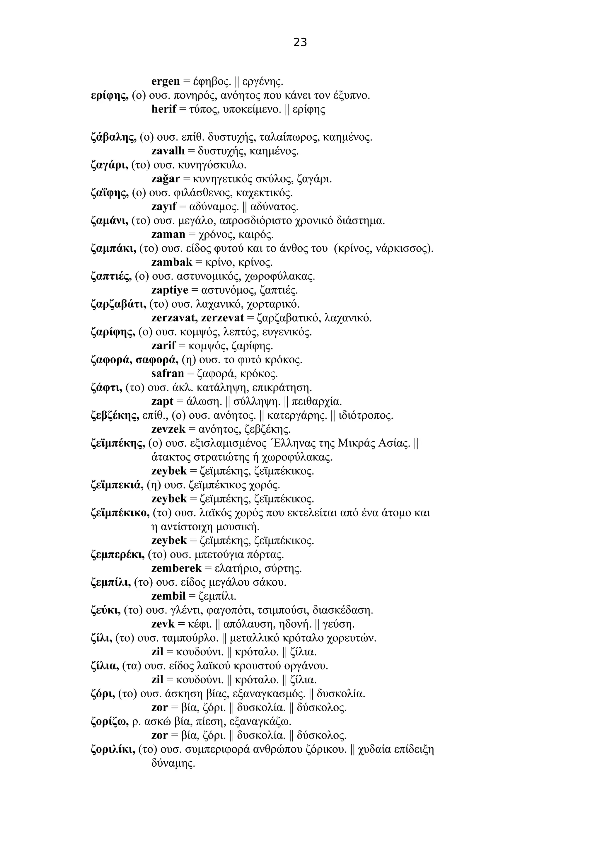 23
ergen = έφηβος. || εργένης.
ερίφης, (ο) ουσ. πονηρός, ανόητος που κάνει τον έξυπνο.
herif = τύπος, υποκείμενο. || ερίφης
ζάβαλης, (ο) ουσ. επίθ. δυστυχής, ταλαίπωρος, καημένος.
zavallı = δυστυχής, καημένος.
ζαγάρι, (το) ουσ. κυνηγόσκυλο.
zağar = κυνηγετικός σκύλος, ζαγάρι.
ζαΐφης, (ο) ουσ. φιλάσθενος, καχεκτικός.
zayıf = αδύναμος. || αδύνατος.
ζαμάνι, (το) ουσ. μεγάλο, απροσδιόριστο χρονικό διάστημα.
zaman = χρόνος, καιρός.
ζαμπάκι, (το) ουσ. είδος φυτού και το άνθος του (κρίνος, νάρκισσος).
zambak = κρίνο, κρίνος.
ζαπτιές, (ο) ουσ. αστυνομικός, χωροφύλακας.
zaptiye = αστυνόμος, ζαπτιές.
ζαρζαβάτι, (το) ουσ. λαχανικό, χορταρικό.
zerzavat, zerzevat = ζαρζαβατικό, λαχανικό.
ζαρίφης, (ο) ουσ. κομψός, λεπτός, ευγενικός.
zarif = κομψός, ζαρίφης.
ζαφορά, σαφορά, (η) ουσ. το φυτό κρόκος.
safran = ζαφορά, κρόκος.
ζάφτι, (το) ουσ. άκλ. κατάληψη, επικράτηση.
zapt = άλωση. || σύλληψη. || πειθαρχία.
ζεβζέκης, επίθ., (ο) ουσ. ανόητος. || κατεργάρης. || ιδιότροπος.
zevzek = ανόητος, ζεβζέκης.
ζεϊμπέκης, (ο) ουσ. εξισλαμισμένος ΄Ελληνας της Μικράς Ασίας. ||
άτακτος στρατιώτης ή χωροφύλακας.
zeybek = ζεϊμπέκης, ζεϊμπέκικος.
ζεϊμπεκιά, (η) ουσ. ζεϊμπέκικος χορός.
zeybek = ζεϊμπέκης, ζεϊμπέκικος.
ζεϊμπέκικο, (το) ουσ. λαϊκός χορός που εκτελείται από ένα άτομο και
η αντίστοιχη μουσική.
zeybek = ζεϊμπέκης, ζεϊμπέκικος.
ζεμπερέκι, (το) ουσ. μπετούγια πόρτας.
zemberek = ελατήριο, σύρτης.
ζεμπίλι, (το) ουσ. είδος μεγάλου σάκου.
zembil = ζεμπίλι.
ζεύκι, (το) ουσ. γλέντι, φαγοπότι, τσιμπούσι, διασκέδαση.
zevk = κέφι. || απόλαυση, ηδονή. || γεύση.
ζίλι, (το) ουσ. ταμπούρλο. || μεταλλικό κρόταλο χορευτών.
zil = κουδούνι. || κρόταλο. || ζίλια.
ζίλια, (τα) ουσ. είδος λαϊκού κρουστού οργάνου.
zil = κουδούνι. || κρόταλο. || ζίλια.
ζόρι, (το) ουσ. άσκηση βίας, εξαναγκασμός. || δυσκολία.
zor = βία, ζόρι. || δυσκολία. || δύσκολος.
ζορίζω, ρ. ασκώ βία, πίεση, εξαναγκάζω.
zor = βία, ζόρι. || δυσκολία. || δύσκολος.
ζοριλίκι, (το) ουσ. συμπεριφορά ανθρώπου ζόρικου. || χυδαία επίδειξη
δύναμης.
 