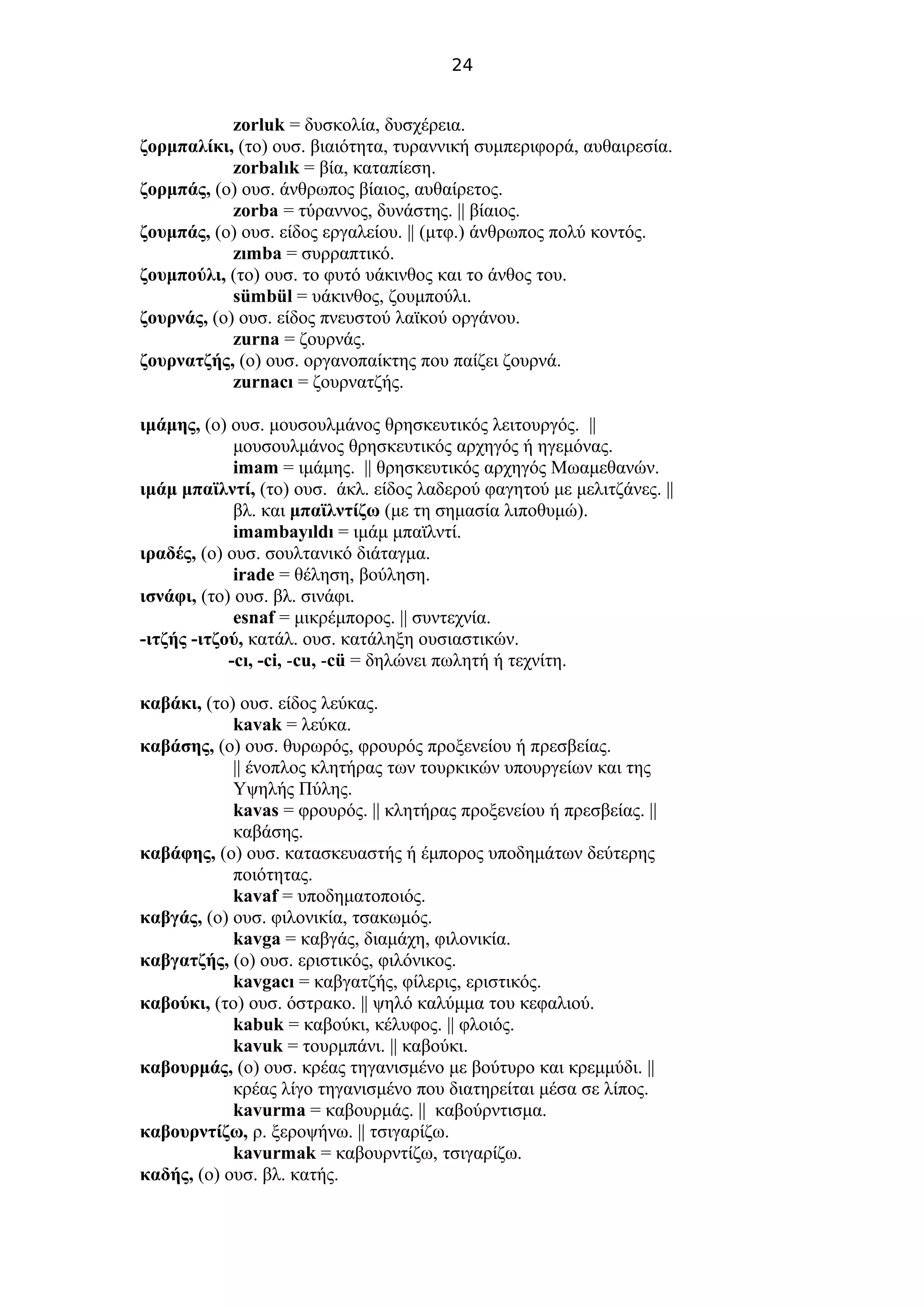 24
zorluk = δυσκολία, δυσχέρεια.
ζορμπαλίκι, (το) ουσ. βιαιότητα, τυραννική συμπεριφορά, αυθαιρεσία.
zorbalık = βία, καταπίεση.
ζορμπάς, (ο) ουσ. άνθρωπος βίαιος, αυθαίρετος.
zorba = τύραννος, δυνάστης. || βίαιος.
ζουμπάς, (ο) ουσ. είδος εργαλείου. || (μτφ.) άνθρωπος πολύ κοντός.
zımba = συρραπτικό.
ζουμπούλι, (το) ουσ. το φυτό υάκινθος και το άνθος του.
sümbül = υάκινθος, ζουμπούλι.
ζουρνάς, (ο) ουσ. είδος πνευστού λαϊκού οργάνου.
zurna = ζουρνάς.
ζουρνατζής, (ο) ουσ. οργανοπαίκτης που παίζει ζουρνά.
zurnacı = ζουρνατζής.
ιμάμης, (ο) ουσ. μουσουλμάνος θρησκευτικός λειτουργός. ||
μουσουλμάνος θρησκευτικός αρχηγός ή ηγεμόνας.
imam = ιμάμης. || θρησκευτικός αρχηγός Μωαμεθανών.
ιμάμ μπαϊλντί, (το) ουσ. άκλ. είδος λαδερού φαγητού με μελιτζάνες. ||
βλ. και μπαϊλντίζω (με τη σημασία λιποθυμώ).
imambayıldı = ιμάμ μπαϊλντί.
ιραδές, (ο) ουσ. σουλτανικό διάταγμα.
irade = θέληση, βούληση.
ισνάφι, (το) ουσ. βλ. σινάφι.
esnaf = μικρέμπορος. || συντεχνία.
-ιτζής -ιτζού, κατάλ. ουσ. κατάληξη ουσιαστικών.
-cı, -ci, -cu, -cü = δηλώνει πωλητή ή τεχνίτη.
καβάκι, (το) ουσ. είδος λεύκας.
kavak = λεύκα.
καβάσης, (ο) ουσ. θυρωρός, φρουρός προξενείου ή πρεσβείας.
|| ένοπλος κλητήρας των τουρκικών υπουργείων και της
Υψηλής Πύλης.
kavas = φρουρός. || κλητήρας προξενείου ή πρεσβείας. ||
καβάσης.
καβάφης, (ο) ουσ. κατασκευαστής ή έμπορος υποδημάτων δεύτερης
ποιότητας.
kavaf = υποδηματοποιός.
καβγάς, (ο) ουσ. φιλονικία, τσακωμός.
kavga = καβγάς, διαμάχη, φιλονικία.
καβγατζής, (ο) ουσ. εριστικός, φιλόνικος.
kavgacı = καβγατζής, φίλερις, εριστικός.
καβούκι, (το) ουσ. όστρακο. || ψηλό καλύμμα του κεφαλιού.
kabuk = καβούκι, κέλυφος. || φλοιός.
kavuk = τουρμπάνι. || καβούκι.
καβουρμάς, (ο) ουσ. κρέας τηγανισμένο με βούτυρο και κρεμμύδι. ||
κρέας λίγο τηγανισμένο που διατηρείται μέσα σε λίπος.
kavurma = καβουρμάς. || καβούρντισμα.
καβουρντίζω, ρ. ξεροψήνω. || τσιγαρίζω.
kavurmak = καβουρντίζω, τσιγαρίζω.
καδής, (ο) ουσ. βλ. κατής.
 