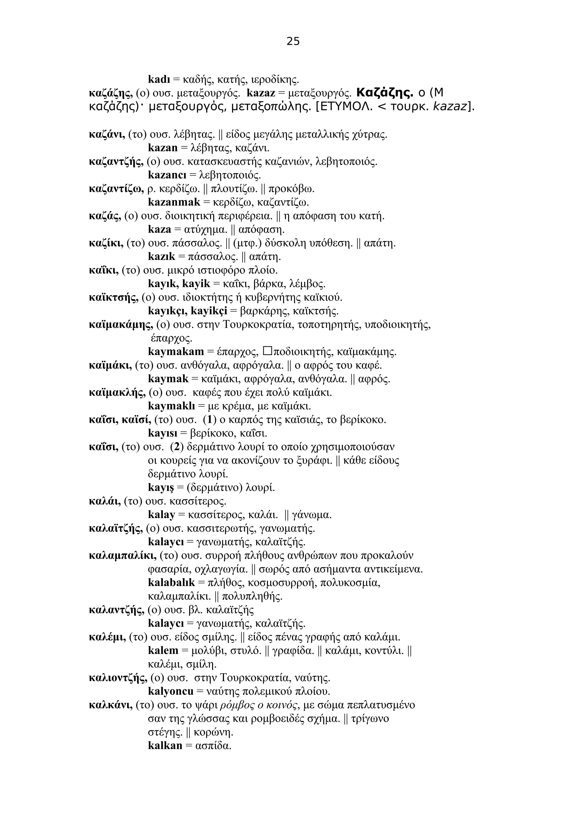 25
kadı = καδής, κατής, ιεροδίκης.
καζάζης, (ο) ουσ. μεταξουργός. kazaz = μεταξουργός. .Καζάζης (ο Μ
) , π . [ . < .καζάζης · μεταξουργός μεταξο ώλης ΕΤΥΜΟΛ τουρκ kazaz].
καζάνι, (το) ουσ. λέβητας. || είδος μεγάλης μεταλλικής χύτρας.
kazan = λέβητας, καζάνι.
καζαντζής, (ο) ουσ. κατασκευαστής καζανιών, λεβητοποιός.
kazancı = λεβητοποιός.
καζαντίζω, ρ. κερδίζω. || πλουτίζω. || προκόβω.
kazanmak = κερδίζω, καζαντίζω.
καζάς, (ο) ουσ. διοικητική περιφέρεια. || η απόφαση του κατή.
kaza = ατύχημα. || απόφαση.
καζίκι, (το) ουσ. πάσσαλος. || (μτφ.) δύσκολη υπόθεση. || απάτη.
kazık = πάσσαλος. || απάτη.
καΐκι, (το) ουσ. μικρό ιστιοφόρο πλοίο.
kayık, kayik = καΐκι, βάρκα, λέμβος.
καϊκτσής, (ο) ουσ. ιδιοκτήτης ή κυβερνήτης καϊκιού.
kayıkçı, kayikçi = βαρκάρης, καϊκτσής.
καϊμακάμης, (ο) ουσ. στην Τουρκοκρατία, τοποτηρητής, υποδιοικητής,
έπαρχος.
kaymakam = έπαρχος, ποδιοικητής, καϊμακάμης.ἀ
καϊμάκι, (το) ουσ. ανθόγαλα, αφρόγαλα. || ο αφρός του καφέ.
kaymak = καϊμάκι, αφρόγαλα, ανθόγαλα. || αφρός.
καϊμακλής, (ο) ουσ. καφές που έχει πολύ καϊμάκι.
kaymaklı = με κρέμα, με καϊμάκι.
καΐσι, καϊσί, (το) ουσ. (1) ο καρπός της καϊσιάς, το βερίκοκο.
kayısı = βερίκοκο, καΐσι.
καΐσι, (το) ουσ. (2) δερμάτινο λουρί το οποίο χρησιμοποιούσαν
οι κουρείς για να ακονίζουν το ξυράφι. || κάθε είδους
δερμάτινο λουρί.
kayış = (δερμάτινο) λουρί.
καλάι, (το) ουσ. κασσίτερος.
kalay = κασσίτερος, καλάι. || γάνωμα.
καλαϊτζής, (ο) ουσ. κασσιτερωτής, γανωματής.
kalaycı = γανωματής, καλαϊτζής.
καλαμπαλίκι, (το) ουσ. συρροή πλήθους ανθρώπων που προκαλούν
φασαρία, οχλαγωγία. || σωρός από ασήμαντα αντικείμενα.
kalabalık = πλήθος, κοσμοσυρροή, πολυκοσμία,
καλαμπαλίκι. || πολυπληθής.
καλαντζής, (ο) ουσ. βλ. καλαϊτζής
kalaycı = γανωματής, καλαϊτζής.
καλέμι, (το) ουσ. είδος σμίλης. || είδος πένας γραφής από καλάμι.
kalem = μολύβι, στυλό. || γραφίδα. || καλάμι, κοντύλι. ||
καλέμι, σμίλη.
καλιοντζής, (ο) ουσ. στην Τουρκοκρατία, ναύτης.
kalyoncu = ναύτης πολεμικού πλοίου.
καλκάνι, (το) ουσ. το ψάρι ρόμβος ο κοινός, με σώμα πεπλατυσμένο
σαν της γλώσσας και ρομβοειδές σχήμα. || τρίγωνο
στέγης. || κορώνη.
kalkan = ασπίδα.
 