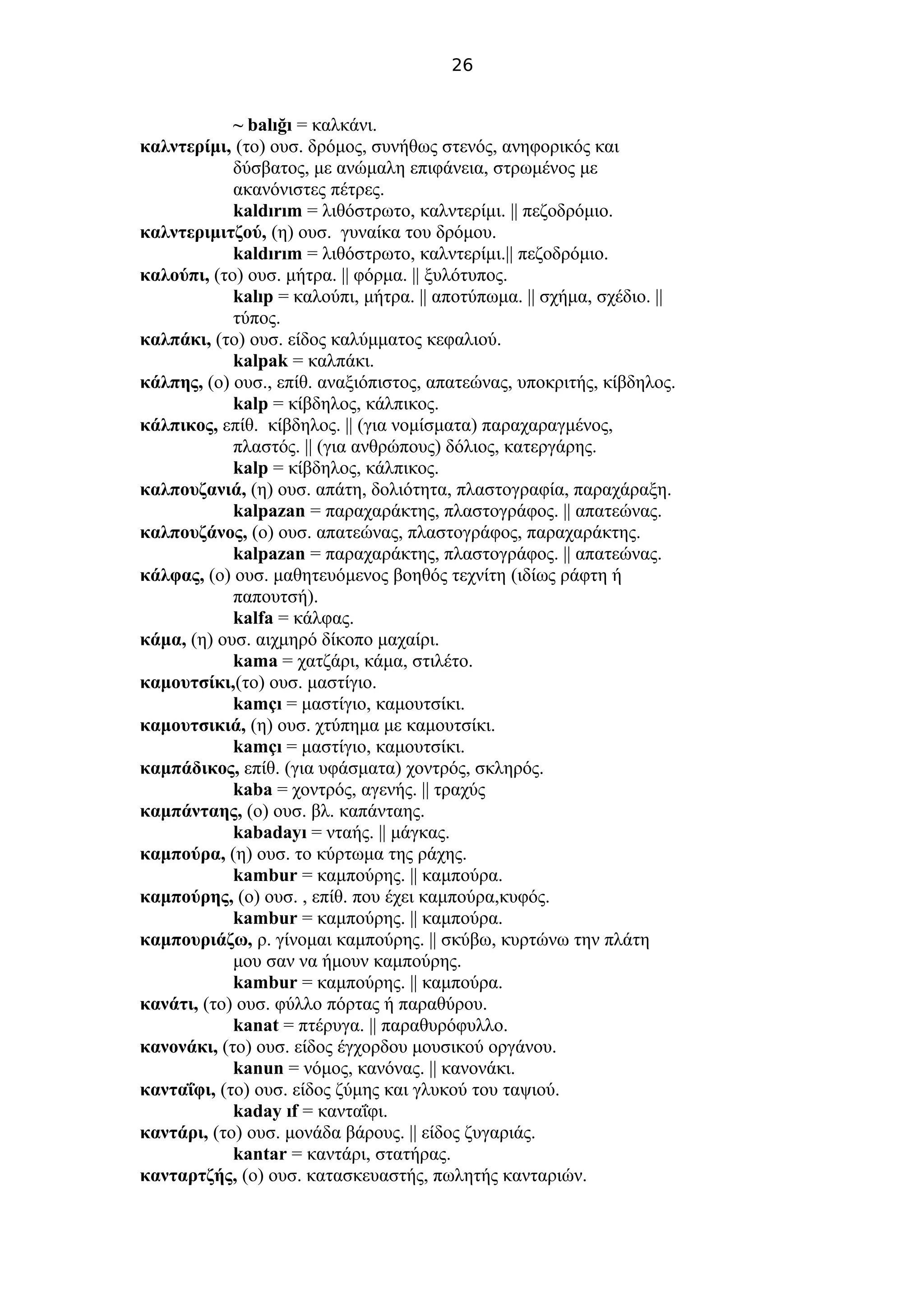 26
~ balığı = καλκάνι.
καλντερίμι, (το) ουσ. δρόμος, συνήθως στενός, ανηφορικός και
δύσβατος, με ανώμαλη επιφάνεια, στρωμένος με
ακανόνιστες πέτρες.
kaldırım = λιθόστρωτο, καλντερίμι. || πεζοδρόμιο.
καλντεριμιτζού, (η) ουσ. γυναίκα του δρόμου.
kaldırım = λιθόστρωτο, καλντερίμι.|| πεζοδρόμιο.
καλούπι, (το) ουσ. μήτρα. || φόρμα. || ξυλότυπος.
kalıp = καλούπι, μήτρα. || αποτύπωμα. || σχήμα, σχέδιο. ||
τύπος.
καλπάκι, (το) ουσ. είδος καλύμματος κεφαλιού.
kalpak = καλπάκι.
κάλπης, (ο) ουσ., επίθ. αναξιόπιστος, απατεώνας, υποκριτής, κίβδηλος.
kalp = κίβδηλος, κάλπικος.
κάλπικος, επίθ. κίβδηλος. || (για νομίσματα) παραχαραγμένος,
πλαστός. || (για ανθρώπους) δόλιος, κατεργάρης.
kalp = κίβδηλος, κάλπικος.
καλπουζανιά, (η) ουσ. απάτη, δολιότητα, πλαστογραφία, παραχάραξη.
kalpazan = παραχαράκτης, πλαστογράφος. || απατεώνας.
καλπουζάνος, (ο) ουσ. απατεώνας, πλαστογράφος, παραχαράκτης.
kalpazan = παραχαράκτης, πλαστογράφος. || απατεώνας.
κάλφας, (ο) ουσ. μαθητευόμενος βοηθός τεχνίτη (ιδίως ράφτη ή
παπουτσή).
kalfa = κάλφας.
κάμα, (η) ουσ. αιχμηρό δίκοπο μαχαίρι.
kama = χατζάρι, κάμα, στιλέτο.
καμουτσίκι,(το) ουσ. μαστίγιο.
kamçı = μαστίγιο, καμουτσίκι.
καμουτσικιά, (η) ουσ. χτύπημα με καμουτσίκι.
kamçı = μαστίγιο, καμουτσίκι.
καμπάδικος, επίθ. (για υφάσματα) χοντρός, σκληρός.
kaba = χοντρός, αγενής. || τραχύς
καμπάνταης, (ο) ουσ. βλ. καπάνταης.
kabadayı = νταής. || μάγκας.
καμπούρα, (η) ουσ. το κύρτωμα της ράχης.
kambur = καμπούρης. || καμπούρα.
καμπούρης, (ο) ουσ. , επίθ. που έχει καμπούρα,κυφός.
kambur = καμπούρης. || καμπούρα.
καμπουριάζω, ρ. γίνομαι καμπούρης. || σκύβω, κυρτώνω την πλάτη
μου σαν να ήμουν καμπούρης.
kambur = καμπούρης. || καμπούρα.
κανάτι, (το) ουσ. φύλλο πόρτας ή παραθύρου.
kanat = πτέρυγα. || παραθυρόφυλλο.
κανονάκι, (το) ουσ. είδος έγχορδου μουσικού οργάνου.
kanun = νόμος, κανόνας. || κανονάκι.
κανταΐφι, (το) ουσ. είδος ζύμης και γλυκού του ταψιού.
kaday ıf = κανταΐφι.
καντάρι, (το) ουσ. μονάδα βάρους. || είδος ζυγαριάς.
kantar = καντάρι, στατήρας.
κανταρτζής, (ο) ουσ. κατασκευαστής, πωλητής κανταριών.
 