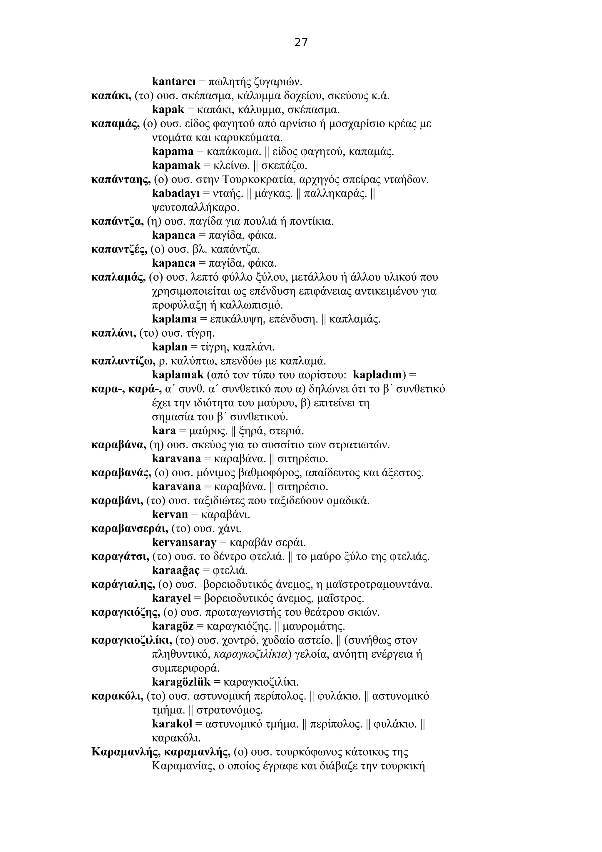 27
kantarcı = πωλητής ζυγαριών.
καπάκι, (το) ουσ. σκέπασμα, κάλυμμα δοχείου, σκεύους κ.ά.
kapak = καπάκι, κάλυμμα, σκέπασμα.
καπαμάς, (ο) ουσ. είδος φαγητού από αρνίσιο ή μοσχαρίσιο κρέας με
ντομάτα και καρυκεύματα.
kapama = καπάκωμα. || είδος φαγητού, καπαμάς.
kapamak = κλείνω. || σκεπάζω.
καπάνταης, (ο) ουσ. στην Τουρκοκρατία, αρχηγός σπείρας νταήδων.
kabadayı = νταής. || μάγκας. || παλληκαράς. ||
ψευτοπαλλήκαρο.
καπάντζα, (η) ουσ. παγίδα για πουλιά ή ποντίκια.
kapanca = παγίδα, φάκα.
καπαντζές, (ο) ουσ. βλ. καπάντζα.
kapanca = παγίδα, φάκα.
καπλαμάς, (ο) ουσ. λεπτό φύλλο ξύλου, μετάλλου ή άλλου υλικού που
χρησιμοποιείται ως επένδυση επιφάνειας αντικειμένου για
προφύλαξη ή καλλωπισμό.
kaplama = επικάλυψη, επένδυση. || καπλαμάς.
καπλάνι, (το) ουσ. τίγρη.
kaplan = τίγρη, καπλάνι.
καπλαντίζω, ρ. καλύπτω, επενδύω με καπλαμά.
kaplamak (από τον τύπο του αορίστου: kapladım) =
καρα-, καρά-, α΄ συνθ. α΄ συνθετικό που α) δηλώνει ότι το β΄ συνθετικό
έχει την ιδιότητα του μαύρου, β) επιτείνει τη
σημασία του β΄ συνθετικού.
kara = μαύρος. || ξηρά, στεριά.
καραβάνα, (η) ουσ. σκεύος για το συσσίτιο των στρατιωτών.
karavana = καραβάνα. || σιτηρέσιο.
καραβανάς, (ο) ουσ. μόνιμος βαθμοφόρος, απαίδευτος και άξεστος.
karavana = καραβάνα. || σιτηρέσιο.
καραβάνι, (το) ουσ. ταξιδιώτες που ταξιδεύουν ομαδικά.
kervan = καραβάνι.
καραβανσεράι, (το) ουσ. χάνι.
kervansaray = καραβάν σεράι.
καραγάτσι, (το) ουσ. το δέντρο φτελιά. || το μαύρο ξύλο της φτελιάς.
karaağaç = φτελιά.
καράγιαλης, (ο) ουσ. βορειοδυτικός άνεμος, η μαϊστροτραμουντάνα.
karayel = βορειοδυτικός άνεμος, μαΐστρος.
καραγκιόζης, (ο) ουσ. πρωταγωνιστής του θεάτρου σκιών.
karagöz = καραγκιόζης. || μαυρομάτης.
καραγκιοζιλίκι, (το) ουσ. χοντρό, χυδαίο αστείο. || (συνήθως στον
πληθυντικό, καραγκοζιλίκια) γελοία, ανόητη ενέργεια ή
συμπεριφορά.
karagözlük = καραγκιοζιλίκι.
καρακόλι, (το) ουσ. αστυνομική περίπολος. || φυλάκιο. || αστυνομικό
τμήμα. || στρατονόμος.
karakol = αστυνομικό τμήμα. || περίπολος. || φυλάκιο. ||
καρακόλι.
Καραμανλής, καραμανλής, (ο) ουσ. τουρκόφωνος κάτοικος της
Καραμανίας, ο οποίος έγραφε και διάβαζε την τουρκική
 