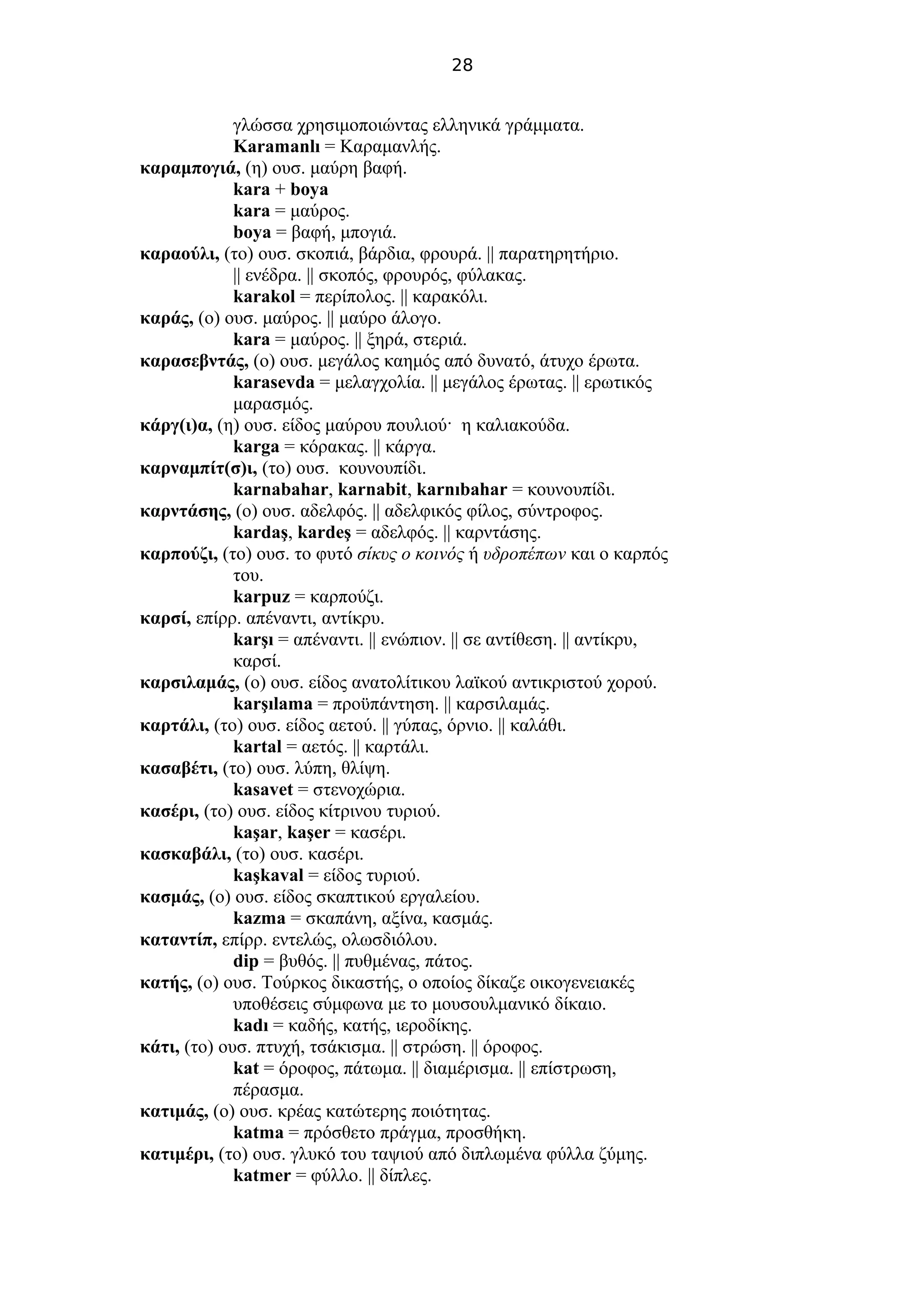 28
γλώσσα χρησιμοποιώντας ελληνικά γράμματα.
Karamanlı = Καραμανλής.
καραμπογιά, (η) ουσ. μαύρη βαφή.
kara + boya
kara = μαύρος.
boya = βαφή, μπογιά.
καραούλι, (το) ουσ. σκοπιά, βάρδια, φρουρά. || παρατηρητήριο.
|| ενέδρα. || σκοπός, φρουρός, φύλακας.
karakol = περίπολος. || καρακόλι.
καράς, (ο) ουσ. μαύρος. || μαύρο άλογο.
kara = μαύρος. || ξηρά, στεριά.
καρασεβντάς, (ο) ουσ. μεγάλος καημός από δυνατό, άτυχο έρωτα.
karasevda = μελαγχολία. || μεγάλος έρωτας. || ερωτικός
μαρασμός.
κάργ(ι)α, (η) ουσ. είδος μαύρου πουλιού· η καλιακούδα.
karga = κόρακας. || κάργα.
καρναμπίτ(σ)ι, (το) ουσ. κουνουπίδι.
karnabahar, karnabit, karnıbahar = κουνουπίδι.
καρντάσης, (ο) ουσ. αδελφός. || αδελφικός φίλος, σύντροφος.
kardaş, kardeş = αδελφός. || καρντάσης.
καρπούζι, (το) ουσ. το φυτό σίκυς ο κοινός ή υδροπέπων και ο καρπός
του.
karpuz = καρπούζι.
καρσί, επίρρ. απέναντι, αντίκρυ.
karşı = απέναντι. || ενώπιον. || σε αντίθεση. || αντίκρυ,
καρσί.
καρσιλαμάς, (ο) ουσ. είδος ανατολίτικου λαϊκού αντικριστού χορού.
karşılama = προϋπάντηση. || καρσιλαμάς.
καρτάλι, (το) ουσ. είδος αετού. || γύπας, όρνιο. || καλάθι.
kartal = αετός. || καρτάλι.
κασαβέτι, (το) ουσ. λύπη, θλίψη.
kasavet = στενοχώρια.
κασέρι, (το) ουσ. είδος κίτρινου τυριού.
kaşar, kaşer = κασέρι.
κασκαβάλι, (το) ουσ. κασέρι.
kaşkaval = είδος τυριού.
κασμάς, (ο) ουσ. είδος σκαπτικού εργαλείου.
kazma = σκαπάνη, αξίνα, κασμάς.
καταντίπ, επίρρ. εντελώς, ολωσδιόλου.
dip = βυθός. || πυθμένας, πάτος.
κατής, (ο) ουσ. Τούρκος δικαστής, ο οποίος δίκαζε οικογενειακές
υποθέσεις σύμφωνα με το μουσουλμανικό δίκαιο.
kadı = καδής, κατής, ιεροδίκης.
κάτι, (το) ουσ. πτυχή, τσάκισμα. || στρώση. || όροφος.
kat = όροφος, πάτωμα. || διαμέρισμα. || επίστρωση,
πέρασμα.
κατιμάς, (ο) ουσ. κρέας κατώτερης ποιότητας.
katma = πρόσθετο πράγμα, προσθήκη.
κατιμέρι, (το) ουσ. γλυκό του ταψιού από διπλωμένα φύλλα ζύμης.
katmer = φύλλο. || δίπλες.
 