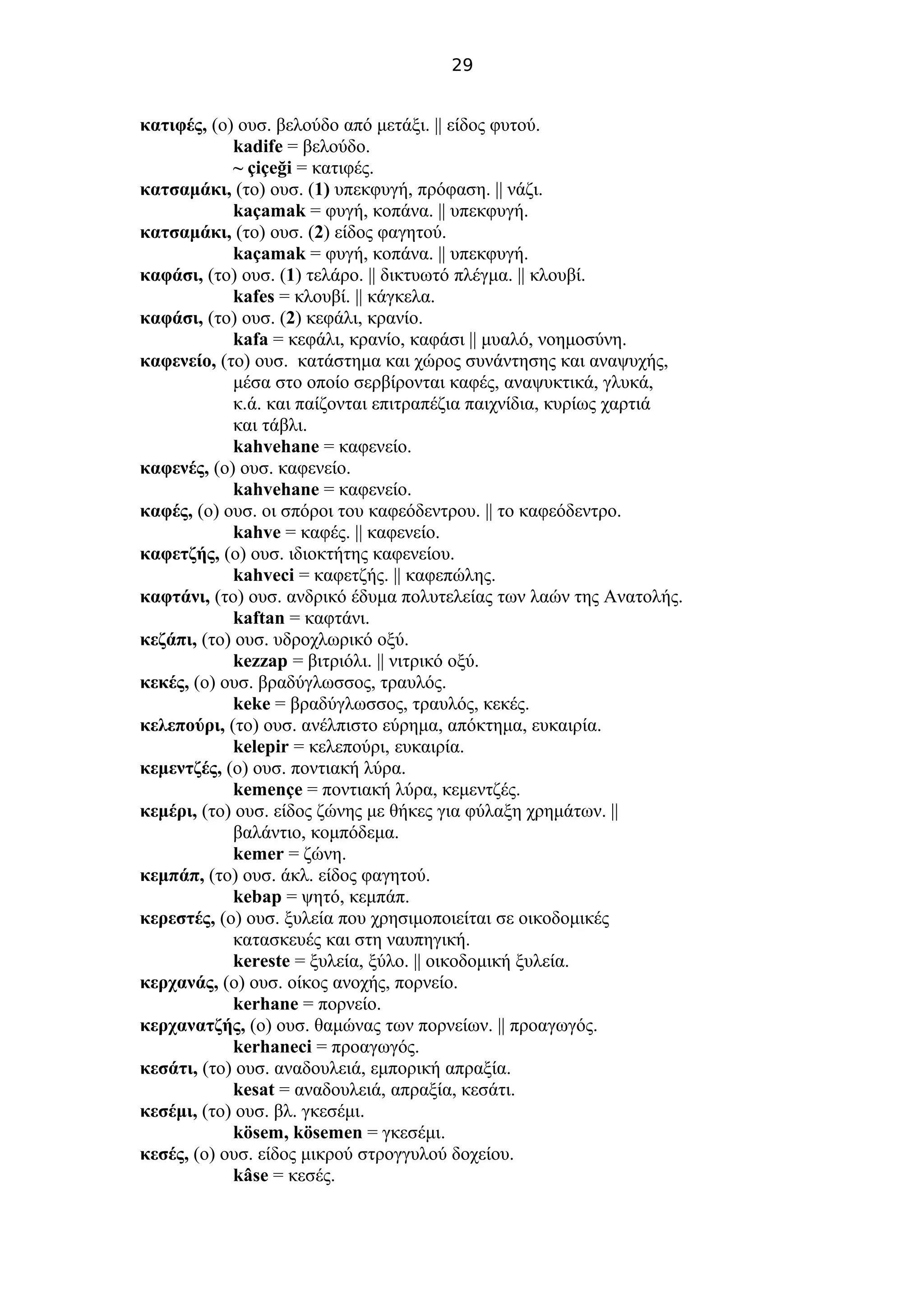 29
κατιφές, (ο) ουσ. βελούδο από μετάξι. || είδος φυτού.
kadife = βελούδο.
~ çiçeği = κατιφές.
κατσαμάκι, (το) ουσ. (1) υπεκφυγή, πρόφαση. || νάζι.
kaçamak = φυγή, κοπάνα. || υπεκφυγή.
κατσαμάκι, (το) ουσ. (2) είδος φαγητού.
kaçamak = φυγή, κοπάνα. || υπεκφυγή.
καφάσι, (το) ουσ. (1) τελάρο. || δικτυωτό πλέγμα. || κλουβί.
kafes = κλουβί. || κάγκελα.
καφάσι, (το) ουσ. (2) κεφάλι, κρανίο.
kafa = κεφάλι, κρανίο, καφάσι || μυαλό, νοημοσύνη.
καφενείο, (το) ουσ. κατάστημα και χώρος συνάντησης και αναψυχής,
μέσα στο οποίο σερβίρονται καφές, αναψυκτικά, γλυκά,
κ.ά. και παίζονται επιτραπέζια παιχνίδια, κυρίως χαρτιά
και τάβλι.
kahvehane = καφενείο.
καφενές, (ο) ουσ. καφενείο.
kahvehane = καφενείο.
καφές, (ο) ουσ. οι σπόροι του καφεόδεντρου. || το καφεόδεντρο.
kahve = καφές. || καφενείο.
καφετζής, (ο) ουσ. ιδιοκτήτης καφενείου.
kahveci = καφετζής. || καφεπώλης.
καφτάνι, (το) ουσ. ανδρικό έδυμα πολυτελείας των λαών της Ανατολής.
kaftan = καφτάνι.
κεζάπι, (το) ουσ. υδροχλωρικό οξύ.
kezzap = βιτριόλι. || νιτρικό οξύ.
κεκές, (ο) ουσ. βραδύγλωσσος, τραυλός.
keke = βραδύγλωσσος, τραυλός, κεκές.
κελεπούρι, (το) ουσ. ανέλπιστο εύρημα, απόκτημα, ευκαιρία.
kelepir = κελεπούρι, ευκαιρία.
κεμεντζές, (ο) ουσ. ποντιακή λύρα.
kemençe = ποντιακή λύρα, κεμεντζές.
κεμέρι, (το) ουσ. είδος ζώνης με θήκες για φύλαξη χρημάτων. ||
βαλάντιο, κομπόδεμα.
kemer = ζώνη.
κεμπάπ, (το) ουσ. άκλ. είδος φαγητού.
kebap = ψητό, κεμπάπ.
κερεστές, (ο) ουσ. ξυλεία που χρησιμοποιείται σε οικοδομικές
κατασκευές και στη ναυπηγική.
kereste = ξυλεία, ξύλο. || οικοδομική ξυλεία.
κερχανάς, (ο) ουσ. οίκος ανοχής, πορνείο.
kerhane = πορνείο.
κερχανατζής, (ο) ουσ. θαμώνας των πορνείων. || προαγωγός.
kerhaneci = προαγωγός.
κεσάτι, (το) ουσ. αναδουλειά, εμπορική απραξία.
kesat = αναδουλειά, απραξία, κεσάτι.
κεσέμι, (το) ουσ. βλ. γκεσέμι.
kösem, kösemen = γκεσέμι.
κεσές, (ο) ουσ. είδος μικρού στρογγυλού δοχείου.
kâse = κεσές.
 