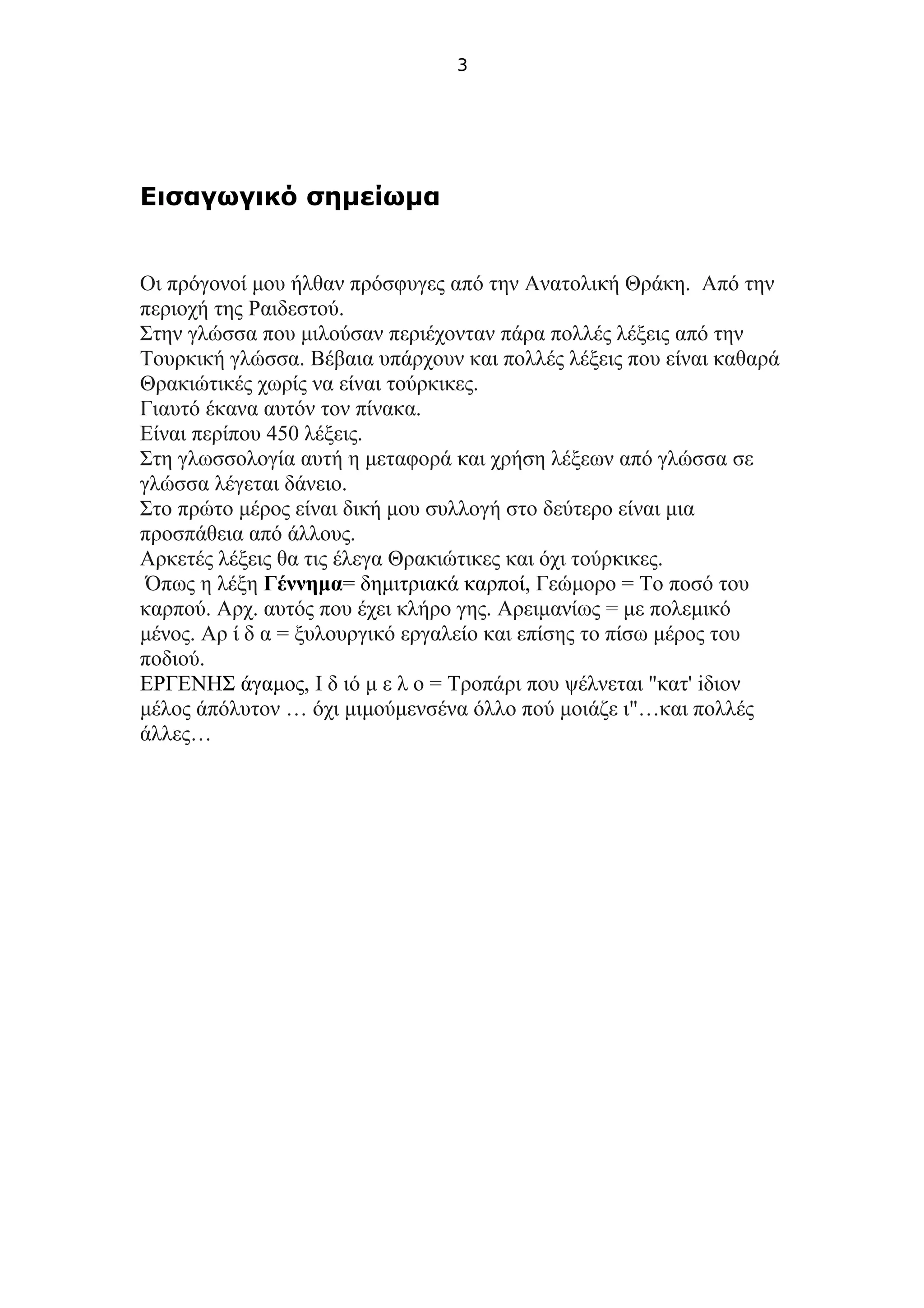 3
Εισαγωγικό σημείωμα
Οι πρόγονοί μου ήλθαν πρόσφυγες από την Ανατολική Θράκη. Από την
περιοχή της Ραιδεστού.
Στην γλώσσα που μιλούσαν περιέχονταν πάρα πολλές λέξεις από την
Τουρκική γλώσσα. Βέβαια υπάρχουν και πολλές λέξεις που είναι καθαρά
Θρακιώτικές χωρίς να είναι τούρκικες.
Γιαυτό έκανα αυτόν τον πίνακα.
Είναι περίπου 450 λέξεις.
Στη γλωσσολογία αυτή η μεταφορά και χρήση λέξεων από γλώσσα σε
γλώσσα λέγεται δάνειο.
Στο πρώτο μέρος είναι δική μου συλλογή στο δεύτερο είναι μια
προσπάθεια από άλλους.
Αρκετές λέξεις θα τις έλεγα Θρακιώτικες και όχι τούρκικες.
Όπως η λέξη Γέννημα= δημιτριακά καρποί, Γεώμορο = Το ποσό του
καρπού. Αρχ. αυτός που έχει κλήρο γης. Αρειμανίως = με πολεμικό
μένος. Αρ ί δ α = ξυλουργικό εργαλείο και επίσης το πίσω μέρος του
ποδιού.
ΕΡΓΕΝΗΣ άγαμος, Ι δ ιό μ ε λ ο = Τροπάρι που ψέλνεται "κατ' iδιον
μέλος άπόλυτον … όχι μιμούμενσένα όλλο πού μοιάζε ι"…και πολλές
άλλες…
 