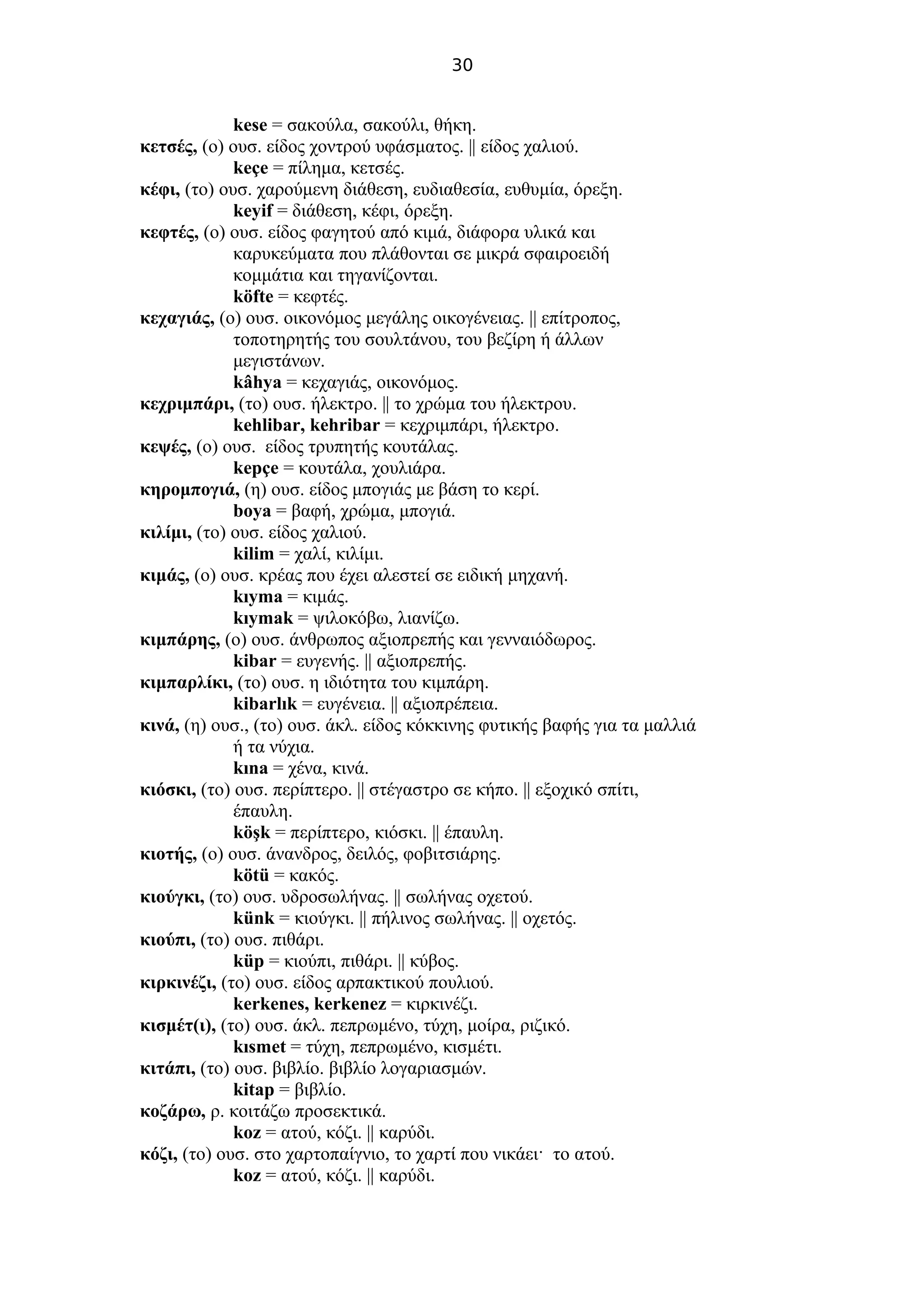 30
kese = σακούλα, σακούλι, θήκη.
κετσές, (ο) ουσ. είδος χοντρού υφάσματος. || είδος χαλιού.
keçe = πίλημα, κετσές.
κέφι, (το) ουσ. χαρούμενη διάθεση, ευδιαθεσία, ευθυμία, όρεξη.
keyif = διάθεση, κέφι, όρεξη.
κεφτές, (ο) ουσ. είδος φαγητού από κιμά, διάφορα υλικά και
καρυκεύματα που πλάθονται σε μικρά σφαιροειδή
κομμάτια και τηγανίζονται.
köfte = κεφτές.
κεχαγιάς, (ο) ουσ. οικονόμος μεγάλης οικογένειας. || επίτροπος,
τοποτηρητής του σουλτάνου, του βεζίρη ή άλλων
μεγιστάνων.
kâhya = κεχαγιάς, οικονόμος.
κεχριμπάρι, (το) ουσ. ήλεκτρο. || το χρώμα του ήλεκτρου.
kehlibar, kehribar = κεχριμπάρι, ήλεκτρο.
κεψές, (ο) ουσ. είδος τρυπητής κουτάλας.
kepçe = κουτάλα, χουλιάρα.
κηρομπογιά, (η) ουσ. είδος μπογιάς με βάση το κερί.
boya = βαφή, χρώμα, μπογιά.
κιλίμι, (το) ουσ. είδος χαλιού.
kilim = χαλί, κιλίμι.
κιμάς, (ο) ουσ. κρέας που έχει αλεστεί σε ειδική μηχανή.
kıyma = κιμάς.
kıymak = ψιλοκόβω, λιανίζω.
κιμπάρης, (ο) ουσ. άνθρωπος αξιοπρεπής και γενναιόδωρος.
kibar = ευγενής. || αξιοπρεπής.
κιμπαρλίκι, (το) ουσ. η ιδιότητα του κιμπάρη.
kibarlık = ευγένεια. || αξιοπρέπεια.
κινά, (η) ουσ., (το) ουσ. άκλ. είδος κόκκινης φυτικής βαφής για τα μαλλιά
ή τα νύχια.
kına = χένα, κινά.
κιόσκι, (το) ουσ. περίπτερο. || στέγαστρο σε κήπο. || εξοχικό σπίτι,
έπαυλη.
köşk = περίπτερο, κιόσκι. || έπαυλη.
κιοτής, (ο) ουσ. άνανδρος, δειλός, φοβιτσιάρης.
kötü = κακός.
κιούγκι, (το) ουσ. υδροσωλήνας. || σωλήνας οχετού.
künk = κιούγκι. || πήλινος σωλήνας. || οχετός.
κιούπι, (το) ουσ. πιθάρι.
küp = κιούπι, πιθάρι. || κύβος.
κιρκινέζι, (το) ουσ. είδος αρπακτικού πουλιού.
kerkenes, kerkenez = κιρκινέζι.
κισμέτ(ι), (το) ουσ. άκλ. πεπρωμένο, τύχη, μοίρα, ριζικό.
kısmet = τύχη, πεπρωμένο, κισμέτι.
κιτάπι, (το) ουσ. βιβλίο. βιβλίο λογαριασμών.
kitap = βιβλίο.
κοζάρω, ρ. κοιτάζω προσεκτικά.
koz = ατού, κόζι. || καρύδι.
κόζι, (το) ουσ. στο χαρτοπαίγνιο, το χαρτί που νικάει· το ατού.
koz = ατού, κόζι. || καρύδι.
 