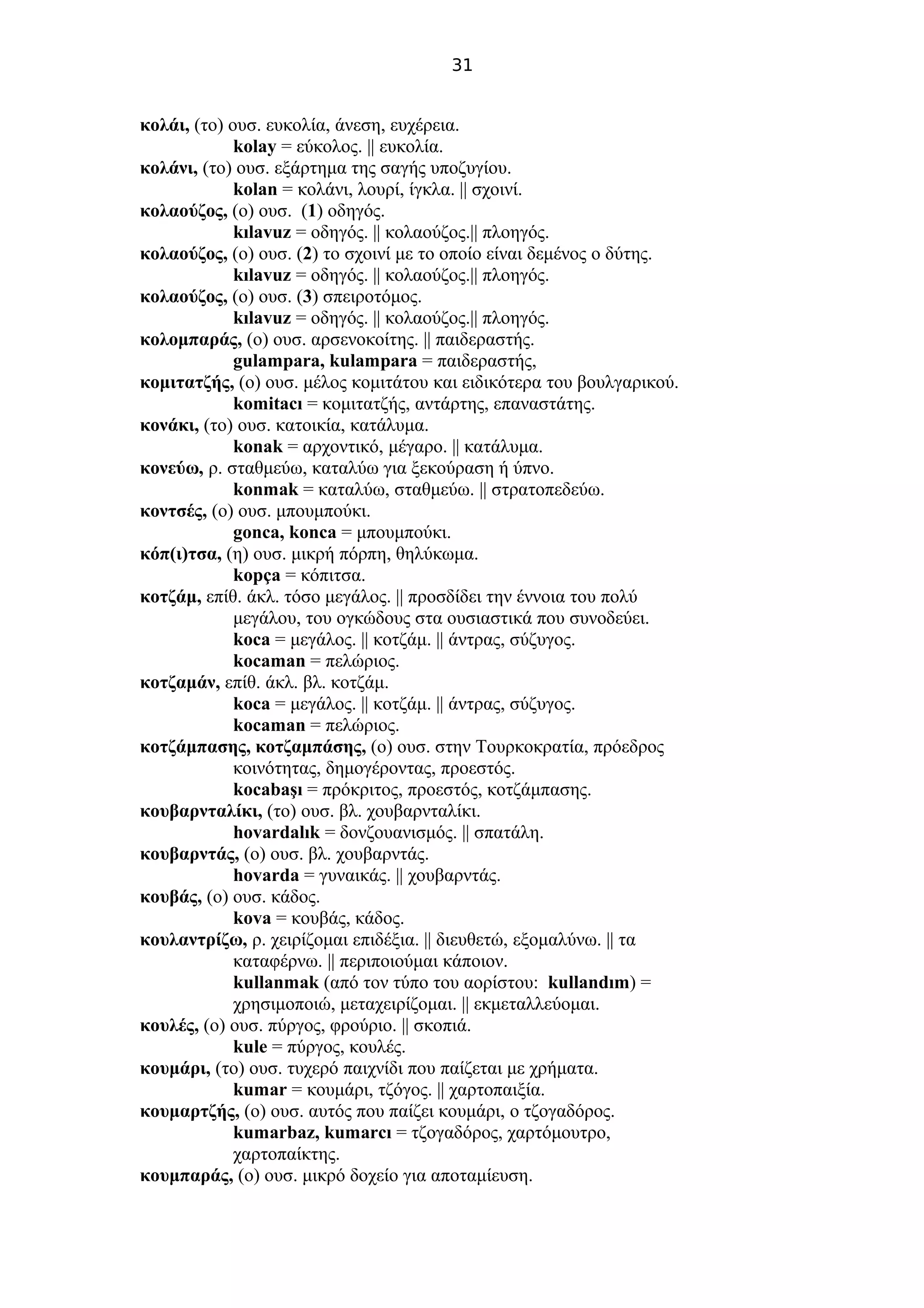 31
κολάι, (το) ουσ. ευκολία, άνεση, ευχέρεια.
kolay = εύκολος. || ευκολία.
κολάνι, (το) ουσ. εξάρτημα της σαγής υποζυγίου.
kolan = κολάνι, λουρί, ίγκλα. || σχοινί.
κολαούζος, (ο) ουσ. (1) οδηγός.
kılavuz = οδηγός. || κολαούζος.|| πλοηγός.
κολαούζος, (ο) ουσ. (2) το σχοινί με το οποίο είναι δεμένος ο δύτης.
kılavuz = οδηγός. || κολαούζος.|| πλοηγός.
κολαούζος, (ο) ουσ. (3) σπειροτόμος.
kılavuz = οδηγός. || κολαούζος.|| πλοηγός.
κολομπαράς, (ο) ουσ. αρσενοκοίτης. || παιδεραστής.
gulampara, kulampara = παιδεραστής,
κομιτατζής, (ο) ουσ. μέλος κομιτάτου και ειδικότερα του βουλγαρικού.
komitacı = κομιτατζής, αντάρτης, επαναστάτης.
κονάκι, (το) ουσ. κατοικία, κατάλυμα.
konak = αρχοντικό, μέγαρο. || κατάλυμα.
κονεύω, ρ. σταθμεύω, καταλύω για ξεκούραση ή ύπνο.
konmak = καταλύω, σταθμεύω. || στρατοπεδεύω.
κοντσές, (ο) ουσ. μπουμπούκι.
gonca, konca = μπουμπούκι.
κόπ(ι)τσα, (η) ουσ. μικρή πόρπη, θηλύκωμα.
kopça = κόπιτσα.
κοτζάμ, επίθ. άκλ. τόσο μεγάλος. || προσδίδει την έννοια του πολύ
μεγάλου, του ογκώδους στα ουσιαστικά που συνοδεύει.
koca = μεγάλος. || κοτζάμ. || άντρας, σύζυγος.
kocaman = πελώριος.
κοτζαμάν, επίθ. άκλ. βλ. κοτζάμ.
koca = μεγάλος. || κοτζάμ. || άντρας, σύζυγος.
kocaman = πελώριος.
κοτζάμπασης, κοτζαμπάσης, (ο) ουσ. στην Τουρκοκρατία, πρόεδρος
κοινότητας, δημογέροντας, προεστός.
kocabaşı = πρόκριτος, προεστός, κοτζάμπασης.
κουβαρνταλίκι, (το) ουσ. βλ. χουβαρνταλίκι.
hovardalık = δονζουανισμός. || σπατάλη.
κουβαρντάς, (ο) ουσ. βλ. χουβαρντάς.
hovarda = γυναικάς. || χουβαρντάς.
κουβάς, (ο) ουσ. κάδος.
kova = κουβάς, κάδος.
κουλαντρίζω, ρ. χειρίζομαι επιδέξια. || διευθετώ, εξομαλύνω. || τα
καταφέρνω. || περιποιούμαι κάποιον.
kullanmak (από τον τύπο του αορίστου: kullandım) =
χρησιμοποιώ, μεταχειρίζομαι. || εκμεταλλεύομαι.
κουλές, (ο) ουσ. πύργος, φρούριο. || σκοπιά.
kule = πύργος, κουλές.
κουμάρι, (το) ουσ. τυχερό παιχνίδι που παίζεται με χρήματα.
kumar = κουμάρι, τζόγος. || χαρτοπαιξία.
κουμαρτζής, (ο) ουσ. αυτός που παίζει κουμάρι, ο τζογαδόρος.
kumarbaz, kumarcı = τζογαδόρος, χαρτόμουτρο,
χαρτοπαίκτης.
κουμπαράς, (ο) ουσ. μικρό δοχείο για αποταμίευση.
 