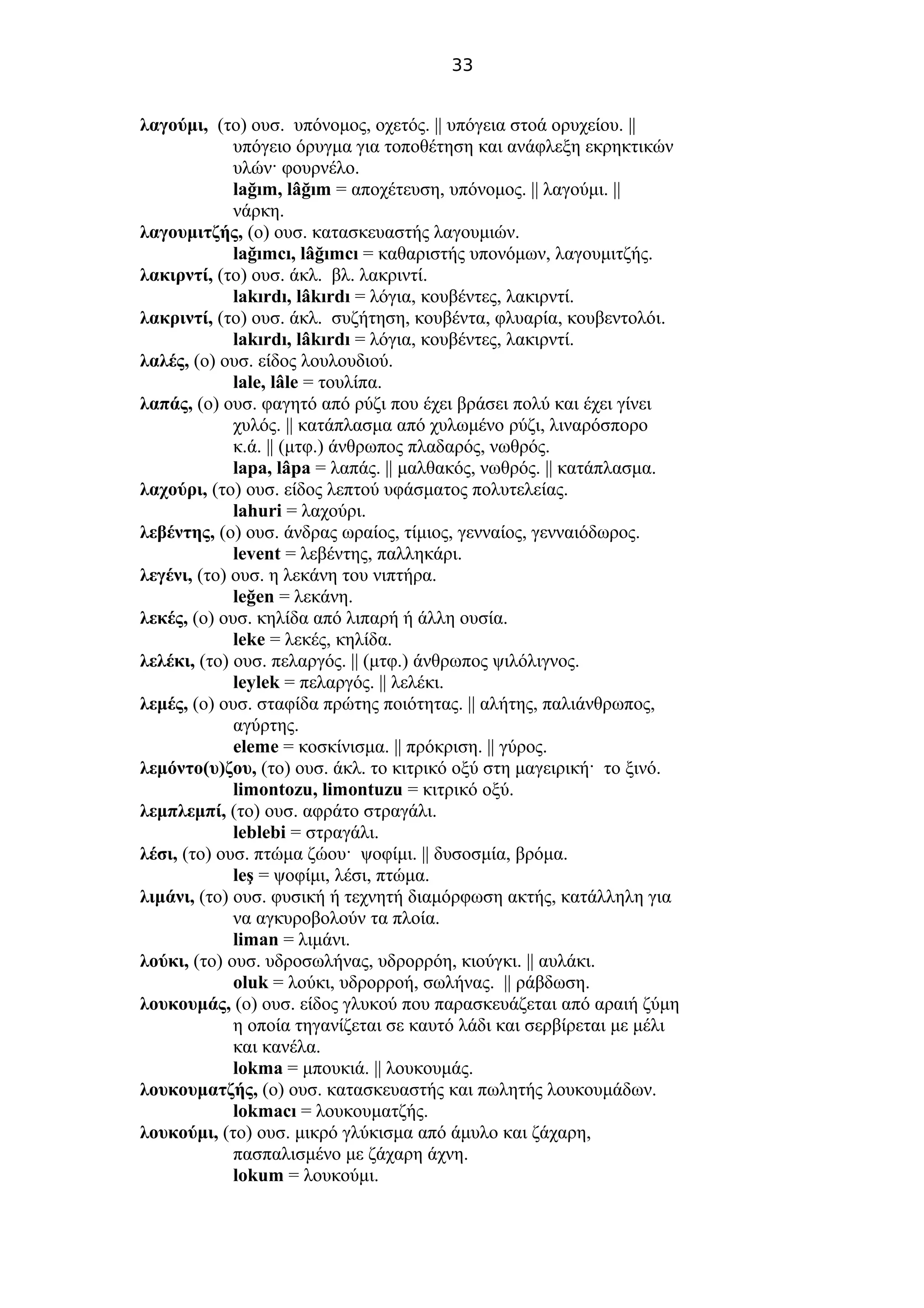 33
λαγούμι, (το) ουσ. υπόνομος, οχετός. || υπόγεια στοά ορυχείου. ||
υπόγειο όρυγμα για τοποθέτηση και ανάφλεξη εκρηκτικών
υλών· φουρνέλο.
lağım, lâğım = αποχέτευση, υπόνομος. || λαγούμι. ||
νάρκη.
λαγουμιτζής, (ο) ουσ. κατασκευαστής λαγουμιών.
lağımcı, lâğımcı = καθαριστής υπονόμων, λαγουμιτζής.
λακιρντί, (το) ουσ. άκλ. βλ. λακριντί.
lakırdı, lâkırdı = λόγια, κουβέντες, λακιρντί.
λακριντί, (το) ουσ. άκλ. συζήτηση, κουβέντα, φλυαρία, κουβεντολόι.
lakırdı, lâkırdı = λόγια, κουβέντες, λακιρντί.
λαλές, (ο) ουσ. είδος λουλουδιού.
lale, lâle = τουλίπα.
λαπάς, (ο) ουσ. φαγητό από ρύζι που έχει βράσει πολύ και έχει γίνει
χυλός. || κατάπλασμα από χυλωμένο ρύζι, λιναρόσπορο
κ.ά. || (μτφ.) άνθρωπος πλαδαρός, νωθρός.
lapa, lâpa = λαπάς. || μαλθακός, νωθρός. || κατάπλασμα.
λαχούρι, (το) ουσ. είδος λεπτού υφάσματος πολυτελείας.
lahuri = λαχούρι.
λεβέντης, (ο) ουσ. άνδρας ωραίος, τίμιος, γενναίος, γενναιόδωρος.
levent = λεβέντης, παλληκάρι.
λεγένι, (το) ουσ. η λεκάνη του νιπτήρα.
leğen = λεκάνη.
λεκές, (ο) ουσ. κηλίδα από λιπαρή ή άλλη ουσία.
leke = λεκές, κηλίδα.
λελέκι, (το) ουσ. πελαργός. || (μτφ.) άνθρωπος ψιλόλιγνος.
leylek = πελαργός. || λελέκι.
λεμές, (ο) ουσ. σταφίδα πρώτης ποιότητας. || αλήτης, παλιάνθρωπος,
αγύρτης.
eleme = κοσκίνισμα. || πρόκριση. || γύρος.
λεμόντο(υ)ζου, (το) ουσ. άκλ. το κιτρικό οξύ στη μαγειρική· το ξινό.
limontozu, limontuzu = κιτρικό οξύ.
λεμπλεμπί, (το) ουσ. αφράτο στραγάλι.
leblebi = στραγάλι.
λέσι, (το) ουσ. πτώμα ζώου· ψοφίμι. || δυσοσμία, βρόμα.
leş = ψοφίμι, λέσι, πτώμα.
λιμάνι, (το) ουσ. φυσική ή τεχνητή διαμόρφωση ακτής, κατάλληλη για
να αγκυροβολούν τα πλοία.
liman = λιμάνι.
λούκι, (το) ουσ. υδροσωλήνας, υδρορρόη, κιούγκι. || αυλάκι.
oluk = λούκι, υδρορροή, σωλήνας. || ράβδωση.
λουκουμάς, (ο) ουσ. είδος γλυκού που παρασκευάζεται από αραιή ζύμη
η οποία τηγανίζεται σε καυτό λάδι και σερβίρεται με μέλι
και κανέλα.
lokma = μπουκιά. || λουκουμάς.
λουκουματζής, (ο) ουσ. κατασκευαστής και πωλητής λουκουμάδων.
lokmacı = λουκουματζής.
λουκούμι, (το) ουσ. μικρό γλύκισμα από άμυλο και ζάχαρη,
πασπαλισμένο με ζάχαρη άχνη.
lokum = λουκούμι.
 