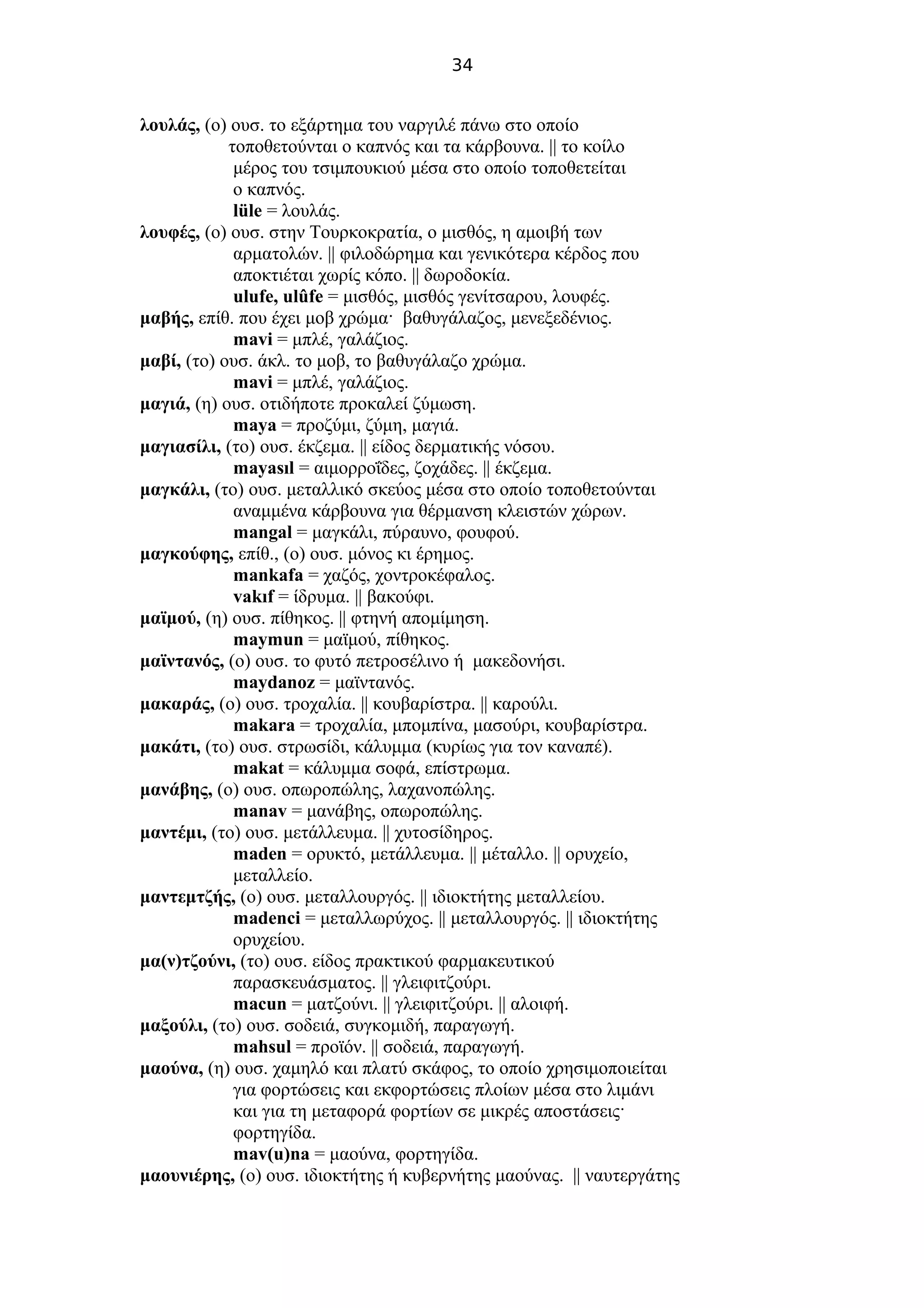 34
λουλάς, (ο) ουσ. το εξάρτημα του ναργιλέ πάνω στο οποίο
τοποθετούνται ο καπνός και τα κάρβουνα. || το κοίλο
μέρος του τσιμπουκιού μέσα στο οποίο τοποθετείται
ο καπνός.
lüle = λουλάς.
λουφές, (ο) ουσ. στην Τουρκοκρατία, ο μισθός, η αμοιβή των
αρματολών. || φιλοδώρημα και γενικότερα κέρδος που
αποκτιέται χωρίς κόπο. || δωροδοκία.
ulufe, ulûfe = μισθός, μισθός γενίτσαρου, λουφές.
μαβής, επίθ. που έχει μοβ χρώμα· βαθυγάλαζος, μενεξεδένιος.
mavi = μπλέ, γαλάζιος.
μαβί, (το) ουσ. άκλ. το μοβ, το βαθυγάλαζο χρώμα.
mavi = μπλέ, γαλάζιος.
μαγιά, (η) ουσ. οτιδήποτε προκαλεί ζύμωση.
maya = προζύμι, ζύμη, μαγιά.
μαγιασίλι, (το) ουσ. έκζεμα. || είδος δερματικής νόσου.
mayasıl = αιμορροΐδες, ζοχάδες. || έκζεμα.
μαγκάλι, (το) ουσ. μεταλλικό σκεύος μέσα στο οποίο τοποθετούνται
αναμμένα κάρβουνα για θέρμανση κλειστών χώρων.
mangal = μαγκάλι, πύραυνο, φουφού.
μαγκούφης, επίθ., (ο) ουσ. μόνος κι έρημος.
mankafa = χαζός, χοντροκέφαλος.
vakıf = ίδρυμα. || βακούφι.
μαϊμού, (η) ουσ. πίθηκος. || φτηνή απομίμηση.
maymun = μαϊμού, πίθηκος.
μαϊντανός, (ο) ουσ. το φυτό πετροσέλινο ή μακεδονήσι.
maydanoz = μαϊντανός.
μακαράς, (ο) ουσ. τροχαλία. || κουβαρίστρα. || καρούλι.
makara = τροχαλία, μπομπίνα, μασούρι, κουβαρίστρα.
μακάτι, (το) ουσ. στρωσίδι, κάλυμμα (κυρίως για τον καναπέ).
makat = κάλυμμα σοφά, επίστρωμα.
μανάβης, (ο) ουσ. οπωροπώλης, λαχανοπώλης.
manav = μανάβης, οπωροπώλης.
μαντέμι, (το) ουσ. μετάλλευμα. || χυτοσίδηρος.
maden = ορυκτό, μετάλλευμα. || μέταλλο. || ορυχείο,
μεταλλείο.
μαντεμτζής, (ο) ουσ. μεταλλουργός. || ιδιοκτήτης μεταλλείου.
madenci = μεταλλωρύχος. || μεταλλουργός. || ιδιοκτήτης
ορυχείου.
μα(ν)τζούνι, (το) ουσ. είδος πρακτικού φαρμακευτικού
παρασκευάσματος. || γλειφιτζούρι.
macun = ματζούνι. || γλειφιτζούρι. || αλοιφή.
μαξούλι, (το) ουσ. σοδειά, συγκομιδή, παραγωγή.
mahsul = προϊόν. || σοδειά, παραγωγή.
μαούνα, (η) ουσ. χαμηλό και πλατύ σκάφος, το οποίο χρησιμοποιείται
για φορτώσεις και εκφορτώσεις πλοίων μέσα στο λιμάνι
και για τη μεταφορά φορτίων σε μικρές αποστάσεις·
φορτηγίδα.
mav(u)na = μαούνα, φορτηγίδα.
μαουνιέρης, (ο) ουσ. ιδιοκτήτης ή κυβερνήτης μαούνας. || ναυτεργάτης
 