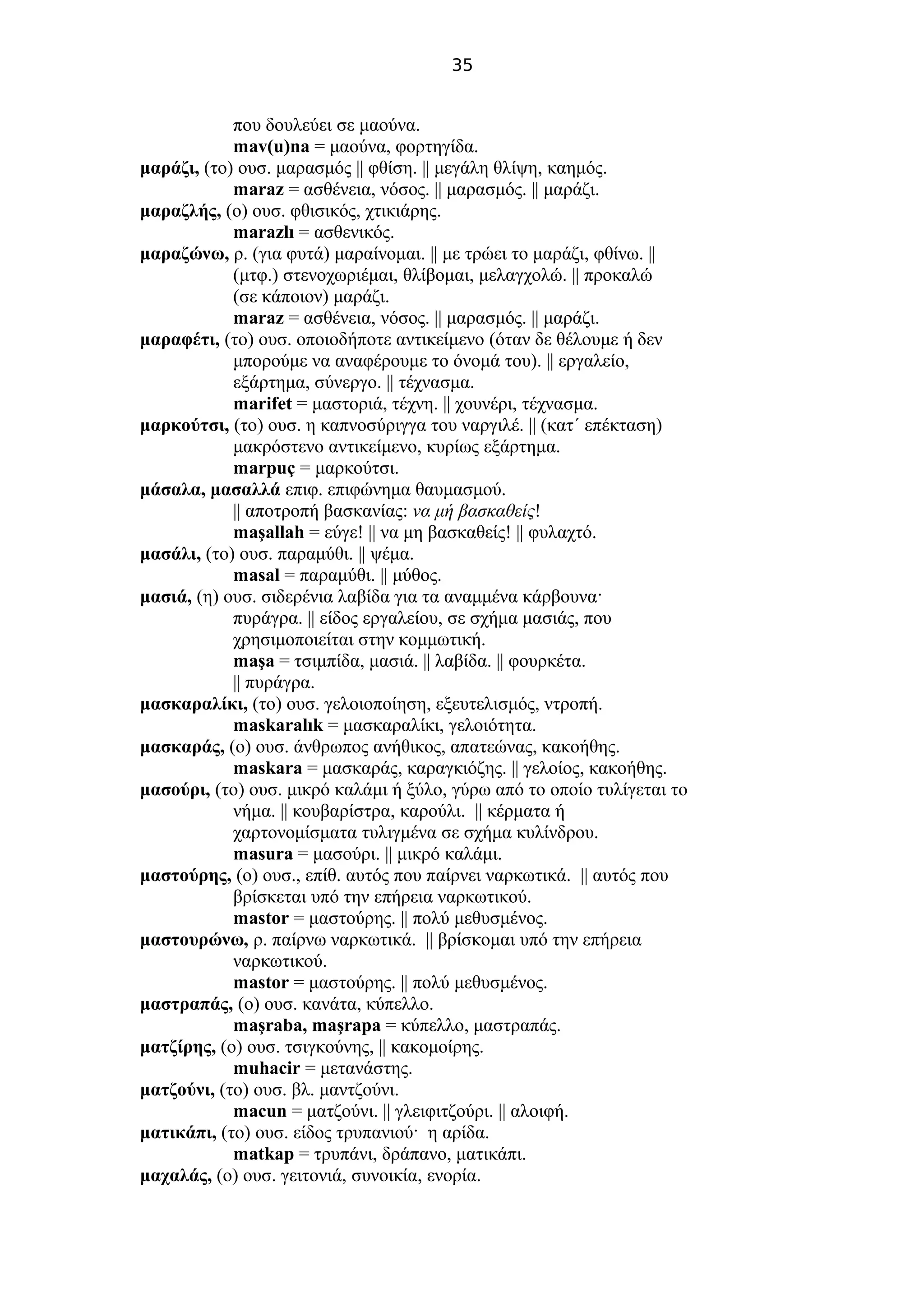 35
που δουλεύει σε μαούνα.
mav(u)na = μαούνα, φορτηγίδα.
μαράζι, (το) ουσ. μαρασμός || φθίση. || μεγάλη θλίψη, καημός.
maraz = ασθένεια, νόσος. || μαρασμός. || μαράζι.
μαραζλής, (ο) ουσ. φθισικός, χτικιάρης.
marazlı = ασθενικός.
μαραζώνω, ρ. (για φυτά) μαραίνομαι. || με τρώει το μαράζι, φθίνω. ||
(μτφ.) στενοχωριέμαι, θλίβομαι, μελαγχολώ. || προκαλώ
(σε κάποιον) μαράζι.
maraz = ασθένεια, νόσος. || μαρασμός. || μαράζι.
μαραφέτι, (το) ουσ. οποιοδήποτε αντικείμενο (όταν δε θέλουμε ή δεν
μπορούμε να αναφέρουμε το όνομά του). || εργαλείο,
εξάρτημα, σύνεργο. || τέχνασμα.
marifet = μαστοριά, τέχνη. || χουνέρι, τέχνασμα.
μαρκούτσι, (το) ουσ. η καπνοσύριγγα του ναργιλέ. || (κατ΄ επέκταση)
μακρόστενο αντικείμενο, κυρίως εξάρτημα.
marpuç = μαρκούτσι.
μάσαλα, μασαλλά επιφ. επιφώνημα θαυμασμού.
|| αποτροπή βασκανίας: να μή βασκαθείς!
maşallah = εύγε! || να μη βασκαθείς! || φυλαχτό.
μασάλι, (το) ουσ. παραμύθι. || ψέμα.
masal = παραμύθι. || μύθος.
μασιά, (η) ουσ. σιδερένια λαβίδα για τα αναμμένα κάρβουνα·
πυράγρα. || είδος εργαλείου, σε σχήμα μασιάς, που
χρησιμοποιείται στην κομμωτική.
maşa = τσιμπίδα, μασιά. || λαβίδα. || φουρκέτα.
|| πυράγρα.
μασκαραλίκι, (το) ουσ. γελοιοποίηση, εξευτελισμός, ντροπή.
maskaralık = μασκαραλίκι, γελοιότητα.
μασκαράς, (ο) ουσ. άνθρωπος ανήθικος, απατεώνας, κακοήθης.
maskara = μασκαράς, καραγκιόζης. || γελοίος, κακοήθης.
μασούρι, (το) ουσ. μικρό καλάμι ή ξύλο, γύρω από το οποίο τυλίγεται το
νήμα. || κουβαρίστρα, καρούλι. || κέρματα ή
χαρτονομίσματα τυλιγμένα σε σχήμα κυλίνδρου.
masura = μασούρι. || μικρό καλάμι.
μαστούρης, (ο) ουσ., επίθ. αυτός που παίρνει ναρκωτικά. || αυτός που
βρίσκεται υπό την επήρεια ναρκωτικού.
mastor = μαστούρης. || πολύ μεθυσμένος.
μαστουρώνω, ρ. παίρνω ναρκωτικά. || βρίσκομαι υπό την επήρεια
ναρκωτικού.
mastor = μαστούρης. || πολύ μεθυσμένος.
μαστραπάς, (ο) ουσ. κανάτα, κύπελλο.
maşraba, maşrapa = κύπελλο, μαστραπάς.
ματζίρης, (ο) ουσ. τσιγκούνης, || κακομοίρης.
muhacir = μετανάστης.
ματζούνι, (το) ουσ. βλ. μαντζούνι.
macun = ματζούνι. || γλειφιτζούρι. || αλοιφή.
ματικάπι, (το) ουσ. είδος τρυπανιού· η αρίδα.
matkap = τρυπάνι, δράπανο, ματικάπι.
μαχαλάς, (ο) ουσ. γειτονιά, συνοικία, ενορία.
 