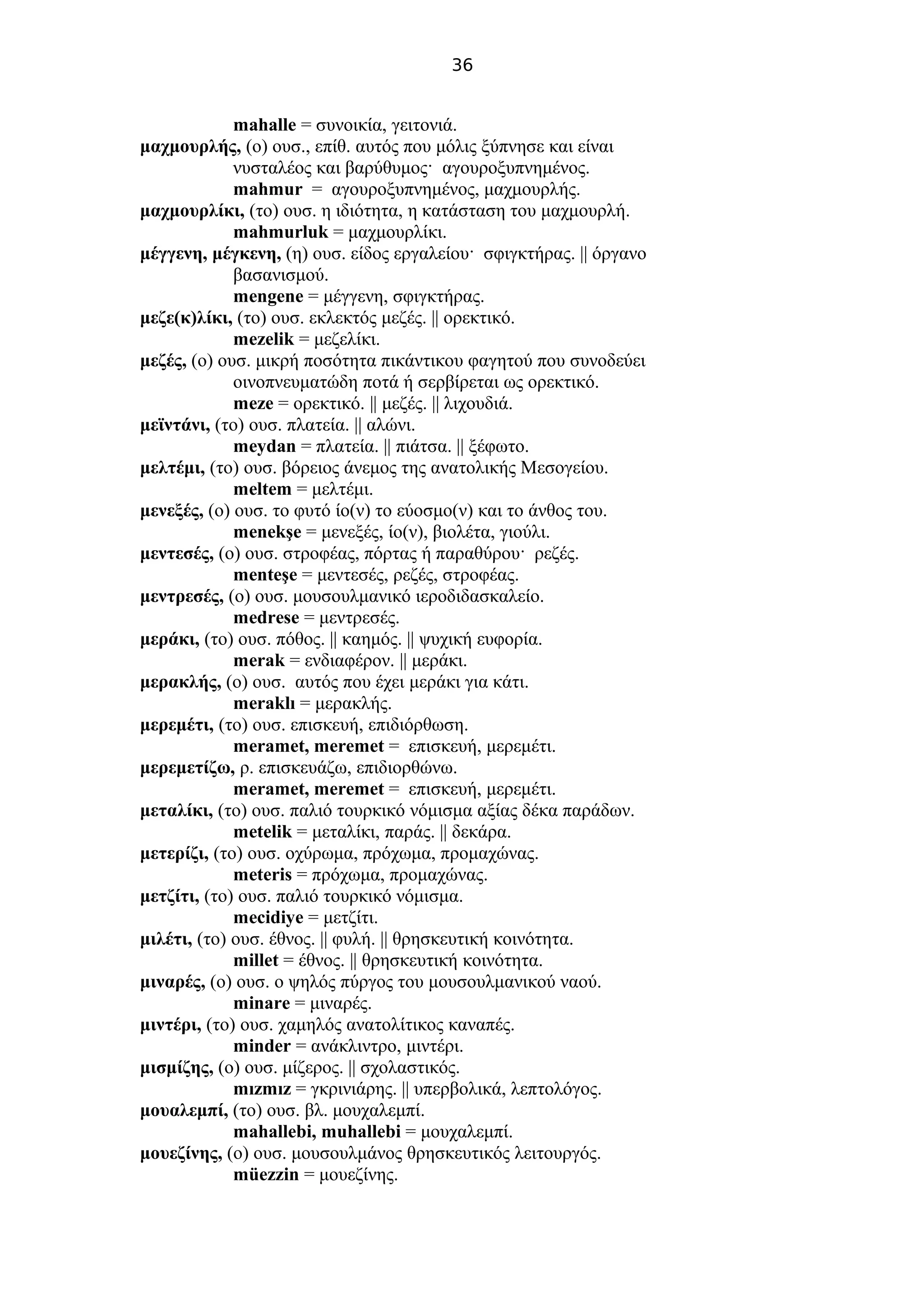 36
mahalle = συνοικία, γειτονιά.
μαχμουρλής, (ο) ουσ., επίθ. αυτός που μόλις ξύπνησε και είναι
νυσταλέος και βαρύθυμος· αγουροξυπνημένος.
mahmur = αγουροξυπνημένος, μαχμουρλής.
μαχμουρλίκι, (το) ουσ. η ιδιότητα, η κατάσταση του μαχμουρλή.
mahmurluk = μαχμουρλίκι.
μέγγενη, μέγκενη, (η) ουσ. είδος εργαλείου· σφιγκτήρας. || όργανο
βασανισμού.
mengene = μέγγενη, σφιγκτήρας.
μεζε(κ)λίκι, (το) ουσ. εκλεκτός μεζές. || ορεκτικό.
mezelik = μεζελίκι.
μεζές, (ο) ουσ. μικρή ποσότητα πικάντικου φαγητού που συνοδεύει
οινοπνευματώδη ποτά ή σερβίρεται ως ορεκτικό.
meze = ορεκτικό. || μεζές. || λιχουδιά.
μεϊντάνι, (το) ουσ. πλατεία. || αλώνι.
meydan = πλατεία. || πιάτσα. || ξέφωτο.
μελτέμι, (το) ουσ. βόρειος άνεμος της ανατολικής Μεσογείου.
meltem = μελτέμι.
μενεξές, (ο) ουσ. το φυτό ίο(ν) το εύοσμο(ν) και το άνθος του.
menekşe = μενεξές, ίο(ν), βιολέτα, γιούλι.
μεντεσές, (ο) ουσ. στροφέας, πόρτας ή παραθύρου· ρεζές.
menteşe = μεντεσές, ρεζές, στροφέας.
μεντρεσές, (ο) ουσ. μουσουλμανικό ιεροδιδασκαλείο.
medrese = μεντρεσές.
μεράκι, (το) ουσ. πόθος. || καημός. || ψυχική ευφορία.
merak = ενδιαφέρον. || μεράκι.
μερακλής, (ο) ουσ. αυτός που έχει μεράκι για κάτι.
meraklı = μερακλής.
μερεμέτι, (το) ουσ. επισκευή, επιδιόρθωση.
meramet, meremet = επισκευή, μερεμέτι.
μερεμετίζω, ρ. επισκευάζω, επιδιορθώνω.
meramet, meremet = επισκευή, μερεμέτι.
μεταλίκι, (το) ουσ. παλιό τουρκικό νόμισμα αξίας δέκα παράδων.
metelik = μεταλίκι, παράς. || δεκάρα.
μετερίζι, (το) ουσ. οχύρωμα, πρόχωμα, προμαχώνας.
meteris = πρόχωμα, προμαχώνας.
μετζίτι, (το) ουσ. παλιό τουρκικό νόμισμα.
mecidiye = μετζίτι.
μιλέτι, (το) ουσ. έθνος. || φυλή. || θρησκευτική κοινότητα.
millet = έθνος. || θρησκευτική κοινότητα.
μιναρές, (ο) ουσ. ο ψηλός πύργος του μουσουλμανικού ναού.
minare = μιναρές.
μιντέρι, (το) ουσ. χαμηλός ανατολίτικος καναπές.
minder = ανάκλιντρο, μιντέρι.
μισμίζης, (ο) ουσ. μίζερος. || σχολαστικός.
mızmız = γκρινιάρης. || υπερβολικά, λεπτολόγος.
μουαλεμπί, (το) ουσ. βλ. μουχαλεμπί.
mahallebi, muhallebi = μουχαλεμπί.
μουεζίνης, (ο) ουσ. μουσουλμάνος θρησκευτικός λειτουργός.
müezzin = μουεζίνης.
 