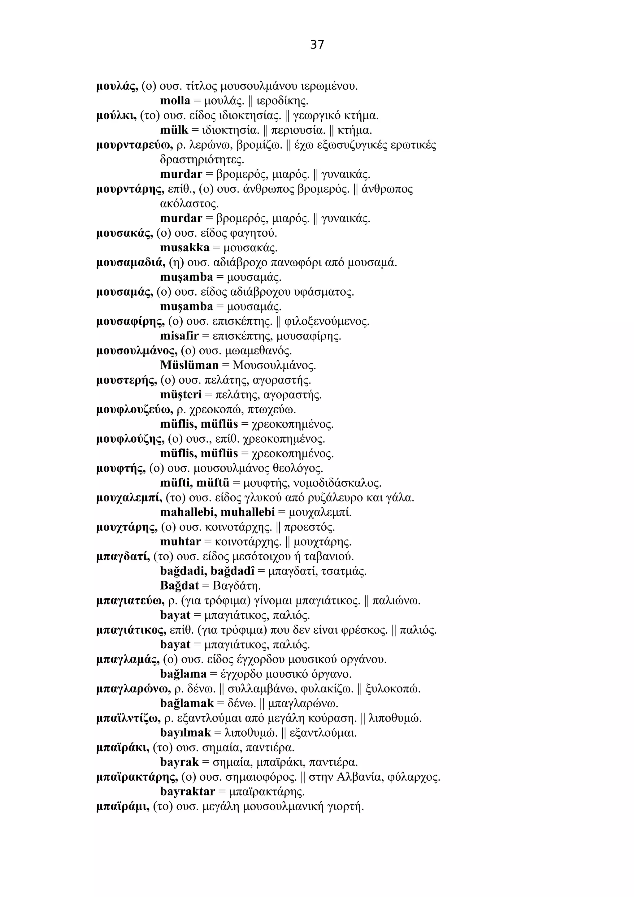 37
μουλάς, (ο) ουσ. τίτλος μουσουλμάνου ιερωμένου.
molla = μουλάς. || ιεροδίκης.
μούλκι, (το) ουσ. είδος ιδιοκτησίας. || γεωργικό κτήμα.
mülk = ιδιοκτησία. || περιουσία. || κτήμα.
μουρνταρεύω, ρ. λερώνω, βρομίζω. || έχω εξωσυζυγικές ερωτικές
δραστηριότητες.
murdar = βρομερός, μιαρός. || γυναικάς.
μουρντάρης, επίθ., (ο) ουσ. άνθρωπος βρομερός. || άνθρωπος
ακόλαστος.
murdar = βρομερός, μιαρός. || γυναικάς.
μουσακάς, (ο) ουσ. είδος φαγητού.
musakka = μουσακάς.
μουσαμαδιά, (η) ουσ. αδιάβροχο πανωφόρι από μουσαμά.
muşamba = μουσαμάς.
μουσαμάς, (ο) ουσ. είδος αδιάβροχου υφάσματος.
muşamba = μουσαμάς.
μουσαφίρης, (ο) ουσ. επισκέπτης. || φιλοξενούμενος.
misafir = επισκέπτης, μουσαφίρης.
μουσουλμάνος, (ο) ουσ. μωαμεθανός.
Müslüman = Μουσουλμάνος.
μουστερής, (ο) ουσ. πελάτης, αγοραστής.
müşteri = πελάτης, αγοραστής.
μουφλουζεύω, ρ. χρεοκοπώ, πτωχεύω.
müflis, müflüs = χρεοκοπημένος.
μουφλούζης, (ο) ουσ., επίθ. χρεοκοπημένος.
müflis, müflüs = χρεοκοπημένος.
μουφτής, (ο) ουσ. μουσουλμάνος θεολόγος.
müfti, müftü = μουφτής, νομοδιδάσκαλος.
μουχαλεμπί, (το) ουσ. είδος γλυκού από ρυζάλευρο και γάλα.
mahallebi, muhallebi = μουχαλεμπί.
μουχτάρης, (ο) ουσ. κοινοτάρχης. || προεστός.
muhtar = κοινοτάρχης. || μουχτάρης.
μπαγδατί, (το) ουσ. είδος μεσότοιχου ή ταβανιού.
bağdadi, bağdadî = μπαγδατί, τσατμάς.
Bağdat = Βαγδάτη.
μπαγιατεύω, ρ. (για τρόφιμα) γίνομαι μπαγιάτικος. || παλιώνω.
bayat = μπαγιάτικος, παλιός.
μπαγιάτικος, επίθ. (για τρόφιμα) που δεν είναι φρέσκος. || παλιός.
bayat = μπαγιάτικος, παλιός.
μπαγλαμάς, (ο) ουσ. είδος έγχορδου μουσικού οργάνου.
bağlama = έγχορδο μουσικό όργανο.
μπαγλαρώνω, ρ. δένω. || συλλαμβάνω, φυλακίζω. || ξυλοκοπώ.
bağlamak = δένω. || μπαγλαρώνω.
μπαϊλντίζω, ρ. εξαντλούμαι από μεγάλη κούραση. || λιποθυμώ.
bayılmak = λιποθυμώ. || εξαντλούμαι.
μπαϊράκι, (το) ουσ. σημαία, παντιέρα.
bayrak = σημαία, μπαϊράκι, παντιέρα.
μπαϊρακτάρης, (ο) ουσ. σημαιοφόρος. || στην Αλβανία, φύλαρχος.
bayraktar = μπαϊρακτάρης.
μπαϊράμι, (το) ουσ. μεγάλη μουσουλμανική γιορτή.
 