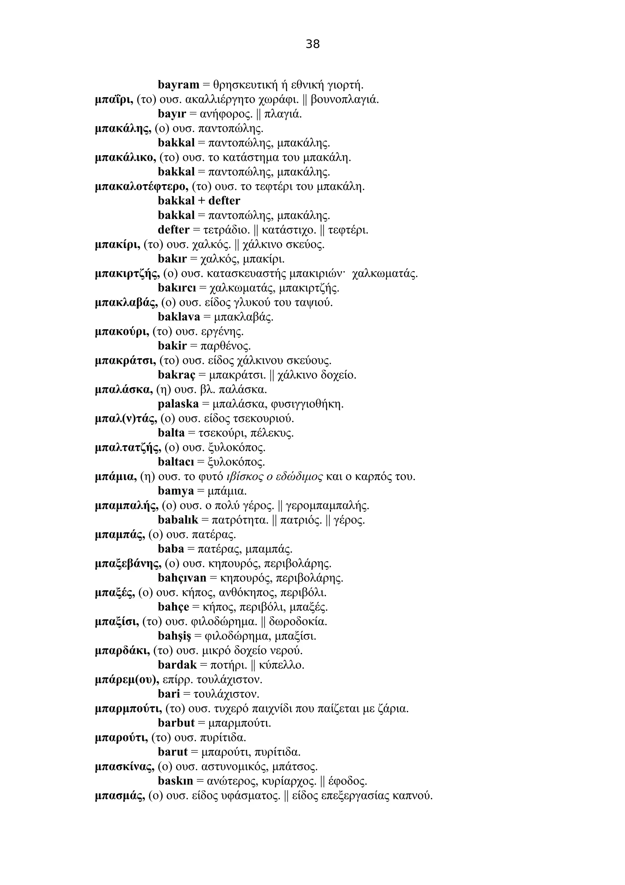 38
bayram = θρησκευτική ή εθνική γιορτή.
μπαΐρι, (το) ουσ. ακαλλιέργητο χωράφι. || βουνοπλαγιά.
bayır = ανήφορος. || πλαγιά.
μπακάλης, (ο) ουσ. παντοπώλης.
bakkal = παντοπώλης, μπακάλης.
μπακάλικο, (το) ουσ. το κατάστημα του μπακάλη.
bakkal = παντοπώλης, μπακάλης.
μπακαλοτέφτερο, (το) ουσ. το τεφτέρι του μπακάλη.
bakkal + defter
bakkal = παντοπώλης, μπακάλης.
defter = τετράδιο. || κατάστιχο. || τεφτέρι.
μπακίρι, (το) ουσ. χαλκός. || χάλκινο σκεύος.
bakır = χαλκός, μπακίρι.
μπακιρτζής, (ο) ουσ. κατασκευαστής μπακιριών· χαλκωματάς.
bakırcı = χαλκωματάς, μπακιρτζής.
μπακλαβάς, (ο) ουσ. είδος γλυκού του ταψιού.
baklava = μπακλαβάς.
μπακούρι, (το) ουσ. εργένης.
bakir = παρθένος.
μπακράτσι, (το) ουσ. είδος χάλκινου σκεύους.
bakraç = μπακράτσι. || χάλκινο δοχείο.
μπαλάσκα, (η) ουσ. βλ. παλάσκα.
palaska = μπαλάσκα, φυσιγγιοθήκη.
μπαλ(ν)τάς, (ο) ουσ. είδος τσεκουριού.
balta = τσεκούρι, πέλεκυς.
μπαλτατζής, (ο) ουσ. ξυλοκόπος.
baltacı = ξυλοκόπος.
μπάμια, (η) ουσ. το φυτό ιβίσκος ο εδώδιμος και ο καρπός του.
bamya = μπάμια.
μπαμπαλής, (ο) ουσ. ο πολύ γέρος. || γερομπαμπαλής.
babalık = πατρότητα. || πατριός. || γέρος.
μπαμπάς, (ο) ουσ. πατέρας.
baba = πατέρας, μπαμπάς.
μπαξεβάνης, (ο) ουσ. κηπουρός, περιβολάρης.
bahçıvan = κηπουρός, περιβολάρης.
μπαξές, (ο) ουσ. κήπος, ανθόκηπος, περιβόλι.
bahçe = κήπος, περιβόλι, μπαξές.
μπαξίσι, (το) ουσ. φιλοδώρημα. || δωροδοκία.
bahşiş = φιλοδώρημα, μπαξίσι.
μπαρδάκι, (το) ουσ. μικρό δοχείο νερού.
bardak = ποτήρι. || κύπελλο.
μπάρεμ(ου), επίρρ. τουλάχιστον.
bari = τουλάχιστον.
μπαρμπούτι, (το) ουσ. τυχερό παιχνίδι που παίζεται με ζάρια.
barbut = μπαρμπούτι.
μπαρούτι, (το) ουσ. πυρίτιδα.
barut = μπαρούτι, πυρίτιδα.
μπασκίνας, (ο) ουσ. αστυνομικός, μπάτσος.
baskın = ανώτερος, κυρίαρχος. || έφοδος.
μπασμάς, (ο) ουσ. είδος υφάσματος. || είδος επεξεργασίας καπνού.
 