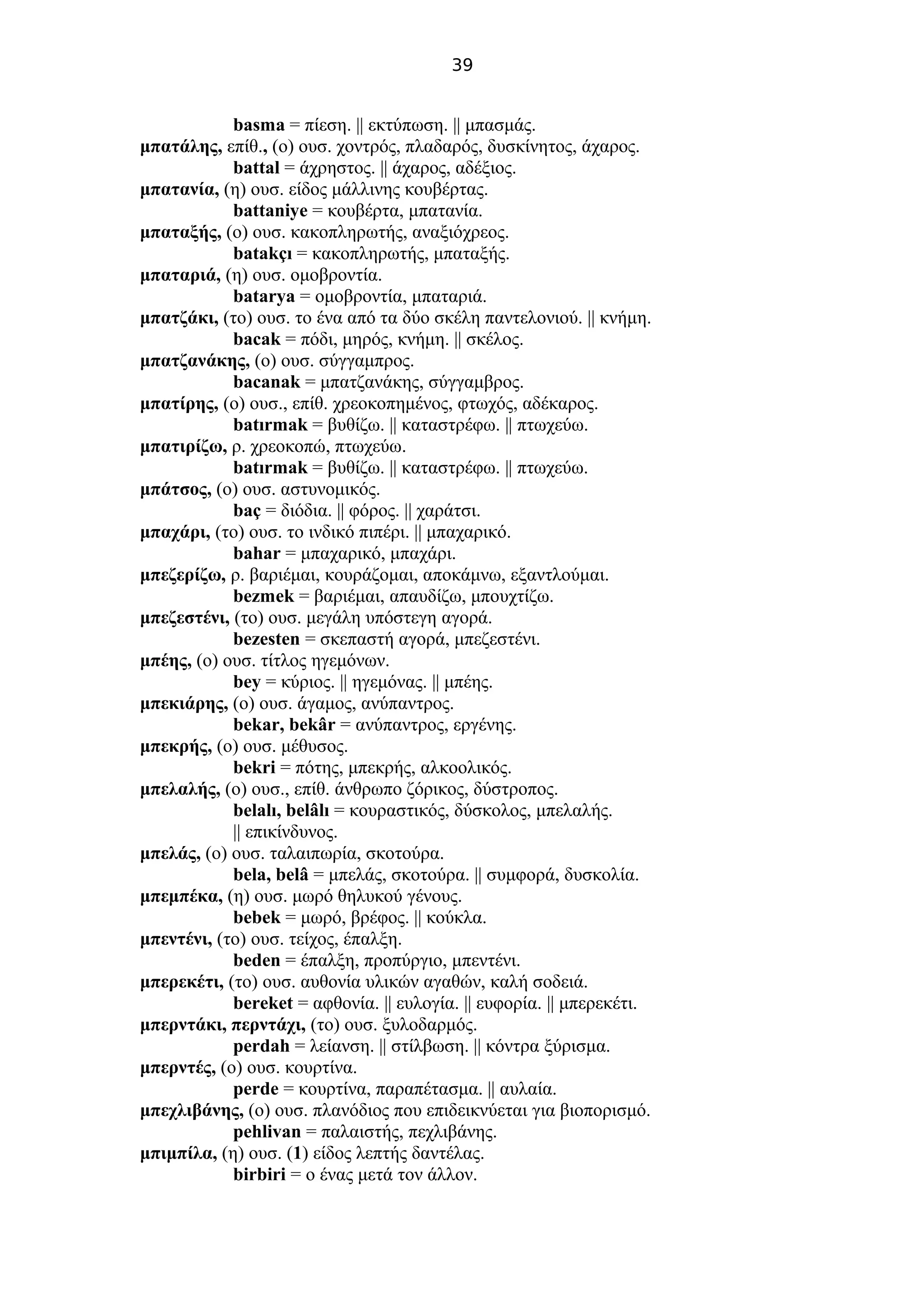 39
basma = πίεση. || εκτύπωση. || μπασμάς.
μπατάλης, επίθ., (ο) ουσ. χοντρός, πλαδαρός, δυσκίνητος, άχαρος.
battal = άχρηστος. || άχαρος, αδέξιος.
μπατανία, (η) ουσ. είδος μάλλινης κουβέρτας.
battaniye = κουβέρτα, μπατανία.
μπαταξής, (ο) ουσ. κακοπληρωτής, αναξιόχρεος.
batakçı = κακοπληρωτής, μπαταξής.
μπαταριά, (η) ουσ. ομοβροντία.
batarya = ομοβροντία, μπαταριά.
μπατζάκι, (το) ουσ. το ένα από τα δύο σκέλη παντελονιού. || κνήμη.
bacak = πόδι, μηρός, κνήμη. || σκέλος.
μπατζανάκης, (ο) ουσ. σύγγαμπρος.
bacanak = μπατζανάκης, σύγγαμβρος.
μπατίρης, (ο) ουσ., επίθ. χρεοκοπημένος, φτωχός, αδέκαρος.
batırmak = βυθίζω. || καταστρέφω. || πτωχεύω.
μπατιρίζω, ρ. χρεοκοπώ, πτωχεύω.
batırmak = βυθίζω. || καταστρέφω. || πτωχεύω.
μπάτσος, (ο) ουσ. αστυνομικός.
baç = διόδια. || φόρος. || χαράτσι.
μπαχάρι, (το) ουσ. το ινδικό πιπέρι. || μπαχαρικό.
bahar = μπαχαρικό, μπαχάρι.
μπεζερίζω, ρ. βαριέμαι, κουράζομαι, αποκάμνω, εξαντλούμαι.
bezmek = βαριέμαι, απαυδίζω, μπουχτίζω.
μπεζεστένι, (το) ουσ. μεγάλη υπόστεγη αγορά.
bezesten = σκεπαστή αγορά, μπεζεστένι.
μπέης, (ο) ουσ. τίτλος ηγεμόνων.
bey = κύριος. || ηγεμόνας. || μπέης.
μπεκιάρης, (ο) ουσ. άγαμος, ανύπαντρος.
bekar, bekâr = ανύπαντρος, εργένης.
μπεκρής, (ο) ουσ. μέθυσος.
bekri = πότης, μπεκρής, αλκοολικός.
μπελαλής, (ο) ουσ., επίθ. άνθρωπο ζόρικος, δύστροπος.
belalı, belâlı = κουραστικός, δύσκολος, μπελαλής.
|| επικίνδυνος.
μπελάς, (ο) ουσ. ταλαιπωρία, σκοτούρα.
bela, belâ = μπελάς, σκοτούρα. || συμφορά, δυσκολία.
μπεμπέκα, (η) ουσ. μωρό θηλυκού γένους.
bebek = μωρό, βρέφος. || κούκλα.
μπεντένι, (το) ουσ. τείχος, έπαλξη.
beden = έπαλξη, προπύργιο, μπεντένι.
μπερεκέτι, (το) ουσ. αυθονία υλικών αγαθών, καλή σοδειά.
bereket = αφθονία. || ευλογία. || ευφορία. || μπερεκέτι.
μπερντάκι, περντάχι, (το) ουσ. ξυλοδαρμός.
perdah = λείανση. || στίλβωση. || κόντρα ξύρισμα.
μπερντές, (ο) ουσ. κουρτίνα.
perde = κουρτίνα, παραπέτασμα. || αυλαία.
μπεχλιβάνης, (ο) ουσ. πλανόδιος που επιδεικνύεται για βιοπορισμό.
pehlivan = παλαιστής, πεχλιβάνης.
μπιμπίλα, (η) ουσ. (1) είδος λεπτής δαντέλας.
birbiri = ο ένας μετά τον άλλον.
 