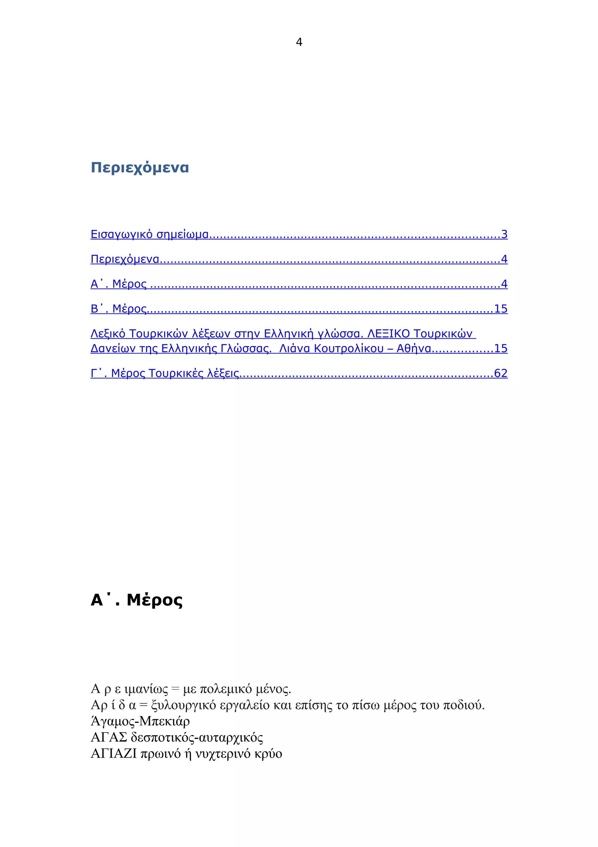 4
Περιεχόμενα
Εισαγωγικό σημείωμα..................................................................................3
Περιεχόμενα.................................................................................................4
.Α΄ Μέρος ...................................................................................................4
.Β΄ Μέρος..................................................................................................15
.Λεξικό Τουρκικών λέξεων στην Ελληνική γλώσσα ΛΕΞΙΚΟ Τουρκικών
.Δανείων της Ελληνικής Γλώσσας –Λιάνα Κουτρολίκου .Αθήνα ................15
.Γ΄ Μέρος Τουρκικές λέξεις........................................................................62
.Α΄ Μέρος
Α ρ ε ιμανίως = με πολεμικό μένος.
Αρ ί δ α = ξυλουργικό εργαλείο και επίσης το πίσω μέρος του ποδιού.
Άγαμος-Μπεκιάρ
ΑΓΑΣ δεσποτικός-αυταρχικός
ΑΓΙΑΖΙ πρωινό ή νυχτερινό κρύο
 