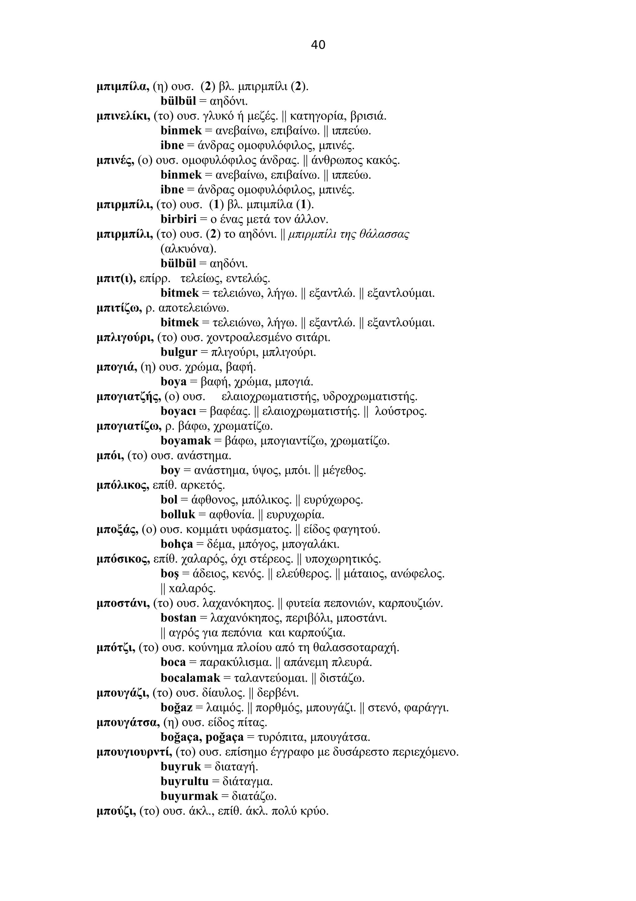 40
μπιμπίλα, (η) ουσ. (2) βλ. μπιρμπίλι (2).
bülbül = αηδόνι.
μπινελίκι, (το) ουσ. γλυκό ή μεζές. || κατηγορία, βρισιά.
binmek = ανεβαίνω, επιβαίνω. || ιππεύω.
ibne = άνδρας ομοφυλόφιλος, μπινές.
μπινές, (ο) ουσ. ομοφυλόφιλος άνδρας. || άνθρωπος κακός.
binmek = ανεβαίνω, επιβαίνω. || ιππεύω.
ibne = άνδρας ομοφυλόφιλος, μπινές.
μπιρμπίλι, (το) ουσ. (1) βλ. μπιμπίλα (1).
birbiri = ο ένας μετά τον άλλον.
μπιρμπίλι, (το) ουσ. (2) το αηδόνι. || μπιρμπίλι της θάλασσας
(αλκυόνα).
bülbül = αηδόνι.
μπιτ(ι), επίρρ. τελείως, εντελώς.
bitmek = τελειώνω, λήγω. || εξαντλώ. || εξαντλούμαι.
μπιτίζω, ρ. αποτελειώνω.
bitmek = τελειώνω, λήγω. || εξαντλώ. || εξαντλούμαι.
μπλιγούρι, (το) ουσ. χοντροαλεσμένο σιτάρι.
bulgur = πλιγούρι, μπλιγούρι.
μπογιά, (η) ουσ. χρώμα, βαφή.
boya = βαφή, χρώμα, μπογιά.
μπογιατζής, (ο) ουσ. ελαιοχρωματιστής, υδροχρωματιστής.
boyacı = βαφέας. || ελαιοχρωματιστής. || λούστρος.
μπογιατίζω, ρ. βάφω, χρωματίζω.
boyamak = βάφω, μπογιαντίζω, χρωματίζω.
μπόι, (το) ουσ. ανάστημα.
boy = ανάστημα, ύψος, μπόι. || μέγεθος.
μπόλικος, επίθ. αρκετός.
bol = άφθονος, μπόλικος. || ευρύχωρος.
bolluk = αφθονία. || ευρυχωρία.
μποξάς, (ο) ουσ. κομμάτι υφάσματος. || είδος φαγητού.
bohça = δέμα, μπόγος, μπογαλάκι.
μπόσικος, επίθ. χαλαρός, όχι στέρεος. || υποχωρητικός.
boş = άδειος, κενός. || ελεύθερος. || μάταιος, ανώφελος.
|| xαλαρός.
μποστάνι, (το) ουσ. λαχανόκηπος. || φυτεία πεπονιών, καρπουζιών.
bostan = λαχανόκηπος, περιβόλι, μποστάνι.
|| αγρός για πεπόνια και καρπούζια.
μπότζι, (το) ουσ. κούνημα πλοίου από τη θαλασσοταραχή.
boca = παρακύλισμα. || απάνεμη πλευρά.
bocalamak = ταλαντεύομαι. || διστάζω.
μπουγάζι, (το) ουσ. δίαυλος. || δερβένι.
boğaz = λαιμός. || πορθμός, μπουγάζι. || στενό, φαράγγι.
μπουγάτσα, (η) ουσ. είδος πίτας.
boğaça, poğaça = τυρόπιτα, μπουγάτσα.
μπουγιουρντί, (το) ουσ. επίσημο έγγραφο με δυσάρεστο περιεχόμενο.
buyruk = διαταγή.
buyrultu = διάταγμα.
buyurmak = διατάζω.
μπούζι, (το) ουσ. άκλ., επίθ. άκλ. πολύ κρύο.
 