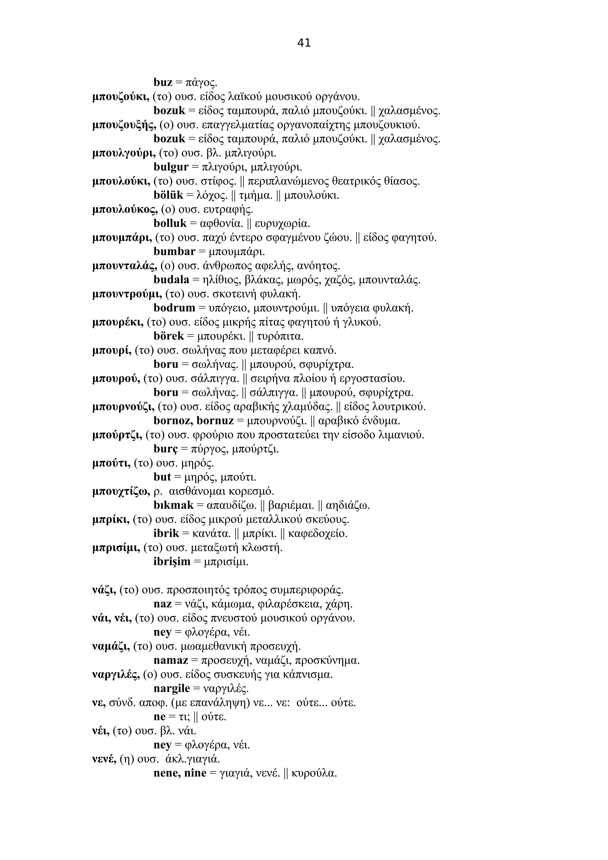 41
buz = πάγος.
μπουζούκι, (το) ουσ. είδος λαϊκού μουσικού οργάνου.
bozuk = είδος ταμπουρά, παλιό μπουζούκι. || χαλασμένος.
μπουζουξής, (ο) ουσ. επαγγελματίας οργανοπαίχτης μπουζουκιού.
bozuk = είδος ταμπουρά, παλιό μπουζούκι. || χαλασμένος.
μπουλγούρι, (το) ουσ. βλ. μπλιγούρι.
bulgur = πλιγούρι, μπλιγούρι.
μπουλούκι, (το) ουσ. στίφος. || περιπλανώμενος θεατρικός θίασος.
bölük = λόχος. || τμήμα. || μπουλούκι.
μπουλούκος, (ο) ουσ. ευτραφής.
bolluk = αφθονία. || ευρυχωρία.
μπουμπάρι, (το) ουσ. παχύ έντερο σφαγμένου ζώου. || είδος φαγητού.
bumbar = μπουμπάρι.
μπουνταλάς, (ο) ουσ. άνθρωπος αφελής, ανόητος.
budala = ηλίθιος, βλάκας, μωρός, χαζός, μπουνταλάς.
μπουντρούμι, (το) ουσ. σκοτεινή φυλακή.
bodrum = υπόγειο, μπουντρούμι. || υπόγεια φυλακή.
μπουρέκι, (το) ουσ. είδος μικρής πίτας φαγητού ή γλυκού.
börek = μπουρέκι. || τυρόπιτα.
μπουρί, (το) ουσ. σωλήνας που μεταφέρει καπνό.
boru = σωλήνας. || μπουρού, σφυρίχτρα.
μπουρού, (το) ουσ. σάλπιγγα. || σειρήνα πλοίου ή εργοστασίου.
boru = σωλήνας. || σάλπιγγα. || μπουρού, σφυρίχτρα.
μπουρνούζι, (το) ουσ. είδος αραβικής χλαμύδας. || είδος λουτρικού.
bornoz, bornuz = μπουρνούζι. || αραβικό ένδυμα.
μπούρτζι, (το) ουσ. φρούριο που προστατεύει την είσοδο λιμανιού.
burç = πύργος, μπούρτζι.
μπούτι, (το) ουσ. μηρός.
but = μηρός, μπούτι.
μπουχτίζω, ρ. αισθάνομαι κορεσμό.
bıkmak = απαυδίζω. || βαριέμαι. || αηδιάζω.
μπρίκι, (το) ουσ. είδος μικρού μεταλλικού σκεύους.
ibrik = κανάτα. || μπρίκι. || καφεδοχείο.
μπρισίμι, (το) ουσ. μεταξωτή κλωστή.
ibrişim = μπρισίμι.
νάζι, (το) ουσ. προσποιητός τρόπος συμπεριφοράς.
naz = νάζι, κάμωμα, φιλαρέσκεια, χάρη.
νάι, νέι, (το) ουσ. είδος πνευστού μουσικού οργάνου.
ney = φλογέρα, νέι.
ναμάζι, (το) ουσ. μωαμεθανική προσευχή.
namaz = προσευχή, ναμάζι, προσκύνημα.
ναργιλές, (ο) ουσ. είδος συσκευής για κάπνισμα.
nargile = ναργιλές.
νε, σύνδ. αποφ. (με επανάληψη) νε... νε: ούτε... ούτε.
ne = τι; || ούτε.
νέι, (το) ουσ. βλ. νάι.
ney = φλογέρα, νέι.
νενέ, (η) ουσ. άκλ.γιαγιά.
nene, nine = γιαγιά, νενέ. || κυρούλα.
 