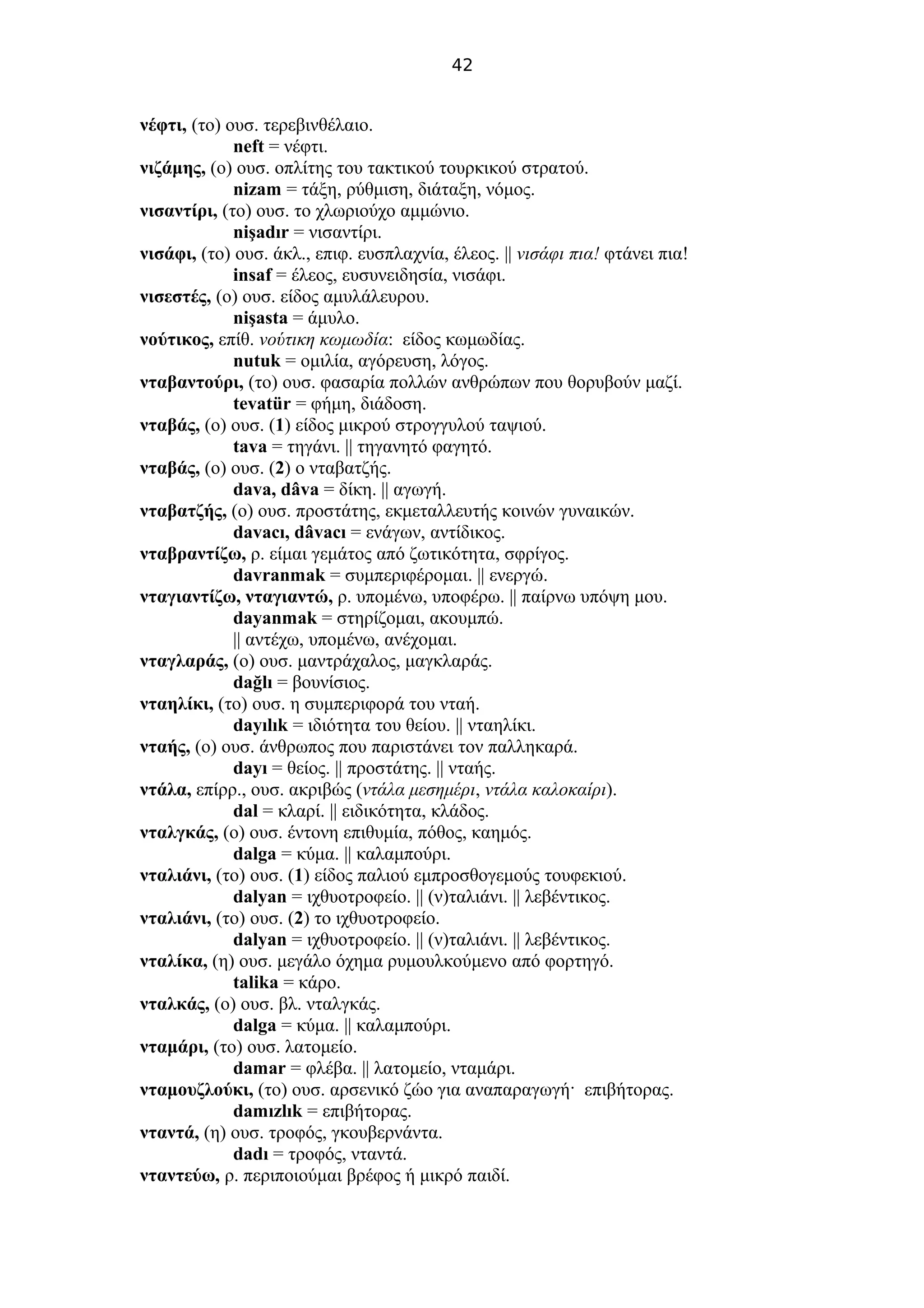 42
νέφτι, (το) ουσ. τερεβινθέλαιο.
neft = νέφτι.
νιζάμης, (ο) ουσ. οπλίτης του τακτικού τουρκικού στρατού.
nizam = τάξη, ρύθμιση, διάταξη, νόμος.
νισαντίρι, (το) ουσ. το χλωριούχο αμμώνιο.
nişadır = νισαντίρι.
νισάφι, (το) ουσ. άκλ., επιφ. ευσπλαχνία, έλεος. || νισάφι πια! φτάνει πια!
insaf = έλεος, ευσυνειδησία, νισάφι.
νισεστές, (ο) ουσ. είδος αμυλάλευρου.
nişasta = άμυλο.
νούτικος, επίθ. νούτικη κωμωδία: είδος κωμωδίας.
nutuk = ομιλία, αγόρευση, λόγος.
νταβαντούρι, (το) ουσ. φασαρία πολλών ανθρώπων που θορυβούν μαζί.
tevatür = φήμη, διάδοση.
νταβάς, (ο) ουσ. (1) είδος μικρού στρογγυλού ταψιού.
tava = τηγάνι. || τηγανητό φαγητό.
νταβάς, (ο) ουσ. (2) ο νταβατζής.
dava, dâva = δίκη. || αγωγή.
νταβατζής, (ο) ουσ. προστάτης, εκμεταλλευτής κοινών γυναικών.
davacı, dâvacı = ενάγων, αντίδικος.
νταβραντίζω, ρ. είμαι γεμάτος από ζωτικότητα, σφρίγος.
davranmak = συμπεριφέρομαι. || ενεργώ.
νταγιαντίζω, νταγιαντώ, ρ. υπομένω, υποφέρω. || παίρνω υπόψη μου.
dayanmak = στηρίζομαι, ακουμπώ.
|| αντέχω, υπομένω, ανέχομαι.
νταγλαράς, (ο) ουσ. μαντράχαλος, μαγκλαράς.
dağlı = βουνίσιος.
νταηλίκι, (το) ουσ. η συμπεριφορά του νταή.
dayılık = ιδιότητα του θείου. || νταηλίκι.
νταής, (ο) ουσ. άνθρωπος που παριστάνει τον παλληκαρά.
dayı = θείος. || προστάτης. || νταής.
ντάλα, επίρρ., ουσ. ακριβώς (ντάλα μεσημέρι, ντάλα καλοκαίρι).
dal = κλαρί. || ειδικότητα, κλάδος.
νταλγκάς, (ο) ουσ. έντονη επιθυμία, πόθος, καημός.
dalga = κύμα. || καλαμπούρι.
νταλιάνι, (το) ουσ. (1) είδος παλιού εμπροσθογεμούς τουφεκιού.
dalyan = ιχθυοτροφείο. || (ν)ταλιάνι. || λεβέντικος.
νταλιάνι, (το) ουσ. (2) το ιχθυοτροφείο.
dalyan = ιχθυοτροφείο. || (ν)ταλιάνι. || λεβέντικος.
νταλίκα, (η) ουσ. μεγάλο όχημα ρυμουλκούμενο από φορτηγό.
talika = κάρο.
νταλκάς, (ο) ουσ. βλ. νταλγκάς.
dalga = κύμα. || καλαμπούρι.
νταμάρι, (το) ουσ. λατομείο.
damar = φλέβα. || λατομείο, νταμάρι.
νταμουζλούκι, (το) ουσ. αρσενικό ζώο για αναπαραγωγή· επιβήτορας.
damızlık = επιβήτορας.
νταντά, (η) ουσ. τροφός, γκουβερνάντα.
dadı = τροφός, νταντά.
νταντεύω, ρ. περιποιούμαι βρέφος ή μικρό παιδί.
 