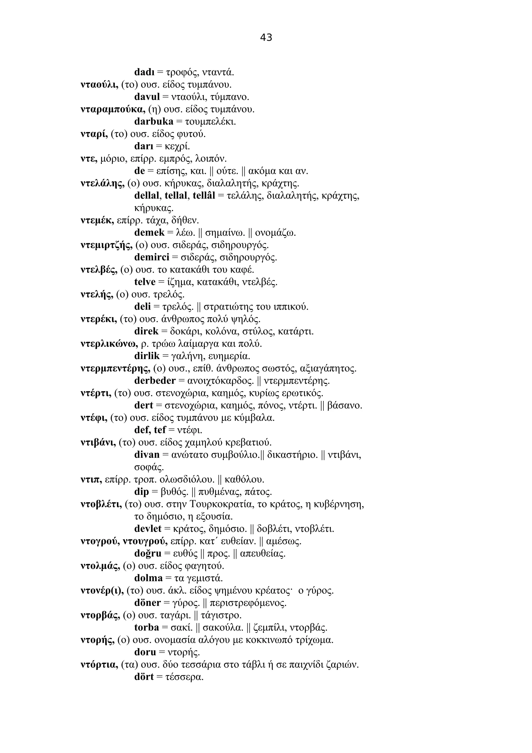 43
dadı = τροφός, νταντά.
νταούλι, (το) ουσ. είδος τυμπάνου.
davul = νταούλι, τύμπανο.
νταραμπούκα, (η) ουσ. είδος τυμπάνου.
darbuka = τουμπελέκι.
νταρί, (το) ουσ. είδος φυτού.
darı = κεχρί.
ντε, μόριο, επίρρ. εμπρός, λοιπόν.
de = επίσης, και. || ούτε. || ακόμα και αν.
ντελάλης, (ο) ουσ. κήρυκας, διαλαλητής, κράχτης.
dellal, tellal, tellâl = τελάλης, διαλαλητής, κράχτης,
κήρυκας.
ντεμέκ, επίρρ. τάχα, δήθεν.
demek = λέω. || σημαίνω. || ονομάζω.
ντεμιρτζής, (ο) ουσ. σιδεράς, σιδηρουργός.
demirci = σιδεράς, σιδηρουργός.
ντελβές, (ο) ουσ. το κατακάθι του καφέ.
telve = ίζημα, κατακάθι, ντελβές.
ντελής, (ο) ουσ. τρελός.
deli = τρελός. || στρατιώτης του ιππικού.
ντερέκι, (το) ουσ. άνθρωπος πολύ ψηλός.
direk = δοκάρι, κολόνα, στύλος, κατάρτι.
ντερλικώνω, ρ. τρώω λαίμαργα και πολύ.
dirlik = γαλήνη, ευημερία.
ντερμπεντέρης, (ο) ουσ., επίθ. άνθρωπος σωστός, αξιαγάπητος.
derbeder = ανοιχτόκαρδος. || ντερμπεντέρης.
ντέρτι, (το) ουσ. στενοχώρια, καημός, κυρίως ερωτικός.
dert = στενοχώρια, καημός, πόνος, ντέρτι. || βάσανο.
ντέφι, (το) ουσ. είδος τυμπάνου με κύμβαλα.
def, tef = ντέφι.
ντιβάνι, (το) ουσ. είδος χαμηλού κρεβατιού.
divan = ανώτατο συμβούλιο.|| δικαστήριο. || ντιβάνι,
σοφάς.
ντιπ, επίρρ. τροπ. ολωσδιόλου. || καθόλου.
dip = βυθός. || πυθμένας, πάτος.
ντοβλέτι, (το) ουσ. στην Τουρκοκρατία, το κράτος, η κυβέρνηση,
το δημόσιο, η εξουσία.
devlet = κράτος, δημόσιο. || δοβλέτι, ντοβλέτι.
ντογρού, ντουγρού, επίρρ. κατ΄ ευθείαν. || αμέσως.
doğru = ευθύς || προς. || απευθείας.
ντολμάς, (ο) ουσ. είδος φαγητού.
dolma = τα γεμιστά.
ντονέρ(ι), (το) ουσ. άκλ. είδος ψημένου κρέατος· ο γύρος.
döner = γύρος. || περιστρεφόμενος.
ντορβάς, (ο) ουσ. ταγάρι. || τάγιστρο.
torba = σακί. || σακούλα. || ζεμπίλι, ντορβάς.
ντορής, (ο) ουσ. ονομασία αλόγου με κοκκινωπό τρίχωμα.
doru = ντορής.
ντόρτια, (τα) ουσ. δύο τεσσάρια στο τάβλι ή σε παιχνίδι ζαριών.
dört = τέσσερα.
 