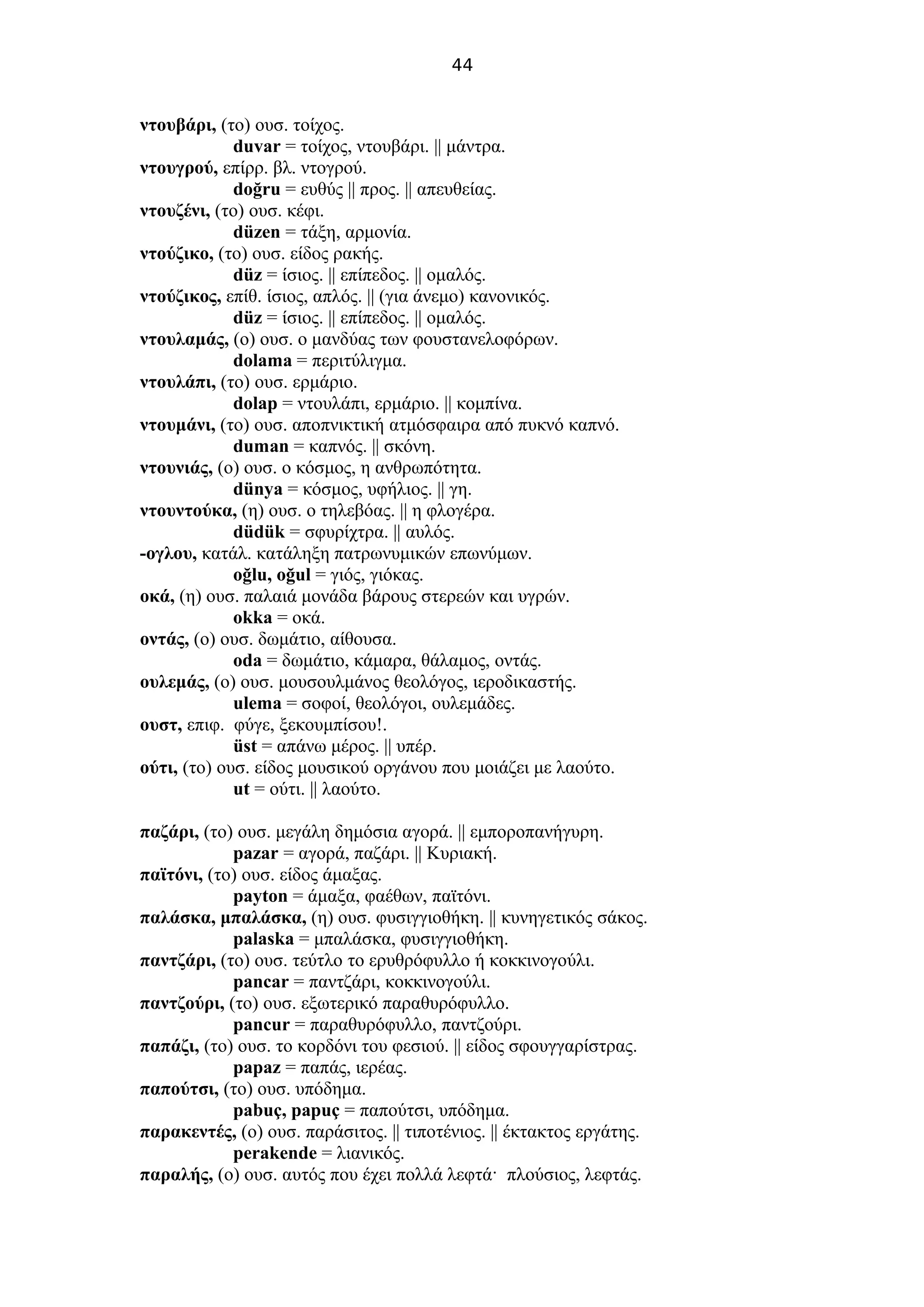 44
ντουβάρι, (το) ουσ. τοίχος.
duvar = τοίχος, ντουβάρι. || μάντρα.
ντουγρού, επίρρ. βλ. ντογρού.
doğru = ευθύς || προς. || απευθείας.
ντουζένι, (το) ουσ. κέφι.
düzen = τάξη, αρμονία.
ντούζικο, (το) ουσ. είδος ρακής.
düz = ίσιος. || επίπεδος. || ομαλός.
ντούζικος, επίθ. ίσιος, απλός. || (για άνεμο) κανονικός.
düz = ίσιος. || επίπεδος. || ομαλός.
ντουλαμάς, (ο) ουσ. ο μανδύας των φουστανελοφόρων.
dolama = περιτύλιγμα.
ντουλάπι, (το) ουσ. ερμάριο.
dolap = ντουλάπι, ερμάριο. || κομπίνα.
ντουμάνι, (το) ουσ. αποπνικτική ατμόσφαιρα από πυκνό καπνό.
duman = καπνός. || σκόνη.
ντουνιάς, (ο) ουσ. ο κόσμος, η ανθρωπότητα.
dünya = κόσμος, υφήλιος. || γη.
ντουντούκα, (η) ουσ. ο τηλεβόας. || η φλογέρα.
düdük = σφυρίχτρα. || αυλός.
-ογλου, κατάλ. κατάληξη πατρωνυμικών επωνύμων.
oğlu, oğul = γιός, γιόκας.
οκά, (η) ουσ. παλαιά μονάδα βάρους στερεών και υγρών.
okka = οκά.
οντάς, (ο) ουσ. δωμάτιο, αίθουσα.
oda = δωμάτιο, κάμαρα, θάλαμος, οντάς.
ουλεμάς, (ο) ουσ. μουσουλμάνος θεολόγος, ιεροδικαστής.
ulema = σοφοί, θεολόγοι, ουλεμάδες.
ουστ, επιφ. φύγε, ξεκουμπίσου!.
üst = απάνω μέρος. || υπέρ.
ούτι, (το) ουσ. είδος μουσικού οργάνου που μοιάζει με λαούτο.
ut = ούτι. || λαούτο.
παζάρι, (το) ουσ. μεγάλη δημόσια αγορά. || εμποροπανήγυρη.
pazar = αγορά, παζάρι. || Κυριακή.
παϊτόνι, (το) ουσ. είδος άμαξας.
payton = άμαξα, φαέθων, παϊτόνι.
παλάσκα, μπαλάσκα, (η) ουσ. φυσιγγιοθήκη. || κυνηγετικός σάκος.
palaska = μπαλάσκα, φυσιγγιοθήκη.
παντζάρι, (το) ουσ. τεύτλο το ερυθρόφυλλο ή κοκκινογούλι.
pancar = παντζάρι, κοκκινογούλι.
παντζούρι, (το) ουσ. εξωτερικό παραθυρόφυλλο.
pancur = παραθυρόφυλλο, παντζούρι.
παπάζι, (το) ουσ. το κορδόνι του φεσιού. || είδος σφουγγαρίστρας.
papaz = παπάς, ιερέας.
παπούτσι, (το) ουσ. υπόδημα.
pabuç, papuç = παπούτσι, υπόδημα.
παρακεντές, (ο) ουσ. παράσιτος. || τιποτένιος. || έκτακτος εργάτης.
perakende = λιανικός.
παραλής, (ο) ουσ. αυτός που έχει πολλά λεφτά· πλούσιος, λεφτάς.
 