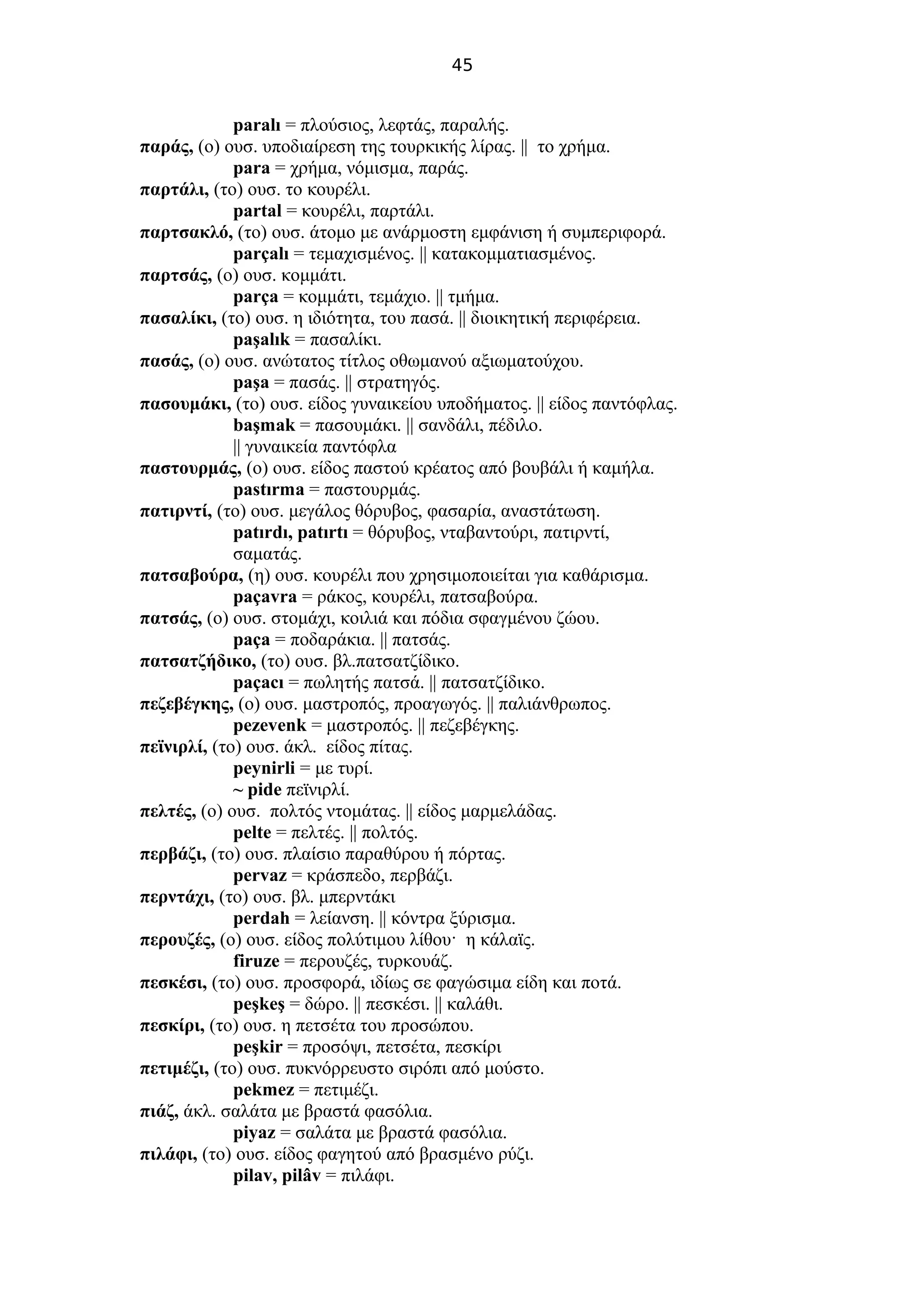 45
paralı = πλούσιος, λεφτάς, παραλής.
παράς, (ο) ουσ. υποδιαίρεση της τουρκικής λίρας. || το χρήμα.
para = χρήμα, νόμισμα, παράς.
παρτάλι, (το) ουσ. το κουρέλι.
partal = κουρέλι, παρτάλι.
παρτσακλό, (το) ουσ. άτομο με ανάρμοστη εμφάνιση ή συμπεριφορά.
parçalı = τεμαχισμένος. || κατακομματιασμένος.
παρτσάς, (ο) ουσ. κομμάτι.
parça = κομμάτι, τεμάχιο. || τμήμα.
πασαλίκι, (το) ουσ. η ιδιότητα, του πασά. || διοικητική περιφέρεια.
paşalık = πασαλίκι.
πασάς, (ο) ουσ. ανώτατος τίτλος οθωμανού αξιωματούχου.
paşa = πασάς. || στρατηγός.
πασουμάκι, (το) ουσ. είδος γυναικείου υποδήματος. || είδος παντόφλας.
başmak = πασουμάκι. || σανδάλι, πέδιλο.
|| γυναικεία παντόφλα
παστουρμάς, (ο) ουσ. είδος παστού κρέατος από βουβάλι ή καμήλα.
pastırma = παστουρμάς.
πατιρντί, (το) ουσ. μεγάλος θόρυβος, φασαρία, αναστάτωση.
patırdı, patırtı = θόρυβος, νταβαντούρι, πατιρντί,
σαματάς.
πατσαβούρα, (η) ουσ. κουρέλι που χρησιμοποιείται για καθάρισμα.
paçavra = ράκος, κουρέλι, πατσαβούρα.
πατσάς, (ο) ουσ. στομάχι, κοιλιά και πόδια σφαγμένου ζώου.
paça = ποδαράκια. || πατσάς.
πατσατζήδικο, (το) ουσ. βλ.πατσατζίδικο.
paçacı = πωλητής πατσά. || πατσατζίδικο.
πεζεβέγκης, (ο) ουσ. μαστροπός, προαγωγός. || παλιάνθρωπος.
pezevenk = μαστροπός. || πεζεβέγκης.
πεϊνιρλί, (το) ουσ. άκλ. είδος πίτας.
peynirli = με τυρί.
~ pide πεϊνιρλί.
πελτές, (ο) ουσ. πολτός ντομάτας. || είδος μαρμελάδας.
pelte = πελτές. || πολτός.
περβάζι, (το) ουσ. πλαίσιο παραθύρου ή πόρτας.
pervaz = κράσπεδο, περβάζι.
περντάχι, (το) ουσ. βλ. μπερντάκι
perdah = λείανση. || κόντρα ξύρισμα.
περουζές, (ο) ουσ. είδος πολύτιμου λίθου· η κάλαϊς.
firuze = περουζές, τυρκουάζ.
πεσκέσι, (το) ουσ. προσφορά, ιδίως σε φαγώσιμα είδη και ποτά.
peşkeş = δώρο. || πεσκέσι. || καλάθι.
πεσκίρι, (το) ουσ. η πετσέτα του προσώπου.
peşkir = προσόψι, πετσέτα, πεσκίρι
πετιμέζι, (το) ουσ. πυκνόρρευστο σιρόπι από μούστο.
pekmez = πετιμέζι.
πιάζ, άκλ. σαλάτα με βραστά φασόλια.
piyaz = σαλάτα με βραστά φασόλια.
πιλάφι, (το) ουσ. είδος φαγητού από βρασμένο ρύζι.
pilav, pilâv = πιλάφι.
 