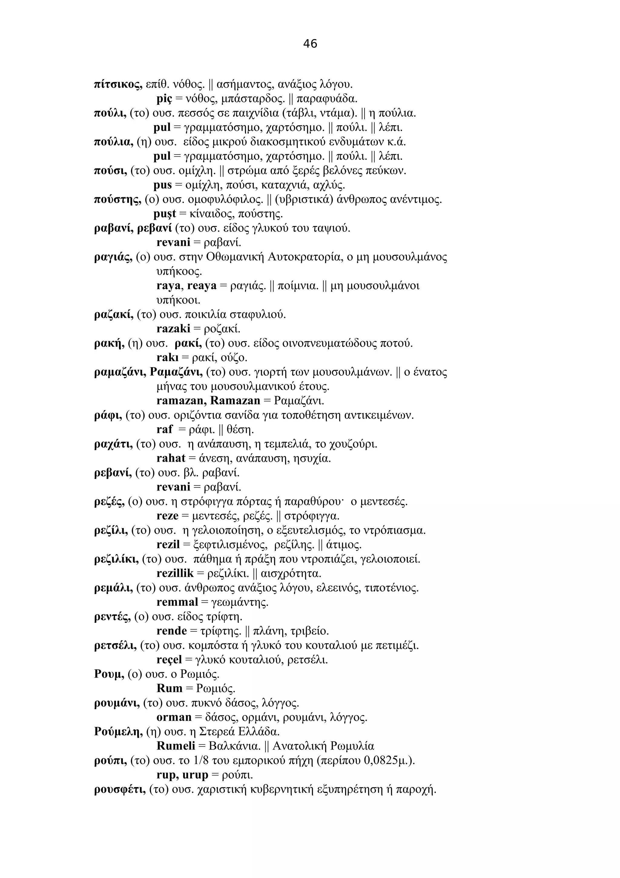 46
πίτσικος, επίθ. νόθος. || ασήμαντος, ανάξιος λόγου.
piç = νόθος, μπάσταρδος. || παραφυάδα.
πούλι, (το) ουσ. πεσσός σε παιχνίδια (τάβλι, ντάμα). || η πούλια.
pul = γραμματόσημο, χαρτόσημο. || πούλι. || λέπι.
πούλια, (η) ουσ. είδος μικρού διακοσμητικού ενδυμάτων κ.ά.
pul = γραμματόσημο, χαρτόσημο. || πούλι. || λέπι.
πούσι, (το) ουσ. ομίχλη. || στρώμα από ξερές βελόνες πεύκων.
pus = ομίχλη, πούσι, καταχνιά, αχλύς.
πούστης, (ο) ουσ. ομοφυλόφιλος. || (υβριστικά) άνθρωπος ανέντιμος.
puşt = κίναιδος, πούστης.
ραβανί, ρεβανί (το) ουσ. είδος γλυκού του ταψιού.
revani = ραβανί.
ραγιάς, (o) ουσ. στην Οθωμανική Αυτοκρατορία, ο μη μουσουλμάνος
υπήκοος.
raya, reaya = ραγιάς. || ποίμνια. || μη μουσουλμάνοι
υπήκοοι.
ραζακί, (το) ουσ. ποικιλία σταφυλιού.
razaki = ροζακί.
ρακή, (η) ουσ. ρακί, (το) ουσ. είδος οινοπνευματώδους ποτού.
rakı = ρακί, ούζο.
ραμαζάνι, Ραμαζάνι, (το) ουσ. γιορτή των μουσουλμάνων. || ο ένατος
μήνας του μουσουλμανικού έτους.
ramazan, Ramazan = Ραμαζάνι.
ράφι, (το) ουσ. οριζόντια σανίδα για τοποθέτηση αντικειμένων.
raf = ράφι. || θέση.
ραχάτι, (το) ουσ. η ανάπαυση, η τεμπελιά, το χουζούρι.
rahat = άνεση, ανάπαυση, ησυχία.
ρεβανί, (το) ουσ. βλ. ραβανί.
revani = ραβανί.
ρεζές, (ο) ουσ. η στρόφιγγα πόρτας ή παραθύρου· ο μεντεσές.
reze = μεντεσές, ρεζές. || στρόφιγγα.
ρεζίλι, (το) ουσ. η γελοιοποίηση, ο εξευτελισμός, το ντρόπιασμα.
rezil = ξεφτιλισμένος, ρεζίλης. || άτιμος.
ρεζιλίκι, (το) ουσ. πάθημα ή πράξη που ντροπιάζει, γελοιοποιεί.
rezillik = ρεζιλίκι. || αισχρότητα.
ρεμάλι, (το) ουσ. άνθρωπος ανάξιος λόγου, ελεεινός, τιποτένιος.
remmal = γεωμάντης.
ρεντές, (ο) ουσ. είδος τρίφτη.
rende = τρίφτης. || πλάνη, τριβείο.
ρετσέλι, (το) ουσ. κομπόστα ή γλυκό του κουταλιού με πετιμέζι.
reçel = γλυκό κουταλιού, ρετσέλι.
Ρουμ, (ο) ουσ. ο Ρωμιός.
Rum = Ρωμιός.
ρουμάνι, (το) ουσ. πυκνό δάσος, λόγγος.
orman = δάσος, ορμάνι, ρουμάνι, λόγγος.
Ρούμελη, (η) ουσ. η Στερεά Ελλάδα.
Rumeli = Βαλκάνια. || Ανατολική Ρωμυλία
ρούπι, (το) ουσ. το 1/8 του εμπορικού πήχη (περίπου 0,0825μ.).
rup, urup = ρούπι.
ρουσφέτι, (το) ουσ. χαριστική κυβερνητική εξυπηρέτηση ή παροχή.
 