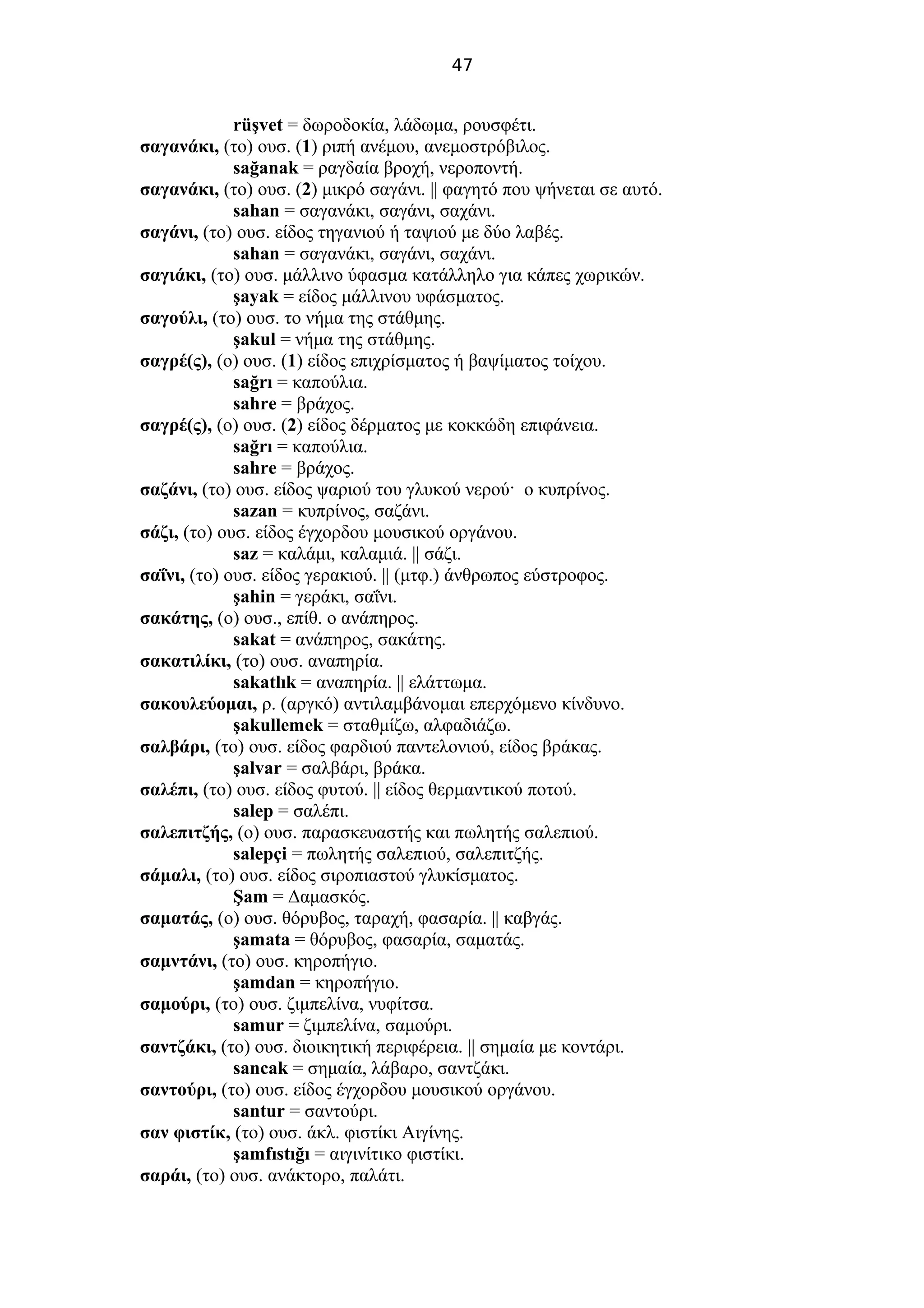 47
rüşvet = δωροδοκία, λάδωμα, ρουσφέτι.
σαγανάκι, (το) ουσ. (1) ριπή ανέμου, ανεμοστρόβιλος.
sağanak = ραγδαία βροχή, νεροποντή.
σαγανάκι, (το) ουσ. (2) μικρό σαγάνι. || φαγητό που ψήνεται σε αυτό.
sahan = σαγανάκι, σαγάνι, σαχάνι.
σαγάνι, (το) ουσ. είδος τηγανιού ή ταψιού με δύο λαβές.
sahan = σαγανάκι, σαγάνι, σαχάνι.
σαγιάκι, (το) ουσ. μάλλινο ύφασμα κατάλληλο για κάπες χωρικών.
şayak = είδος μάλλινου υφάσματος.
σαγούλι, (το) ουσ. το νήμα της στάθμης.
şakul = νήμα της στάθμης.
σαγρέ(ς), (ο) ουσ. (1) είδος επιχρίσματος ή βαψίματος τοίχου.
sağrı = καπούλια.
sahre = βράχος.
σαγρέ(ς), (ο) ουσ. (2) είδος δέρματος με κοκκώδη επιφάνεια.
sağrı = καπούλια.
sahre = βράχος.
σαζάνι, (το) ουσ. είδος ψαριού του γλυκού νερού· ο κυπρίνος.
sazan = κυπρίνος, σαζάνι.
σάζι, (το) ουσ. είδος έγχορδου μουσικού οργάνου.
saz = καλάμι, καλαμιά. || σάζι.
σαΐνι, (το) ουσ. είδος γερακιού. || (μτφ.) άνθρωπος εύστροφος.
şahin = γεράκι, σαΐνι.
σακάτης, (ο) ουσ., επίθ. ο ανάπηρος.
sakat = ανάπηρος, σακάτης.
σακατιλίκι, (το) ουσ. αναπηρία.
sakatlık = αναπηρία. || ελάττωμα.
σακουλεύομαι, ρ. (αργκό) αντιλαμβάνομαι επερχόμενο κίνδυνο.
şakullemek = σταθμίζω, αλφαδιάζω.
σαλβάρι, (το) ουσ. είδος φαρδιού παντελονιού, είδος βράκας.
şalvar = σαλβάρι, βράκα.
σαλέπι, (το) ουσ. είδος φυτού. || είδος θερμαντικού ποτού.
salep = σαλέπι.
σαλεπιτζής, (ο) ουσ. παρασκευαστής και πωλητής σαλεπιού.
salepçi = πωλητής σαλεπιού, σαλεπιτζής.
σάμαλι, (το) ουσ. είδος σιροπιαστού γλυκίσματος.
Şam = Δαμασκός.
σαματάς, (ο) ουσ. θόρυβος, ταραχή, φασαρία. || καβγάς.
şamata = θόρυβος, φασαρία, σαματάς.
σαμντάνι, (το) ουσ. κηροπήγιο.
şamdan = κηροπήγιο.
σαμούρι, (το) ουσ. ζιμπελίνα, νυφίτσα.
samur = ζιμπελίνα, σαμούρι.
σαντζάκι, (το) ουσ. διοικητική περιφέρεια. || σημαία με κοντάρι.
sancak = σημαία, λάβαρο, σαντζάκι.
σαντούρι, (το) ουσ. είδος έγχορδου μουσικού οργάνου.
santur = σαντούρι.
σαν φιστίκ, (το) ουσ. άκλ. φιστίκι Αιγίνης.
şamfıstığı = αιγινίτικο φιστίκι.
σαράι, (το) ουσ. ανάκτορο, παλάτι.
 