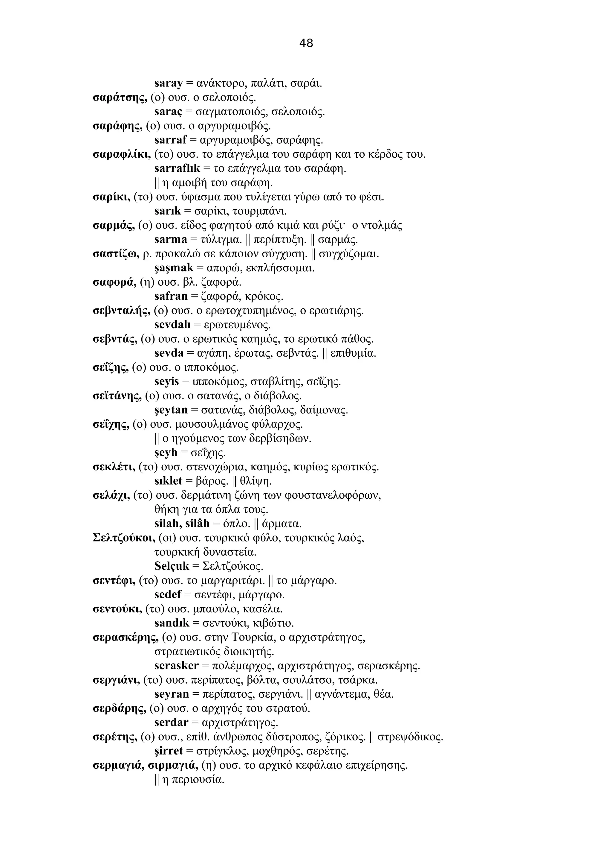 48
saray = ανάκτορο, παλάτι, σαράι.
σαράτσης, (ο) ουσ. ο σελοποιός.
saraç = σαγματοποιός, σελοποιός.
σαράφης, (ο) ουσ. ο αργυραμοιβός.
sarraf = αργυραμοιβός, σαράφης.
σαραφλίκι, (το) ουσ. το επάγγελμα του σαράφη και το κέρδος του.
sarraflık = το επάγγελμα του σαράφη.
|| η αμοιβή του σαράφη.
σαρίκι, (το) ουσ. ύφασμα που τυλίγεται γύρω από το φέσι.
sarık = σαρίκι, τουρμπάνι.
σαρμάς, (ο) ουσ. είδος φαγητού από κιμά και ρύζι· ο ντολμάς
sarma = τύλιγμα. || περίπτυξη. || σαρμάς.
σαστίζω, ρ. προκαλώ σε κάποιον σύγχυση. || συγχύζομαι.
şaşmak = απορώ, εκπλήσσομαι.
σαφορά, (η) ουσ. βλ. ζαφορά.
safran = ζαφορά, κρόκος.
σεβνταλής, (ο) ουσ. ο ερωτοχτυπημένος, ο ερωτιάρης.
sevdalı = ερωτευμένος.
σεβντάς, (ο) ουσ. ο ερωτικός καημός, το ερωτικό πάθος.
sevda = αγάπη, έρωτας, σεβντάς. || επιθυμία.
σεΐζης, (ο) ουσ. ο ιπποκόμος.
seyis = ιπποκόμος, σταβλίτης, σεΐζης.
σεϊτάνης, (ο) ουσ. ο σατανάς, ο διάβολος.
şeytan = σατανάς, διάβολος, δαίμονας.
σεΐχης, (ο) ουσ. μουσουλμάνος φύλαρχος.
|| ο ηγούμενος των δερβίσηδων.
şeyh = σεΐχης.
σεκλέτι, (το) ουσ. στενοχώρια, καημός, κυρίως ερωτικός.
sıklet = βάρος. || θλίψη.
σελάχι, (το) ουσ. δερμάτινη ζώνη των φουστανελοφόρων,
θήκη για τα όπλα τους.
silah, silâh = όπλο. || άρματα.
Σελτζούκοι, (οι) ουσ. τουρκικό φύλο, τουρκικός λαός,
τουρκική δυναστεία.
Selçuk = Σελτζούκος.
σεντέφι, (το) ουσ. το μαργαριτάρι. || το μάργαρο.
sedef = σεντέφι, μάργαρο.
σεντούκι, (το) ουσ. μπαούλο, κασέλα.
sandık = σεντούκι, κιβώτιο.
σερασκέρης, (ο) ουσ. στην Τουρκία, ο αρχιστράτηγος,
στρατιωτικός διοικητής.
serasker = πολέμαρχος, αρχιστράτηγος, σερασκέρης.
σεργιάνι, (το) ουσ. περίπατος, βόλτα, σουλάτσο, τσάρκα.
seyran = περίπατος, σεργιάνι. || αγνάντεμα, θέα.
σερδάρης, (ο) ουσ. ο αρχηγός του στρατού.
serdar = αρχιστράτηγος.
σερέτης, (ο) ουσ., επίθ. άνθρωπος δύστροπος, ζόρικος. || στρεψόδικος.
şirret = στρίγκλος, μοχθηρός, σερέτης.
σερμαγιά, σιρμαγιά, (η) ουσ. το αρχικό κεφάλαιο επιχείρησης.
|| η περιουσία.
 