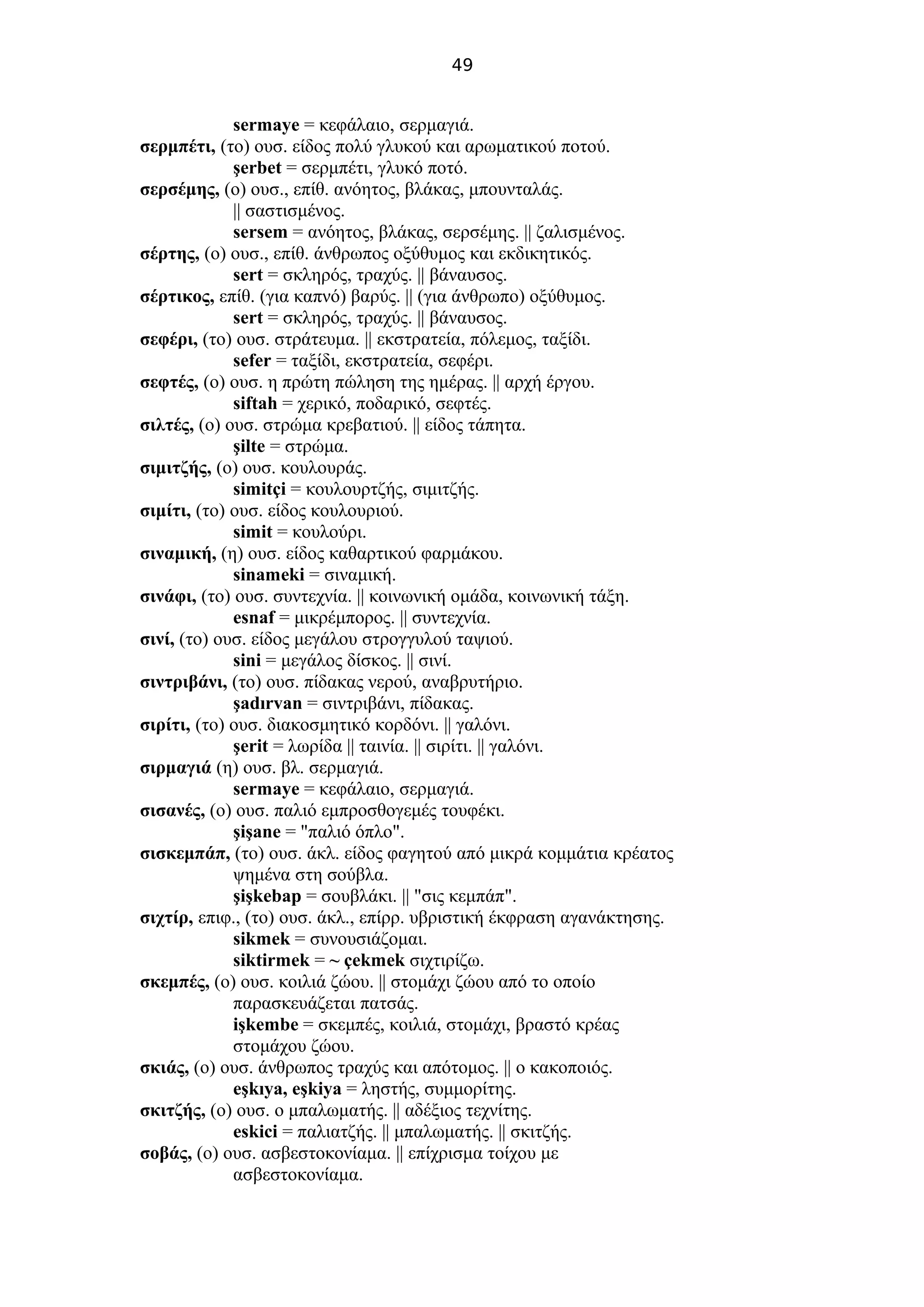 49
sermaye = κεφάλαιο, σερμαγιά.
σερμπέτι, (το) ουσ. είδος πολύ γλυκού και αρωματικού ποτού.
şerbet = σερμπέτι, γλυκό ποτό.
σερσέμης, (ο) ουσ., επίθ. ανόητος, βλάκας, μπουνταλάς.
|| σαστισμένος.
sersem = ανόητος, βλάκας, σερσέμης. || ζαλισμένος.
σέρτης, (ο) ουσ., επίθ. άνθρωπος οξύθυμος και εκδικητικός.
sert = σκληρός, τραχύς. || βάναυσος.
σέρτικος, επίθ. (για καπνό) βαρύς. || (για άνθρωπο) οξύθυμος.
sert = σκληρός, τραχύς. || βάναυσος.
σεφέρι, (το) ουσ. στράτευμα. || εκστρατεία, πόλεμος, ταξίδι.
sefer = ταξίδι, εκστρατεία, σεφέρι.
σεφτές, (ο) ουσ. η πρώτη πώληση της ημέρας. || αρχή έργου.
siftah = χερικό, ποδαρικό, σεφτές.
σιλτές, (ο) ουσ. στρώμα κρεβατιού. || είδος τάπητα.
şilte = στρώμα.
σιμιτζής, (ο) ουσ. κουλουράς.
simitçi = κουλουρτζής, σιμιτζής.
σιμίτι, (το) ουσ. είδος κουλουριού.
simit = κουλούρι.
σιναμική, (η) ουσ. είδος καθαρτικού φαρμάκου.
sinameki = σιναμική.
σινάφι, (το) ουσ. συντεχνία. || κοινωνική ομάδα, κοινωνική τάξη.
esnaf = μικρέμπορος. || συντεχνία.
σινί, (το) ουσ. είδος μεγάλου στρογγυλού ταψιού.
sini = μεγάλος δίσκος. || σινί.
σιντριβάνι, (το) ουσ. πίδακας νερού, αναβρυτήριο.
şadırvan = σιντριβάνι, πίδακας.
σιρίτι, (το) ουσ. διακοσμητικό κορδόνι. || γαλόνι.
şerit = λωρίδα || ταινία. || σιρίτι. || γαλόνι.
σιρμαγιά (η) ουσ. βλ. σερμαγιά.
sermaye = κεφάλαιο, σερμαγιά.
σισανές, (ο) ουσ. παλιό εμπροσθογεμές τουφέκι.
şişane = "παλιό όπλο".
σισκεμπάπ, (το) ουσ. άκλ. είδος φαγητού από μικρά κομμάτια κρέατος
ψημένα στη σούβλα.
şişkebap = σουβλάκι. || "σις κεμπάπ".
σιχτίρ, επιφ., (το) ουσ. άκλ., επίρρ. υβριστική έκφραση αγανάκτησης.
sikmek = συνουσιάζομαι.
siktirmek = ~ çekmek σιχτιρίζω.
σκεμπές, (ο) ουσ. κοιλιά ζώου. || στομάχι ζώου από το οποίο
παρασκευάζεται πατσάς.
işkembe = σκεμπές, κοιλιά, στομάχι, βραστό κρέας
στομάχου ζώου.
σκιάς, (ο) ουσ. άνθρωπος τραχύς και απότομος. || ο κακοποιός.
eşkıya, eşkiya = ληστής, συμμορίτης.
σκιτζής, (ο) ουσ. ο μπαλωματής. || αδέξιος τεχνίτης.
eskici = παλιατζής. || μπαλωματής. || σκιτζής.
σοβάς, (ο) ουσ. ασβεστοκονίαμα. || επίχρισμα τοίχου με
ασβεστοκονίαμα.
 