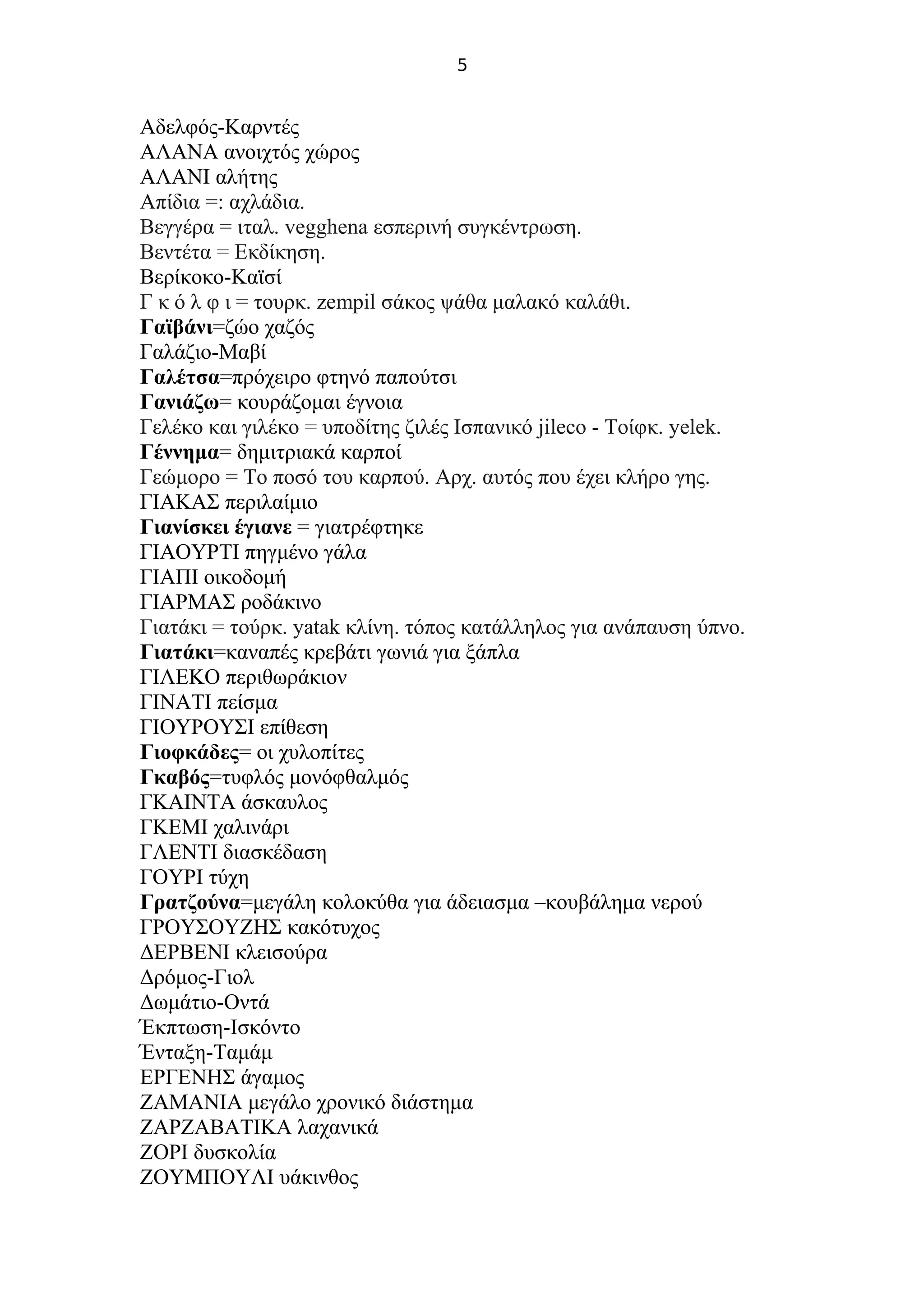 5
Αδελφός-Καρντές
ΑΛΑΝΑ ανοιχτός χώρος
ΑΛΑΝΙ αλήτης
Απίδια =: αχλάδια.
Βεγγέρα = ιταλ. vegghena εσπερινή συγκέντρωση.
Βεντέτα = Εκδίκηση.
Βερίκοκο-Καϊσί
Γ κ ό λ φ ι = τουρκ. zempil σάκος ψάθα μαλακό καλάθι.
Γαϊβάνι=ζώο χαζός
Γαλάζιο-Μαβί
Γαλέτσα=πρόχειρο φτηνό παπούτσι
Γανιάζω= κουράζομαι έγνοια
Γελέκο και γιλέκο = υποδίτης ζιλές Ισπανικό jileco - Τοίφκ. yelek.
Γέννημα= δημιτριακά καρποί
Γεώμορο = Το ποσό του καρπού. Αρχ. αυτός που έχει κλήρο γης.
ΓΙΑΚΑΣ περιλαίμιο
Γιανίσκει έγιανε = γιατρέφτηκε
ΓΙΑΟΥΡΤΙ πηγμένο γάλα
ΓΙΑΠΙ οικοδομή
ΓΙΑΡΜΑΣ ροδάκινο
Γιατάκι = τούρκ. yatak κλίνη. τόπος κατάλληλος για ανάπαυση ύπνο.
Γιατάκι=καναπές κρεβάτι γωνιά για ξάπλα
ΓΙΛΕΚΟ περιθωράκιον
ΓΙΝΑΤΙ πείσμα
ΓΙΟΥΡΟΥΣΙ επίθεση
Γιοφκάδες= οι χυλοπίτες
Γκαβός=τυφλός μονόφθαλμός
ΓΚΑΙΝΤΑ άσκαυλος
ΓΚΕΜΙ χαλινάρι
ΓΛΕΝΤΙ διασκέδαση
ΓΟΥΡΙ τύχη
Γρατζούνα=μεγάλη κολοκύθα για άδειασμα –κουβάλημα νερού
ΓΡΟΥΣΟΥΖΗΣ κακότυχος
ΔΕΡΒΕΝΙ κλεισούρα
Δρόμος-Γιολ
Δωμάτιο-Οντά
Έκπτωση-Ισκόντο
Ένταξη-Ταμάμ
ΕΡΓΕΝΗΣ άγαμος
ΖΑΜΑΝΙΑ μεγάλο χρονικό διάστημα
ΖΑΡΖΑΒΑΤΙΚΑ λαχανικά
ΖΟΡΙ δυσκολία
ΖΟΥΜΠΟΥΛΙ υάκινθος
 