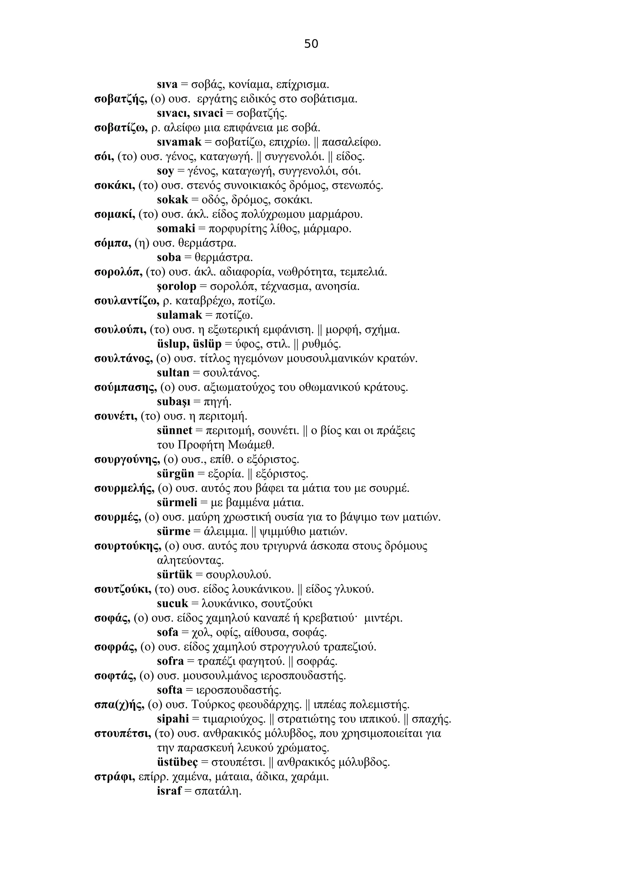 50
sıva = σοβάς, κονίαμα, επίχρισμα.
σοβατζής, (ο) ουσ. εργάτης ειδικός στο σοβάτισμα.
sıvacı, sıvaci = σοβατζής.
σοβατίζω, ρ. αλείφω μια επιφάνεια με σοβά.
sıvamak = σοβατίζω, επιχρίω. || πασαλείφω.
σόι, (το) ουσ. γένος, καταγωγή. || συγγενολόι. || είδος.
soy = γένος, καταγωγή, συγγενολόι, σόι.
σοκάκι, (το) ουσ. στενός συνοικιακός δρόμος, στενωπός.
sokak = οδός, δρόμος, σοκάκι.
σομακί, (το) ουσ. άκλ. είδος πολύχρωμου μαρμάρου.
somaki = πορφυρίτης λίθος, μάρμαρο.
σόμπα, (η) ουσ. θερμάστρα.
soba = θερμάστρα.
σορολόπ, (το) ουσ. άκλ. αδιαφορία, νωθρότητα, τεμπελιά.
şorolop = σορολόπ, τέχνασμα, ανοησία.
σουλαντίζω, ρ. καταβρέχω, ποτίζω.
sulamak = ποτίζω.
σουλούπι, (το) ουσ. η εξωτερική εμφάνιση. || μορφή, σχήμα.
üslup, üslüp = ύφος, στιλ. || ρυθμός.
σουλτάνος, (ο) ουσ. τίτλος ηγεμόνων μουσουλμανικών κρατών.
sultan = σουλτάνος.
σούμπασης, (ο) ουσ. αξιωματούχος του οθωμανικού κράτους.
subaşı = πηγή.
σουνέτι, (το) ουσ. η περιτομή.
sünnet = περιτομή, σουνέτι. || ο βίος και οι πράξεις
του Προφήτη Μωάμεθ.
σουργούνης, (ο) ουσ., επίθ. ο εξόριστος.
sürgün = εξορία. || εξόριστος.
σουρμελής, (o) ουσ. αυτός που βάφει τα μάτια του με σουρμέ.
sürmeli = με βαμμένα μάτια.
σουρμές, (o) ουσ. μαύρη χρωστική ουσία για το βάψιμο των ματιών.
sürme = άλειμμα. || ψιμμύθιο ματιών.
σουρτούκης, (ο) ουσ. αυτός που τριγυρνά άσκοπα στους δρόμους
αλητεύοντας.
sürtük = σουρλουλού.
σουτζούκι, (το) ουσ. είδος λουκάνικου. || είδος γλυκού.
sucuk = λουκάνικο, σουτζούκι
σοφάς, (ο) ουσ. είδος χαμηλού καναπέ ή κρεβατιού· μιντέρι.
sofa = χολ, οφίς, αίθουσα, σοφάς.
σοφράς, (ο) ουσ. είδος χαμηλού στρογγυλού τραπεζιού.
sofra = τραπέζι φαγητού. || σοφράς.
σοφτάς, (ο) ουσ. μουσουλμάνος ιεροσπουδαστής.
softa = ιεροσπουδαστής.
σπα(χ)ής, (ο) ουσ. Τούρκος φεουδάρχης. || ιππέας πολεμιστής.
sipahi = τιμαριούχος. || στρατιώτης του ιππικού. || σπαχής.
στουπέτσι, (το) ουσ. ανθρακικός μόλυβδος, που χρησιμοποιείται για
την παρασκευή λευκού χρώματος.
üstübeç = στουπέτσι. || ανθρακικός μόλυβδος.
στράφι, επίρρ. χαμένα, μάταια, άδικα, χαράμι.
israf = σπατάλη.
 