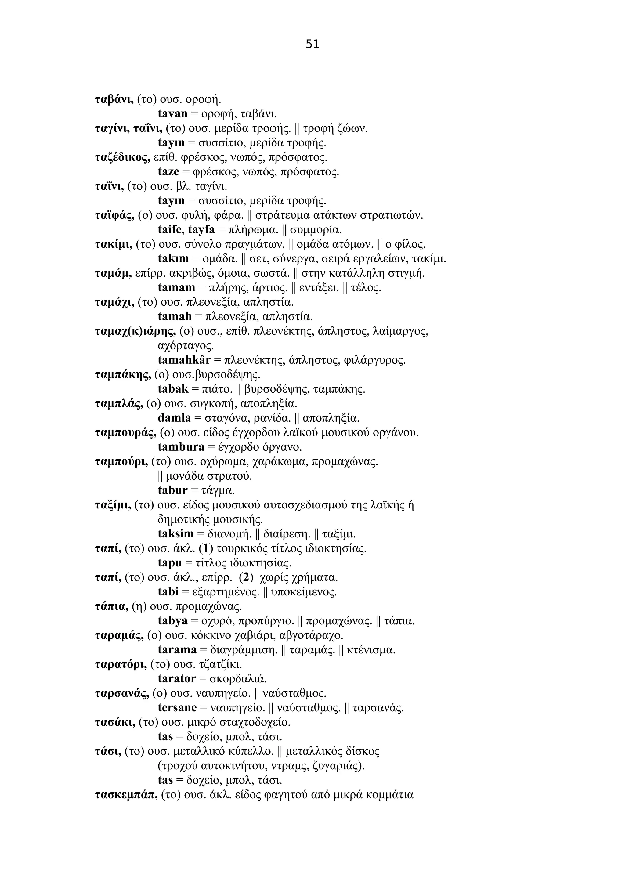 51
ταβάνι, (το) ουσ. οροφή.
tavan = οροφή, ταβάνι.
ταγίνι, ταΐνι, (το) ουσ. μερίδα τροφής. || τροφή ζώων.
tayın = συσσίτιο, μερίδα τροφής.
ταζέδικος, επίθ. φρέσκος, νωπός, πρόσφατος.
taze = φρέσκος, νωπός, πρόσφατος.
ταΐνι, (το) ουσ. βλ. ταγίνι.
tayın = συσσίτιο, μερίδα τροφής.
ταϊφάς, (ο) ουσ. φυλή, φάρα. || στράτευμα ατάκτων στρατιωτών.
taife, tayfa = πλήρωμα. || συμμορία.
τακίμι, (το) ουσ. σύνολο πραγμάτων. || ομάδα ατόμων. || ο φίλος.
takım = ομάδα. || σετ, σύνεργα, σειρά εργαλείων, τακίμι.
ταμάμ, επίρρ. ακριβώς, όμοια, σωστά. || στην κατάλληλη στιγμή.
tamam = πλήρης, άρτιος. || εντάξει. || τέλος.
ταμάχι, (το) ουσ. πλεονεξία, απληστία.
tamah = πλεονεξία, απληστία.
ταμαχ(κ)ιάρης, (ο) ουσ., επίθ. πλεονέκτης, άπληστος, λαίμαργος,
αχόρταγος.
tamahkâr = πλεονέκτης, άπληστος, φιλάργυρος.
ταμπάκης, (ο) ουσ.βυρσοδέψης.
tabak = πιάτο. || βυρσοδέψης, ταμπάκης.
ταμπλάς, (ο) ουσ. συγκοπή, αποπληξία.
damla = σταγόνα, ρανίδα. || αποπληξία.
ταμπουράς, (ο) ουσ. είδος έγχορδου λαϊκού μουσικού οργάνου.
tambura = έγχορδο όργανο.
ταμπούρι, (το) ουσ. οχύρωμα, χαράκωμα, προμαχώνας.
|| μονάδα στρατού.
tabur = τάγμα.
ταξίμι, (το) ουσ. είδος μουσικού αυτοσχεδιασμού της λαϊκής ή
δημοτικής μουσικής.
taksim = διανομή. || διαίρεση. || ταξίμι.
ταπί, (το) ουσ. άκλ. (1) τουρκικός τίτλος ιδιοκτησίας.
tapu = τίτλος ιδιοκτησίας.
ταπί, (το) ουσ. άκλ., επίρρ. (2) χωρίς χρήματα.
tabi = εξαρτημένος. || υποκείμενος.
τάπια, (η) ουσ. προμαχώνας.
tabya = οχυρό, προπύργιο. || προμαχώνας. || τάπια.
ταραμάς, (ο) ουσ. κόκκινο χαβιάρι, αβγοτάραχο.
tarama = διαγράμμιση. || ταραμάς. || κτένισμα.
ταρατόρι, (το) ουσ. τζατζίκι.
tarator = σκορδαλιά.
ταρσανάς, (ο) ουσ. ναυπηγείο. || ναύσταθμος.
tersane = ναυπηγείο. || ναύσταθμος. || ταρσανάς.
τασάκι, (το) ουσ. μικρό σταχτοδοχείο.
tas = δοχείο, μπολ, τάσι.
τάσι, (το) ουσ. μεταλλικό κύπελλο. || μεταλλικός δίσκος
(τροχού αυτοκινήτου, ντραμς, ζυγαριάς).
tas = δοχείο, μπολ, τάσι.
τασκεμπάπ, (το) ουσ. άκλ. είδος φαγητού από μικρά κομμάτια
 