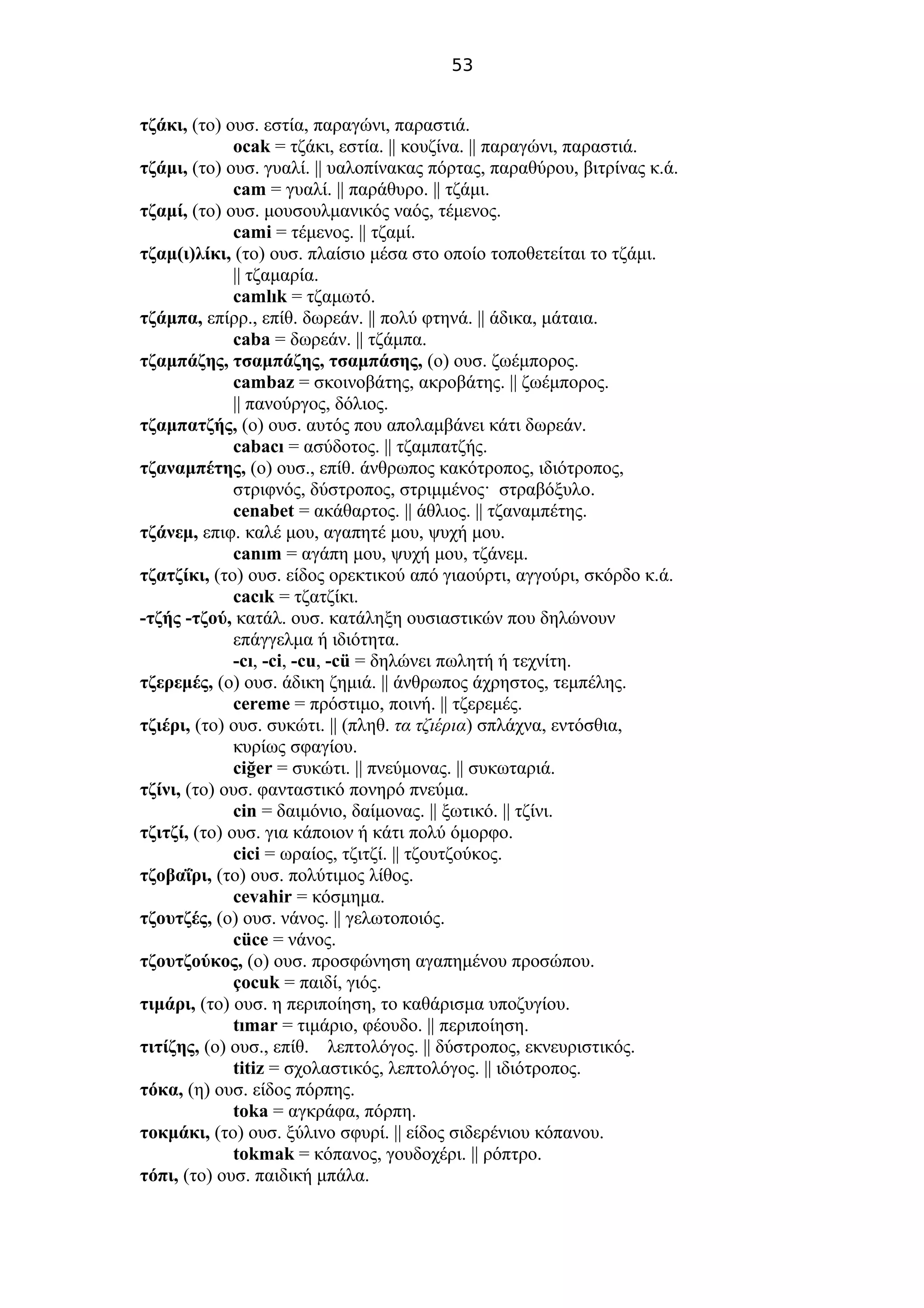 53
τζάκι, (το) ουσ. εστία, παραγώνι, παραστιά.
ocak = τζάκι, εστία. || κουζίνα. || παραγώνι, παραστιά.
τζάμι, (το) ουσ. γυαλί. || υαλοπίνακας πόρτας, παραθύρου, βιτρίνας κ.ά.
cam = γυαλί. || παράθυρο. || τζάμι.
τζαμί, (το) ουσ. μουσουλμανικός ναός, τέμενος.
cami = τέμενος. || τζαμί.
τζαμ(ι)λίκι, (το) ουσ. πλαίσιο μέσα στο οποίο τοποθετείται το τζάμι.
|| τζαμαρία.
camlık = τζαμωτό.
τζάμπα, επίρρ., επίθ. δωρεάν. || πολύ φτηνά. || άδικα, μάταια.
caba = δωρεάν. || τζάμπα.
τζαμπάζης, τσαμπάζης, τσαμπάσης, (ο) ουσ. ζωέμπορος.
cambaz = σκοινοβάτης, ακροβάτης. || ζωέμπορος.
|| πανούργος, δόλιος.
τζαμπατζής, (ο) ουσ. αυτός που απολαμβάνει κάτι δωρεάν.
cabacı = ασύδοτος. || τζαμπατζής.
τζαναμπέτης, (ο) ουσ., επίθ. άνθρωπος κακότροπος, ιδιότροπος,
στριφνός, δύστροπος, στριμμένος· στραβόξυλο.
cenabet = ακάθαρτος. || άθλιος. || τζαναμπέτης.
τζάνεμ, επιφ. καλέ μου, αγαπητέ μου, ψυχή μου.
canım = αγάπη μου, ψυχή μου, τζάνεμ.
τζατζίκι, (το) ουσ. είδος ορεκτικού από γιαούρτι, αγγούρι, σκόρδο κ.ά.
cacık = τζατζίκι.
-τζής -τζού, κατάλ. ουσ. κατάληξη ουσιαστικών που δηλώνουν
επάγγελμα ή ιδιότητα.
-cı, -ci, -cu, -cü = δηλώνει πωλητή ή τεχνίτη.
τζερεμές, (ο) ουσ. άδικη ζημιά. || άνθρωπος άχρηστος, τεμπέλης.
cereme = πρόστιμο, ποινή. || τζερεμές.
τζιέρι, (το) ουσ. συκώτι. || (πληθ. τα τζιέρια) σπλάχνα, εντόσθια,
κυρίως σφαγίου.
ciğer = συκώτι. || πνεύμονας. || συκωταριά.
τζίνι, (το) ουσ. φανταστικό πονηρό πνεύμα.
cin = δαιμόνιο, δαίμονας. || ξωτικό. || τζίνι.
τζιτζί, (το) ουσ. για κάποιον ή κάτι πολύ όμορφο.
cici = ωραίος, τζιτζί. || τζουτζούκος.
τζοβαΐρι, (το) ουσ. πολύτιμος λίθος.
cevahir = κόσμημα.
τζουτζές, (ο) ουσ. νάνος. || γελωτοποιός.
cüce = νάνος.
τζουτζούκος, (ο) ουσ. προσφώνηση αγαπημένου προσώπου.
çocuk = παιδί, γιός.
τιμάρι, (το) ουσ. η περιποίηση, το καθάρισμα υποζυγίου.
tımar = τιμάριο, φέουδο. || περιποίηση.
τιτίζης, (ο) ουσ., επίθ. λεπτολόγος. || δύστροπος, εκνευριστικός.
titiz = σχολαστικός, λεπτολόγος. || ιδιότροπος.
τόκα, (η) ουσ. είδος πόρπης.
toka = αγκράφα, πόρπη.
τοκμάκι, (το) ουσ. ξύλινο σφυρί. || είδος σιδερένιου κόπανου.
tokmak = κόπανος, γουδοχέρι. || ρόπτρο.
τόπι, (το) ουσ. παιδική μπάλα.
 