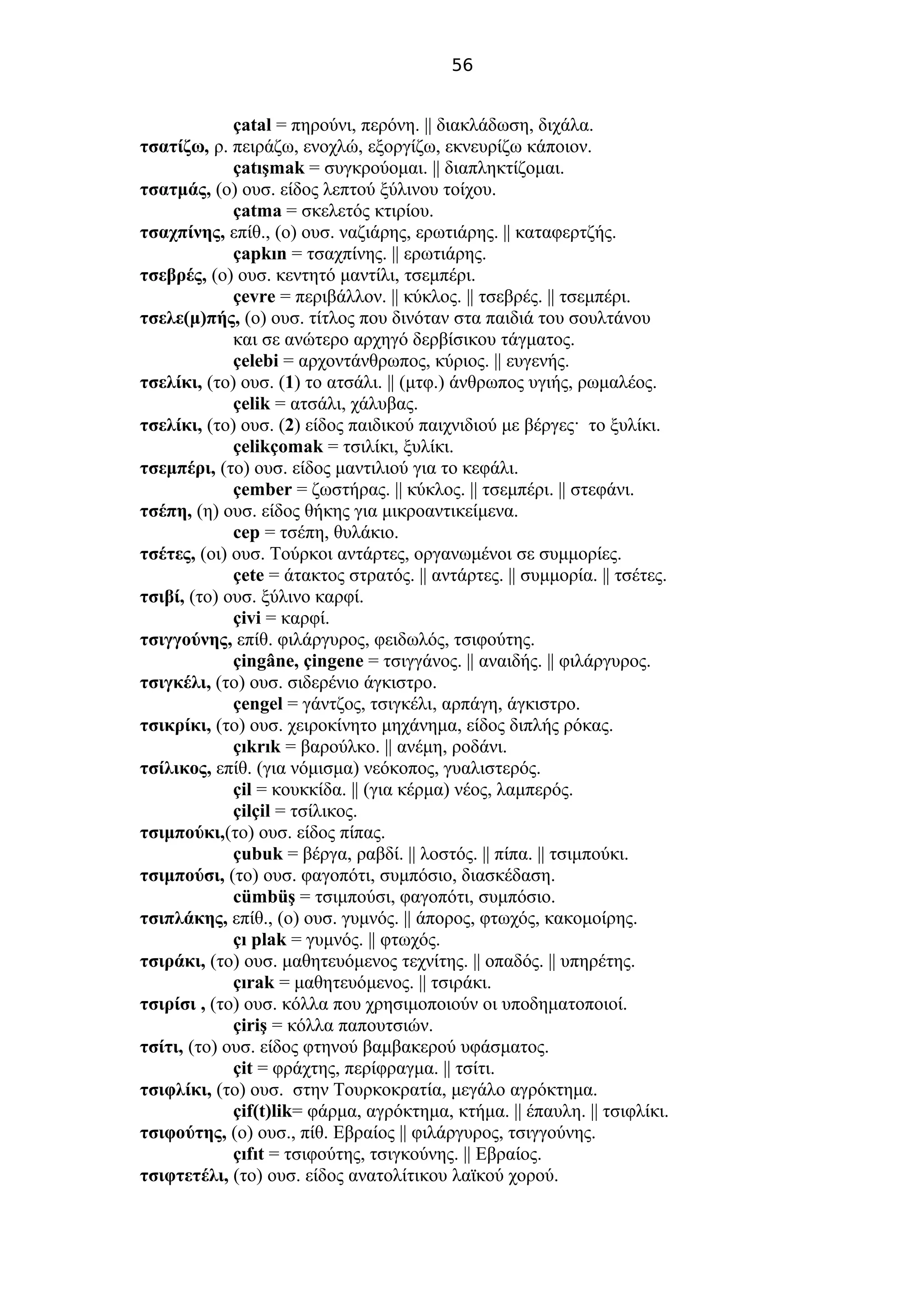 56
çatal = πηρούνι, περόνη. || διακλάδωση, διχάλα.
τσατίζω, ρ. πειράζω, ενοχλώ, εξοργίζω, εκνευρίζω κάποιον.
çatışmak = συγκρούομαι. || διαπληκτίζομαι.
τσατμάς, (ο) ουσ. είδος λεπτού ξύλινου τοίχου.
çatma = σκελετός κτιρίου.
τσαχπίνης, επίθ., (ο) ουσ. ναζιάρης, ερωτιάρης. || καταφερτζής.
çapkın = τσαχπίνης. || ερωτιάρης.
τσεβρές, (ο) ουσ. κεντητό μαντίλι, τσεμπέρι.
çevre = περιβάλλον. || κύκλος. || τσεβρές. || τσεμπέρι.
τσελε(μ)πής, (ο) ουσ. τίτλος που δινόταν στα παιδιά του σουλτάνου
και σε ανώτερο αρχηγό δερβίσικου τάγματος.
çelebi = αρχοντάνθρωπος, κύριος. || ευγενής.
τσελίκι, (το) ουσ. (1) το ατσάλι. || (μτφ.) άνθρωπος υγιής, ρωμαλέος.
çelik = ατσάλι, χάλυβας.
τσελίκι, (το) ουσ. (2) είδος παιδικού παιχνιδιού με βέργες· το ξυλίκι.
çelikçomak = τσιλίκι, ξυλίκι.
τσεμπέρι, (το) ουσ. είδος μαντιλιού για το κεφάλι.
çember = ζωστήρας. || κύκλος. || τσεμπέρι. || στεφάνι.
τσέπη, (η) ουσ. είδος θήκης για μικροαντικείμενα.
cep = τσέπη, θυλάκιο.
τσέτες, (οι) ουσ. Τούρκοι αντάρτες, οργανωμένοι σε συμμορίες.
çete = άτακτος στρατός. || αντάρτες. || συμμορία. || τσέτες.
τσιβί, (το) ουσ. ξύλινο καρφί.
çivi = καρφί.
τσιγγούνης, επίθ. φιλάργυρος, φειδωλός, τσιφούτης.
çingâne, çingene = τσιγγάνος. || αναιδής. || φιλάργυρος.
τσιγκέλι, (το) ουσ. σιδερένιο άγκιστρο.
çengel = γάντζος, τσιγκέλι, αρπάγη, άγκιστρο.
τσικρίκι, (το) ουσ. χειροκίνητο μηχάνημα, είδος διπλής ρόκας.
çıkrık = βαρούλκο. || ανέμη, ροδάνι.
τσίλικος, επίθ. (για νόμισμα) νεόκοπος, γυαλιστερός.
çil = κουκκίδα. || (για κέρμα) νέος, λαμπερός.
çilçil = τσίλικος.
τσιμπούκι,(το) ουσ. είδος πίπας.
çubuk = βέργα, ραβδί. || λοστός. || πίπα. || τσιμπούκι.
τσιμπούσι, (το) ουσ. φαγοπότι, συμπόσιο, διασκέδαση.
cümbüş = τσιμπούσι, φαγοπότι, συμπόσιο.
τσιπλάκης, επίθ., (ο) ουσ. γυμνός. || άπορος, φτωχός, κακομοίρης.
çı plak = γυμνός. || φτωχός.
τσιράκι, (το) ουσ. μαθητευόμενος τεχνίτης. || οπαδός. || υπηρέτης.
çırak = μαθητευόμενος. || τσιράκι.
τσιρίσι , (το) ουσ. κόλλα που χρησιμοποιούν οι υποδηματοποιοί.
çiriş = κόλλα παπουτσιών.
τσίτι, (το) ουσ. είδος φτηνού βαμβακερού υφάσματος.
çit = φράχτης, περίφραγμα. || τσίτι.
τσιφλίκι, (το) ουσ. στην Τουρκοκρατία, μεγάλο αγρόκτημα.
çif(t)lik= φάρμα, αγρόκτημα, κτήμα. || έπαυλη. || τσιφλίκι.
τσιφούτης, (ο) ουσ., πίθ. Εβραίος || φιλάργυρος, τσιγγούνης.
çıfıt = τσιφούτης, τσιγκούνης. || Εβραίος.
τσιφτετέλι, (το) ουσ. είδος ανατολίτικου λαϊκού χορού.
 