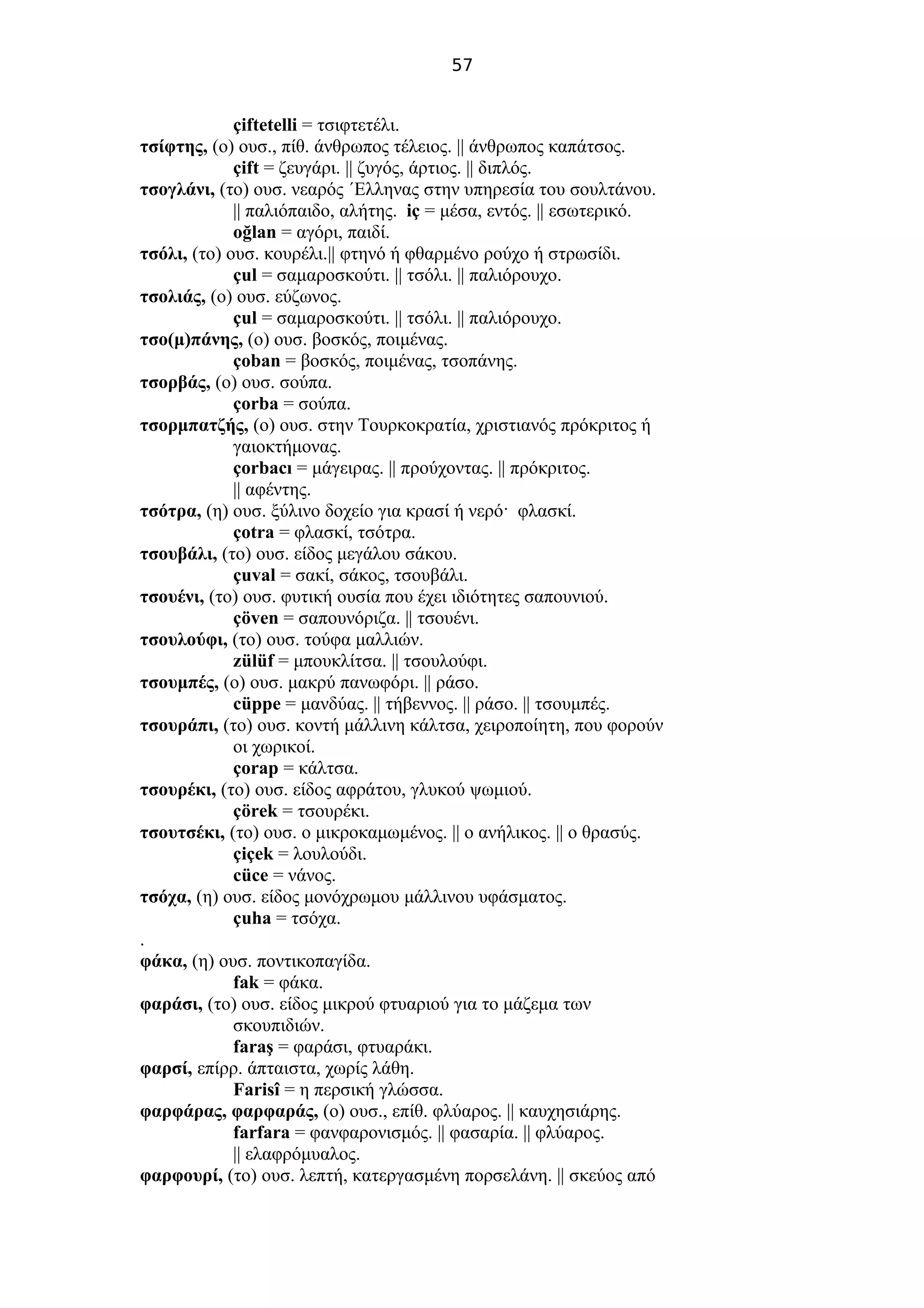 57
çiftetelli = τσιφτετέλι.
τσίφτης, (ο) ουσ., πίθ. άνθρωπος τέλειος. || άνθρωπος καπάτσος.
çift = ζευγάρι. || ζυγός, άρτιος. || διπλός.
τσογλάνι, (το) ουσ. νεαρός ΄Ελληνας στην υπηρεσία του σουλτάνου.
|| παλιόπαιδο, αλήτης. iç = μέσα, εντός. || εσωτερικό.
oğlan = αγόρι, παιδί.
τσόλι, (το) ουσ. κουρέλι.|| φτηνό ή φθαρμένο ρούχο ή στρωσίδι.
çul = σαμαροσκούτι. || τσόλι. || παλιόρουχο.
τσολιάς, (ο) ουσ. εύζωνος.
çul = σαμαροσκούτι. || τσόλι. || παλιόρουχο.
τσο(μ)πάνης, (ο) ουσ. βοσκός, ποιμένας.
çoban = βοσκός, ποιμένας, τσοπάνης.
τσορβάς, (ο) ουσ. σούπα.
çorba = σούπα.
τσορμπατζής, (ο) ουσ. στην Τουρκοκρατία, χριστιανός πρόκριτος ή
γαιοκτήμονας.
çorbacı = μάγειρας. || προύχοντας. || πρόκριτος.
|| αφέντης.
τσότρα, (η) ουσ. ξύλινο δοχείο για κρασί ή νερό· φλασκί.
çotra = φλασκί, τσότρα.
τσουβάλι, (το) ουσ. είδος μεγάλου σάκου.
çuval = σακί, σάκος, τσουβάλι.
τσουένι, (το) ουσ. φυτική ουσία που έχει ιδιότητες σαπουνιού.
çöven = σαπουνόριζα. || τσουένι.
τσουλούφι, (το) ουσ. τούφα μαλλιών.
zülüf = μπουκλίτσα. || τσουλούφι.
τσουμπές, (ο) ουσ. μακρύ πανωφόρι. || ράσο.
cüppe = μανδύας. || τήβεννος. || ράσο. || τσουμπές.
τσουράπι, (το) ουσ. κοντή μάλλινη κάλτσα, χειροποίητη, που φορούν
οι χωρικοί.
çorap = κάλτσα.
τσουρέκι, (το) ουσ. είδος αφράτου, γλυκού ψωμιού.
çörek = τσουρέκι.
τσουτσέκι, (το) ουσ. ο μικροκαμωμένος. || ο ανήλικος. || ο θρασύς.
çiçek = λουλούδι.
cüce = νάνος.
τσόχα, (η) ουσ. είδος μονόχρωμου μάλλινου υφάσματος.
çuha = τσόχα.
.
φάκα, (η) ουσ. ποντικοπαγίδα.
fak = φάκα.
φαράσι, (το) ουσ. είδος μικρού φτυαριού για το μάζεμα των
σκουπιδιών.
faraş = φαράσι, φτυαράκι.
φαρσί, επίρρ. άπταιστα, χωρίς λάθη.
Farisî = η περσική γλώσσα.
φαρφάρας, φαρφαράς, (ο) ουσ., επίθ. φλύαρος. || καυχησιάρης.
farfara = φανφαρονισμός. || φασαρία. || φλύαρος.
|| ελαφρόμυαλος.
φαρφουρί, (το) ουσ. λεπτή, κατεργασμένη πορσελάνη. || σκεύος από
 