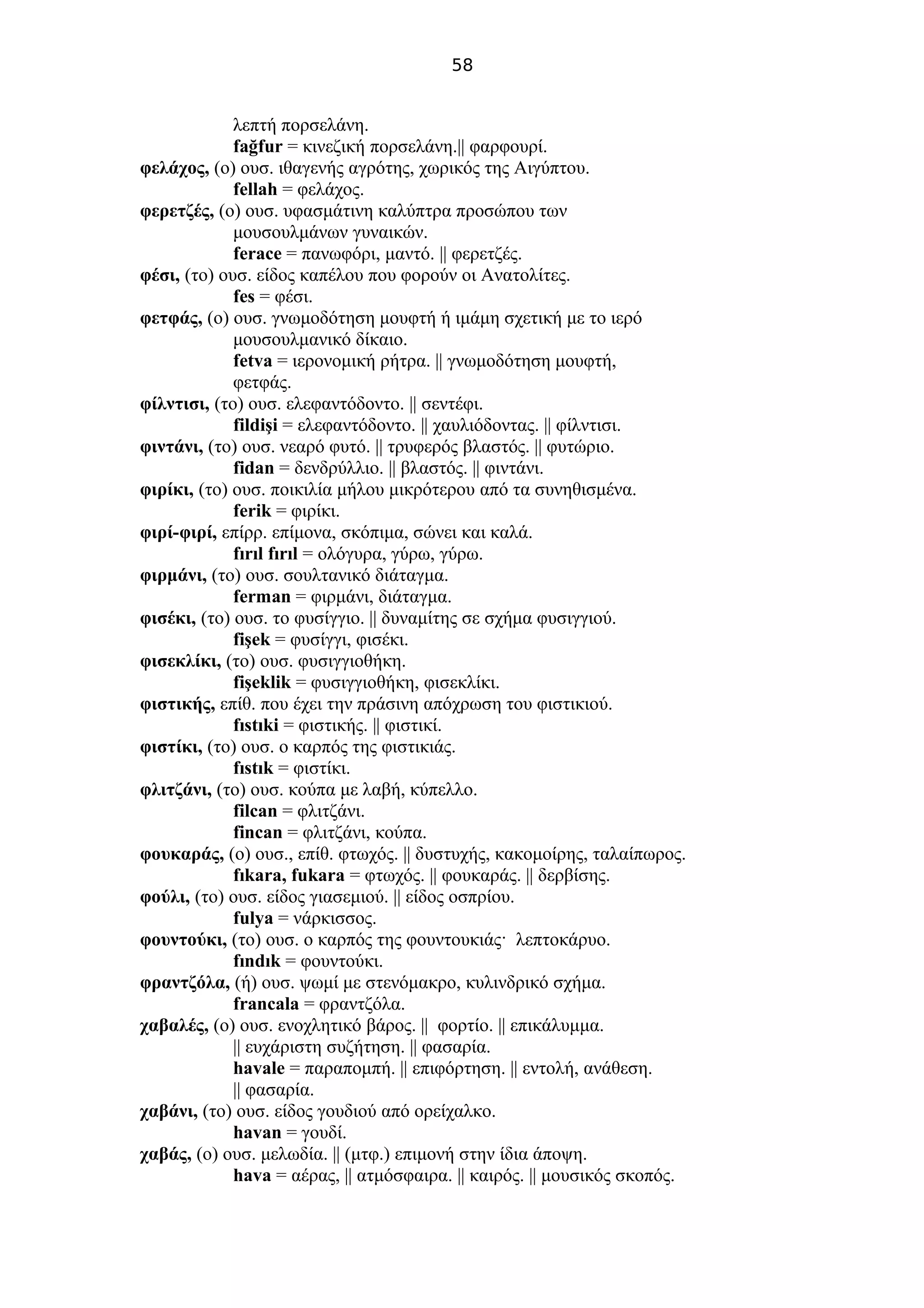 58
λεπτή πορσελάνη.
fağfur = κινεζική πορσελάνη.|| φαρφουρί.
φελάχος, (ο) ουσ. ιθαγενής αγρότης, χωρικός της Αιγύπτου.
fellah = φελάχος.
φερετζές, (ο) ουσ. υφασμάτινη καλύπτρα προσώπου των
μουσουλμάνων γυναικών.
ferace = πανωφόρι, μαντό. || φερετζές.
φέσι, (το) ουσ. είδος καπέλου που φορούν οι Ανατολίτες.
fes = φέσι.
φετφάς, (ο) ουσ. γνωμοδότηση μουφτή ή ιμάμη σχετική με το ιερό
μουσουλμανικό δίκαιο.
fetva = ιερονομική ρήτρα. || γνωμοδότηση μουφτή,
φετφάς.
φίλντισι, (το) ουσ. ελεφαντόδοντο. || σεντέφι.
fildişi = ελεφαντόδοντο. || χαυλιόδοντας. || φίλντισι.
φιντάνι, (το) ουσ. νεαρό φυτό. || τρυφερός βλαστός. || φυτώριο.
fidan = δενδρύλλιο. || βλαστός. || φιντάνι.
φιρίκι, (το) ουσ. ποικιλία μήλου μικρότερου από τα συνηθισμένα.
ferik = φιρίκι.
φιρί-φιρί, επίρρ. επίμονα, σκόπιμα, σώνει και καλά.
fırıl fırıl = ολόγυρα, γύρω, γύρω.
φιρμάνι, (το) ουσ. σουλτανικό διάταγμα.
ferman = φιρμάνι, διάταγμα.
φισέκι, (το) ουσ. το φυσίγγιο. || δυναμίτης σε σχήμα φυσιγγιού.
fişek = φυσίγγι, φισέκι.
φισεκλίκι, (το) ουσ. φυσιγγιοθήκη.
fişeklik = φυσιγγιοθήκη, φισεκλίκι.
φιστικής, επίθ. που έχει την πράσινη απόχρωση του φιστικιού.
fıstıki = φιστικής. || φιστικί.
φιστίκι, (το) ουσ. ο καρπός της φιστικιάς.
fıstık = φιστίκι.
φλιτζάνι, (το) ουσ. κούπα με λαβή, κύπελλο.
filcan = φλιτζάνι.
fincan = φλιτζάνι, κούπα.
φουκαράς, (ο) ουσ., επίθ. φτωχός. || δυστυχής, κακομοίρης, ταλαίπωρος.
fıkara, fukara = φτωχός. || φουκαράς. || δερβίσης.
φούλι, (το) ουσ. είδος γιασεμιού. || είδος οσπρίου.
fulya = νάρκισσος.
φουντούκι, (το) ουσ. ο καρπός της φουντουκιάς· λεπτοκάρυο.
fındık = φουντούκι.
φραντζόλα, (ή) ουσ. ψωμί με στενόμακρο, κυλινδρικό σχήμα.
francala = φραντζόλα.
χαβαλές, (ο) ουσ. ενοχλητικό βάρος. || φορτίο. || επικάλυμμα.
|| ευχάριστη συζήτηση. || φασαρία.
havale = παραπομπή. || επιφόρτηση. || εντολή, ανάθεση.
|| φασαρία.
χαβάνι, (το) ουσ. είδος γουδιού από ορείχαλκο.
havan = γουδί.
χαβάς, (ο) ουσ. μελωδία. || (μτφ.) επιμονή στην ίδια άποψη.
hava = αέρας, || ατμόσφαιρα. || καιρός. || μουσικός σκοπός.
 