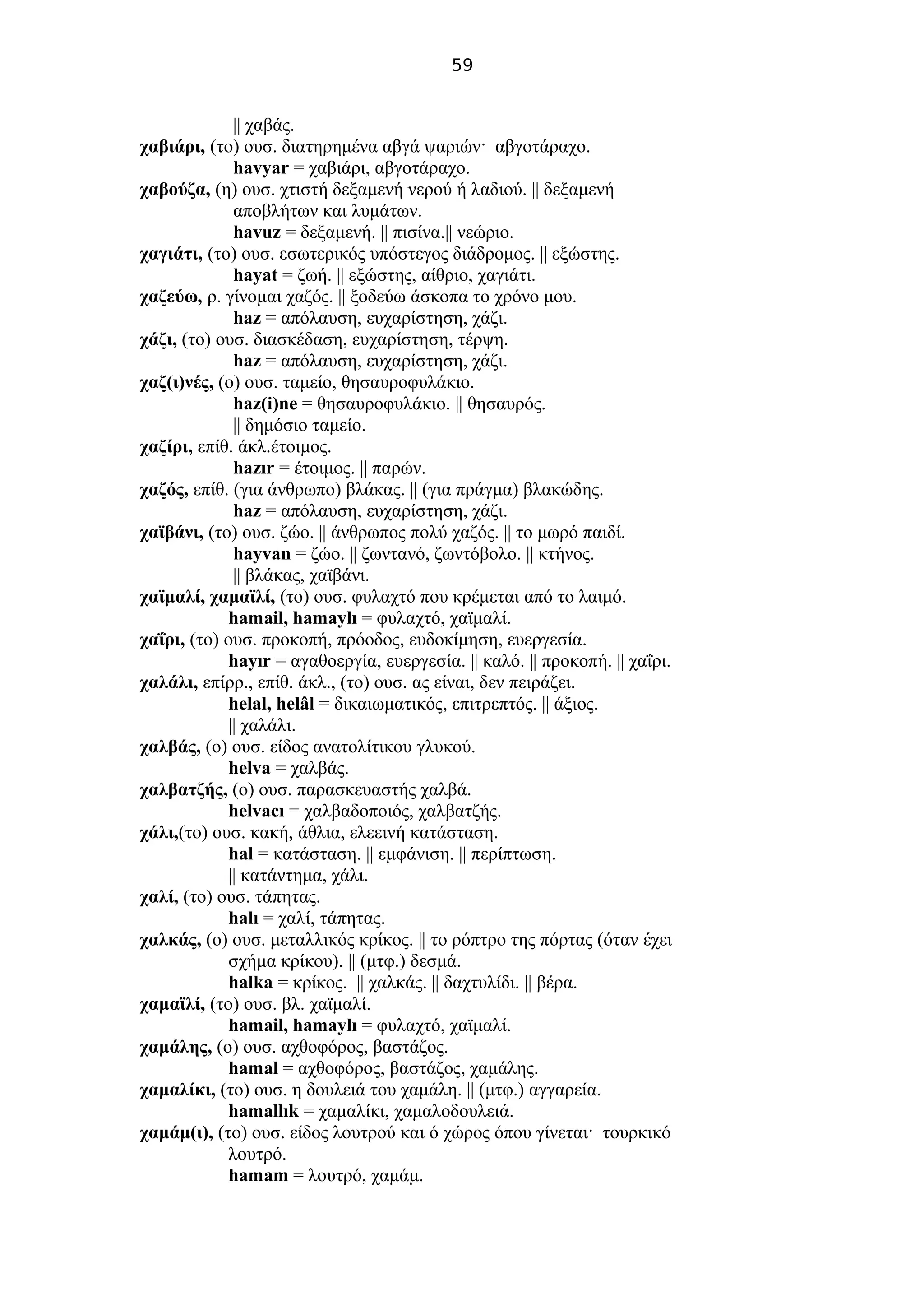 59
|| χαβάς.
χαβιάρι, (το) ουσ. διατηρημένα αβγά ψαριών· αβγοτάραχο.
havyar = χαβιάρι, αβγοτάραχο.
χαβούζα, (η) ουσ. χτιστή δεξαμενή νερού ή λαδιού. || δεξαμενή
αποβλήτων και λυμάτων.
havuz = δεξαμενή. || πισίνα.|| νεώριο.
χαγιάτι, (το) ουσ. εσωτερικός υπόστεγος διάδρομος. || εξώστης.
hayat = ζωή. || εξώστης, αίθριο, χαγιάτι.
χαζεύω, ρ. γίνομαι χαζός. || ξοδεύω άσκοπα το χρόνο μου.
haz = απόλαυση, ευχαρίστηση, χάζι.
χάζι, (το) ουσ. διασκέδαση, ευχαρίστηση, τέρψη.
haz = απόλαυση, ευχαρίστηση, χάζι.
χαζ(ι)νές, (ο) ουσ. ταμείο, θησαυροφυλάκιο.
haz(i)ne = θησαυροφυλάκιο. || θησαυρός.
|| δημόσιο ταμείο.
χαζίρι, επίθ. άκλ.έτοιμος.
hazır = έτοιμος. || παρών.
χαζός, επίθ. (για άνθρωπο) βλάκας. || (για πράγμα) βλακώδης.
haz = απόλαυση, ευχαρίστηση, χάζι.
χαϊβάνι, (το) ουσ. ζώο. || άνθρωπος πολύ χαζός. || το μωρό παιδί.
hayvan = ζώο. || ζωντανό, ζωντόβολο. || κτήνος.
|| βλάκας, χαϊβάνι.
χαϊμαλί, χαμαϊλί, (το) ουσ. φυλαχτό που κρέμεται από το λαιμό.
hamail, hamaylı = φυλαχτό, χαϊμαλί.
χαΐρι, (το) ουσ. προκοπή, πρόοδος, ευδοκίμηση, ευεργεσία.
hayır = αγαθοεργία, ευεργεσία. || καλό. || προκοπή. || χαΐρι.
χαλάλι, επίρρ., επίθ. άκλ., (το) ουσ. ας είναι, δεν πειράζει.
helal, helâl = δικαιωματικός, επιτρεπτός. || άξιος.
|| χαλάλι.
χαλβάς, (ο) ουσ. είδος ανατολίτικου γλυκού.
helva = χαλβάς.
χαλβατζής, (ο) ουσ. παρασκευαστής χαλβά.
helvacı = χαλβαδοποιός, χαλβατζής.
χάλι,(το) ουσ. κακή, άθλια, ελεεινή κατάσταση.
hal = κατάσταση. || εμφάνιση. || περίπτωση.
|| κατάντημα, χάλι.
χαλί, (το) ουσ. τάπητας.
halı = χαλί, τάπητας.
χαλκάς, (ο) ουσ. μεταλλικός κρίκος. || το ρόπτρο της πόρτας (όταν έχει
σχήμα κρίκου). || (μτφ.) δεσμά.
halka = κρίκος. || χαλκάς. || δαχτυλίδι. || βέρα.
χαμαϊλί, (το) ουσ. βλ. χαϊμαλί.
hamail, hamaylı = φυλαχτό, χαϊμαλί.
χαμάλης, (ο) ουσ. αχθοφόρος, βαστάζος.
hamal = αχθοφόρος, βαστάζος, χαμάλης.
χαμαλίκι, (το) ουσ. η δουλειά του χαμάλη. || (μτφ.) αγγαρεία.
hamallık = χαμαλίκι, χαμαλοδουλειά.
χαμάμ(ι), (το) ουσ. είδος λουτρού και ό χώρος όπου γίνεται· τουρκικό
λουτρό.
hamam = λουτρό, χαμάμ.
 