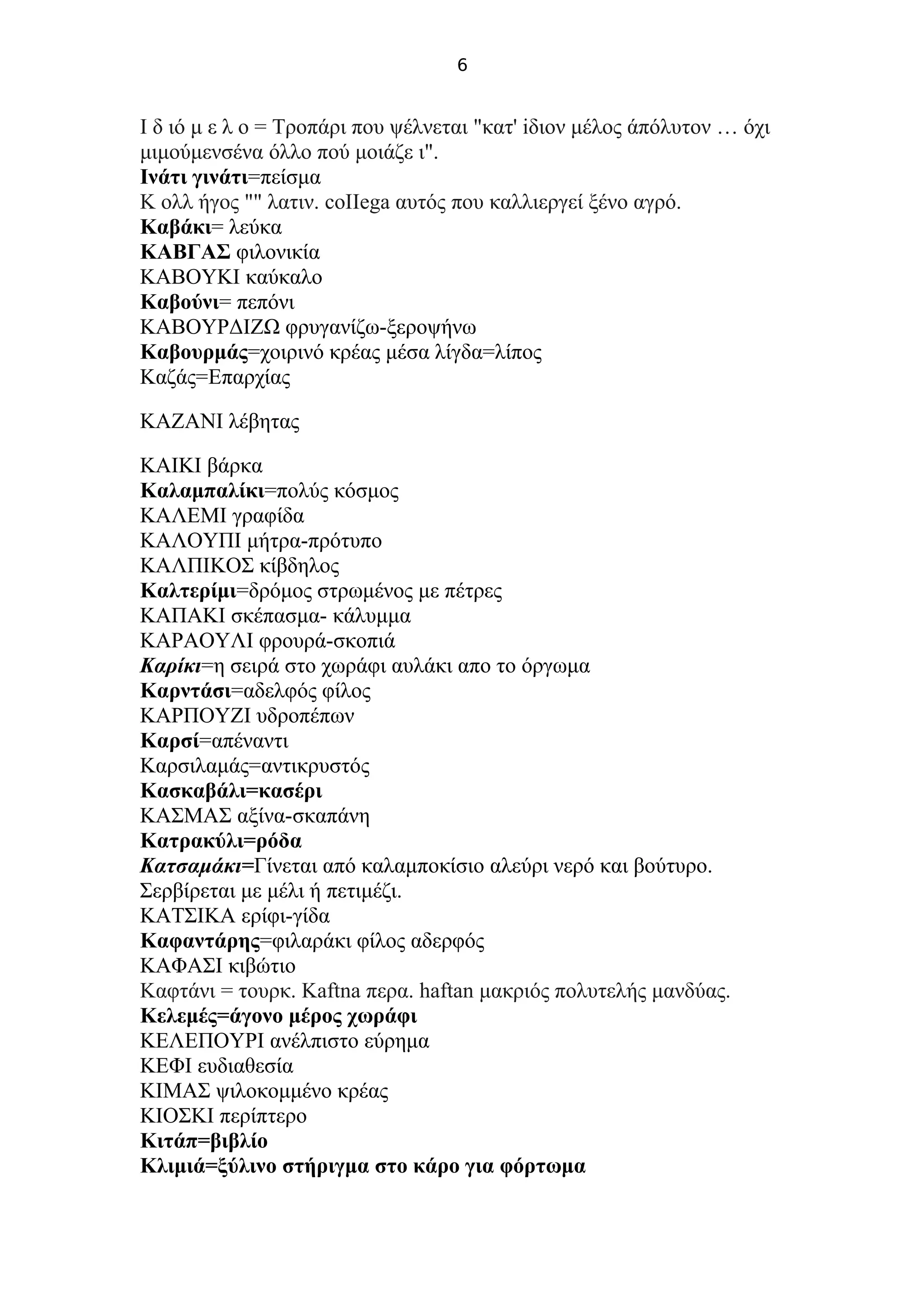 6
Ι δ ιό μ ε λ ο = Τροπάρι που ψέλνεται "κατ' iδιον μέλος άπόλυτον … όχι
μιμούμενσένα όλλο πού μοιάζε ι".
Ινάτι γινάτι=πείσμα
Κ ολλ ήγος "" λατιν. coIIega αυτός που καλλιεργεί ξένο αγρό.
Καβάκι= λεύκα
ΚΑΒΓΑΣ φιλονικία
ΚΑΒΟΥΚΙ καύκαλο
Καβούνι= πεπόνι
ΚΑΒΟΥΡΔΙΖΩ φρυγανίζω-ξεροψήνω
Καβουρμάς=χοιρινό κρέας μέσα λίγδα=λίπος
Καζάς=Επαρχίας
ΚΑΖΑΝΙ λέβητας
ΚΑΙΚΙ βάρκα
Καλαμπαλίκι=πολύς κόσμος
ΚΑΛΕΜΙ γραφίδα
ΚΑΛΟΥΠΙ μήτρα-πρότυπο
ΚΑΛΠΙΚΟΣ κίβδηλος
Καλτερίμι=δρόμος στρωμένος με πέτρες
ΚΑΠΑΚΙ σκέπασμα- κάλυμμα
ΚΑΡΑΟΥΛΙ φρουρά-σκοπιά
Καρίκι=η σειρά στο χωράφι αυλάκι απο το όργωμα
Καρντάσι=αδελφός φίλος
ΚΑΡΠΟΥΖΙ υδροπέπων
Καρσί=απέναντι
Καρσιλαμάς=αντικρυστός
Κασκαβάλι=κασέρι
ΚΑΣΜΑΣ αξίνα-σκαπάνη
Κατρακύλι=ρόδα
Κατσαμάκι=Γίνεται από καλαμποκίσιο αλεύρι νερό και βούτυρο.
Σερβίρεται με μέλι ή πετιμέζι.
ΚΑΤΣΙΚΑ ερίφι-γίδα
Καφαντάρης=φιλαράκι φίλος αδερφός
ΚΑΦΑΣΙ κιβώτιο
Καφτάνι = τουρκ. Kaftna περα. haftan μακριός πολυτελής μανδύας.
Κελεμές=άγονο μέρος χωράφι
ΚΕΛΕΠΟΥΡΙ ανέλπιστο εύρημα
ΚΕΦΙ ευδιαθεσία
ΚΙΜΑΣ ψιλοκομμένο κρέας
ΚΙΟΣΚΙ περίπτερο
Κιτάπ=βιβλίο
Κλιμιά=ξύλινο στήριγμα στο κάρο για φόρτωμα
 
