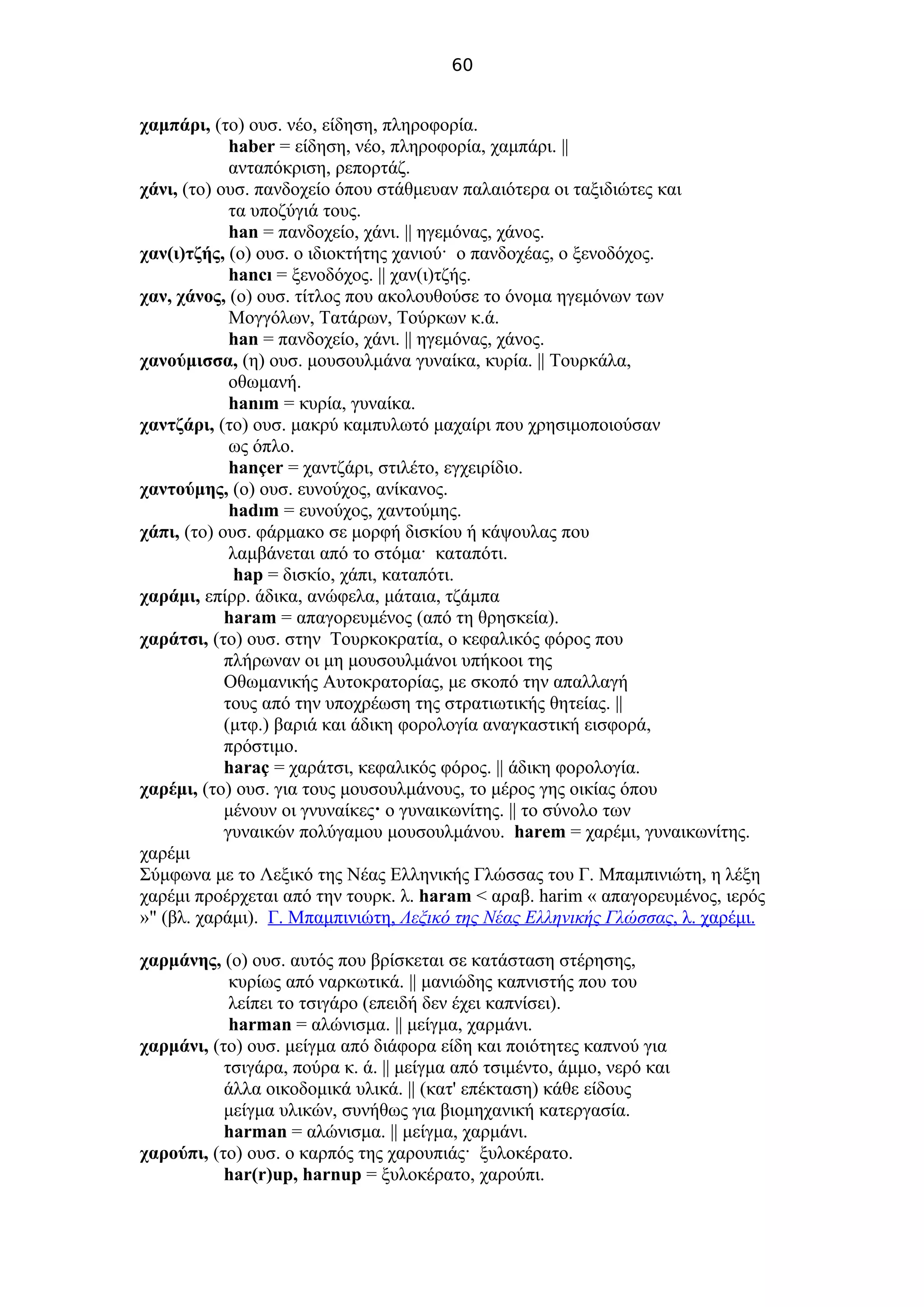 60
χαμπάρι, (το) ουσ. νέο, είδηση, πληροφορία.
haber = είδηση, νέο, πληροφορία, χαμπάρι. ||
ανταπόκριση, ρεπορτάζ.
χάνι, (το) ουσ. πανδοχείο όπου στάθμευαν παλαιότερα οι ταξιδιώτες και
τα υποζύγιά τους.
han = πανδοχείο, χάνι. || ηγεμόνας, χάνος.
χαν(ι)τζής, (ο) ουσ. ο ιδιοκτήτης χανιού· ο πανδοχέας, ο ξενοδόχος.
hancı = ξενοδόχος. || χαν(ι)τζής.
χαν, χάνος, (ο) ουσ. τίτλος που ακολουθούσε το όνομα ηγεμόνων των
Μογγόλων, Τατάρων, Τούρκων κ.ά.
han = πανδοχείο, χάνι. || ηγεμόνας, χάνος.
χανούμισσα, (η) ουσ. μουσουλμάνα γυναίκα, κυρία. || Τουρκάλα,
οθωμανή.
hanım = κυρία, γυναίκα.
χαντζάρι, (το) ουσ. μακρύ καμπυλωτό μαχαίρι που χρησιμοποιούσαν
ως όπλο.
hançer = χαντζάρι, στιλέτο, εγχειρίδιο.
χαντούμης, (ο) ουσ. ευνούχος, ανίκανος.
hadım = ευνούχος, χαντούμης.
χάπι, (το) ουσ. φάρμακο σε μορφή δισκίου ή κάψουλας που
λαμβάνεται από το στόμα· καταπότι.
hap = δισκίο, χάπι, καταπότι.
χαράμι, επίρρ. άδικα, ανώφελα, μάταια, τζάμπα
haram = απαγορευμένος (από τη θρησκεία).
χαράτσι, (το) ουσ. στην Τουρκοκρατία, ο κεφαλικός φόρος που
πλήρωναν οι μη μουσουλμάνοι υπήκοοι της
Οθωμανικής Αυτοκρατορίας, με σκοπό την απαλλαγή
τους από την υποχρέωση της στρατιωτικής θητείας. ||
(μτφ.) βαριά και άδικη φορολογία αναγκαστική εισφορά,
πρόστιμο.
haraç = χαράτσι, κεφαλικός φόρος. || άδικη φορολογία.
χαρέμι, (το) ουσ. για τους μουσουλμάνους, το μέρος γης οικίας όπου
μένουν οι γνυναίκες· ο γυναικωνίτης. || το σύνολο των
γυναικών πολύγαμου μουσουλμάνου. harem = χαρέμι, γυναικωνίτης.
χαρέμι
Σύμφωνα με το Λεξικό της Νέας Ελληνικής Γλώσσας του Γ. Μπαμπινιώτη, η λέξη
χαρέμι προέρχεται από την τουρκ. λ. haram < αραβ. harim « απαγορευμένος, ιερός
»" (βλ. χαράμι). Γ. Μπαμπινιώτη, Λεξικό της Νέας Ελληνικής Γλώσσας, λ. χαρέμι.
χαρμάνης, (ο) ουσ. αυτός που βρίσκεται σε κατάσταση στέρησης,
κυρίως από ναρκωτικά. || μανιώδης καπνιστής που του
λείπει το τσιγάρο (επειδή δεν έχει καπνίσει).
harman = αλώνισμα. || μείγμα, χαρμάνι.
χαρμάνι, (το) ουσ. μείγμα από διάφορα είδη και ποιότητες καπνού για
τσιγάρα, πούρα κ. ά. || μείγμα από τσιμέντο, άμμο, νερό και
άλλα οικοδομικά υλικά. || (κατ' επέκταση) κάθε είδους
μείγμα υλικών, συνήθως για βιομηχανική κατεργασία.
harman = αλώνισμα. || μείγμα, χαρμάνι.
χαρούπι, (το) ουσ. ο καρπός της χαρουπιάς· ξυλοκέρατο.
har(r)up, harnup = ξυλοκέρατο, χαρούπι.
 