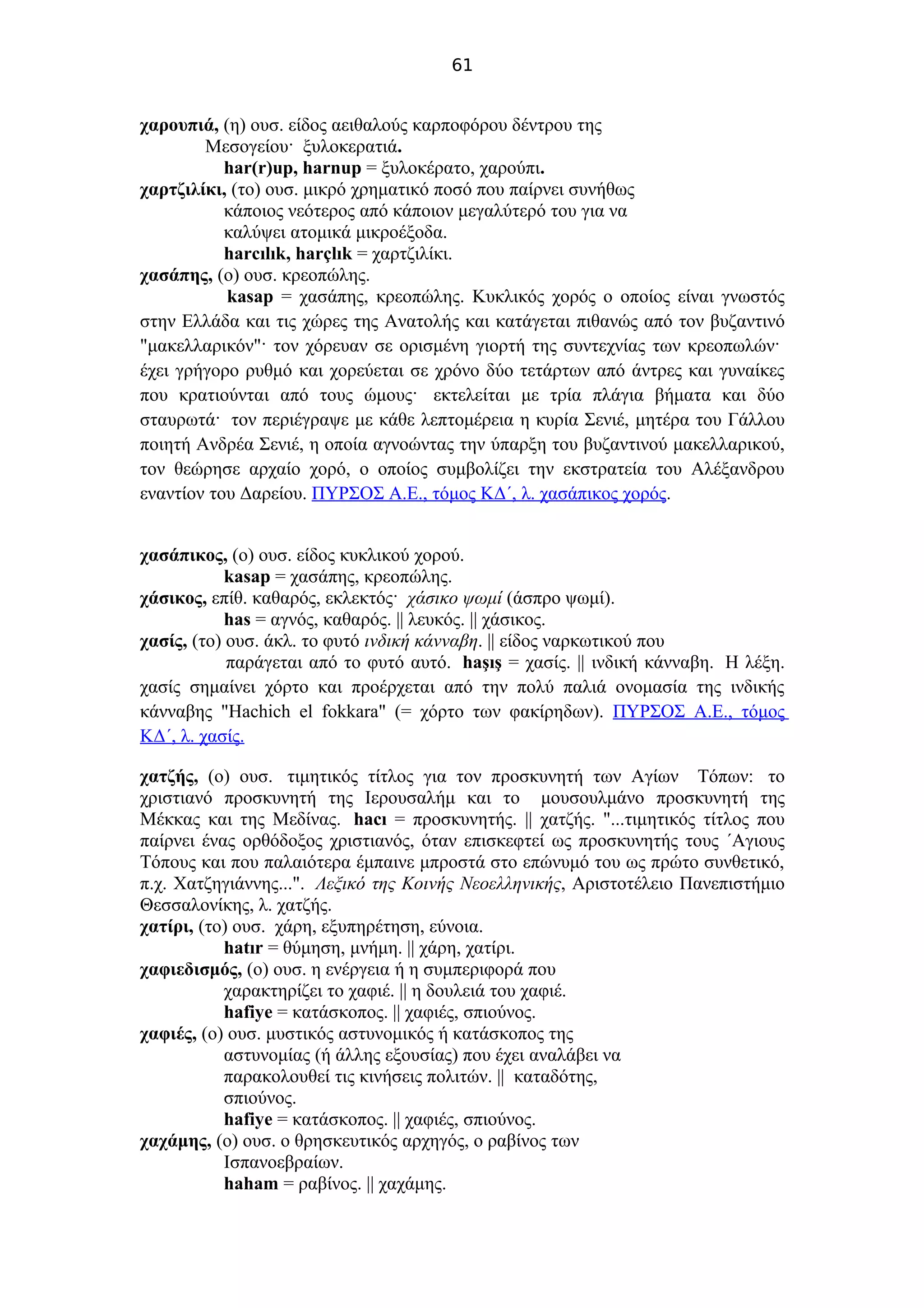 61
χαρουπιά, (η) ουσ. είδος αειθαλούς καρποφόρου δέντρου της
Μεσογείου· ξυλοκερατιά.
har(r)up, harnup = ξυλοκέρατο, χαρούπι.
χαρτζιλίκι, (το) ουσ. μικρό χρηματικό ποσό που παίρνει συνήθως
κάποιος νεότερος από κάποιον μεγαλύτερό του για να
καλύψει ατομικά μικροέξοδα.
harcılık, harçlık = χαρτζιλίκι.
χασάπης, (ο) ουσ. κρεοπώλης.
kasap = χασάπης, κρεοπώλης. Κυκλικός χορός ο οποίος είναι γνωστός
στην Ελλάδα και τις χώρες της Ανατολής και κατάγεται πιθανώς από τον βυζαντινό
"μακελλαρικόν"· τον χόρευαν σε ορισμένη γιορτή της συντεχνίας των κρεοπωλών·
έχει γρήγορο ρυθμό και χορεύεται σε χρόνο δύο τετάρτων από άντρες και γυναίκες
που κρατιούνται από τους ώμους· εκτελείται με τρία πλάγια βήματα και δύο
σταυρωτά· τον περιέγραψε με κάθε λεπτομέρεια η κυρία Σενιέ, μητέρα του Γάλλου
ποιητή Ανδρέα Σενιέ, η οποία αγνοώντας την ύπαρξη του βυζαντινού μακελλαρικού,
τον θεώρησε αρχαίο χορό, ο οποίος συμβολίζει την εκστρατεία του Αλέξανδρου
εναντίον του Δαρείου. ΠΥΡΣΟΣ Α.Ε., τόμος ΚΔ΄, λ. χασάπικος χορός.
χασάπικος, (ο) ουσ. είδος κυκλικού χορού.
kasap = χασάπης, κρεοπώλης.
χάσικος, επίθ. καθαρός, εκλεκτός· χάσικο ψωμί (άσπρο ψωμί).
has = αγνός, καθαρός. || λευκός. || χάσικος.
χασίς, (το) ουσ. άκλ. το φυτό ινδική κάνναβη. || είδος ναρκωτικού που
παράγεται από το φυτό αυτό. haşış = χασίς. || ινδική κάνναβη. Η λέξη.
χασίς σημαίνει χόρτο και προέρχεται από την πολύ παλιά ονομασία της ινδικής
κάνναβης "Hachich el fokkara" (= χόρτο των φακίρηδων). ΠΥΡΣΟΣ Α.Ε., τόμος
ΚΔ΄, λ. χασίς.
χατζής, (ο) ουσ. τιμητικός τίτλος για τον προσκυνητή των Αγίων Τόπων: το
χριστιανό προσκυνητή της Ιερουσαλήμ και το μουσουλμάνο προσκυνητή της
Μέκκας και της Μεδίνας. hacı = προσκυνητής. || χατζής. "...τιμητικός τίτλος που
παίρνει ένας ορθόδοξος χριστιανός, όταν επισκεφτεί ως προσκυνητής τους ΄Αγιους
Τόπους και που παλαιότερα έμπαινε μπροστά στο επώνυμό του ως πρώτο συνθετικό,
π.χ. Χατζηγιάννης...". Λεξικό της Κοινής Νεοελληνικής, Αριστοτέλειο Πανεπιστήμιο
Θεσσαλονίκης, λ. χατζής.
χατίρι, (το) ουσ. χάρη, εξυπηρέτηση, εύνοια.
hatır = θύμηση, μνήμη. || χάρη, χατίρι.
χαφιεδισμός, (ο) ουσ. η ενέργεια ή η συμπεριφορά που
χαρακτηρίζει το χαφιέ. || η δουλειά του χαφιέ.
hafiye = κατάσκοπος. || χαφιές, σπιούνος.
χαφιές, (ο) ουσ. μυστικός αστυνομικός ή κατάσκοπος της
αστυνομίας (ή άλλης εξουσίας) που έχει αναλάβει να
παρακολουθεί τις κινήσεις πολιτών. || καταδότης,
σπιούνος.
hafiye = κατάσκοπος. || χαφιές, σπιούνος.
χαχάμης, (ο) ουσ. ο θρησκευτικός αρχηγός, ο ραβίνος των
Ισπανοεβραίων.
haham = ραβίνος. || χαχάμης.
 