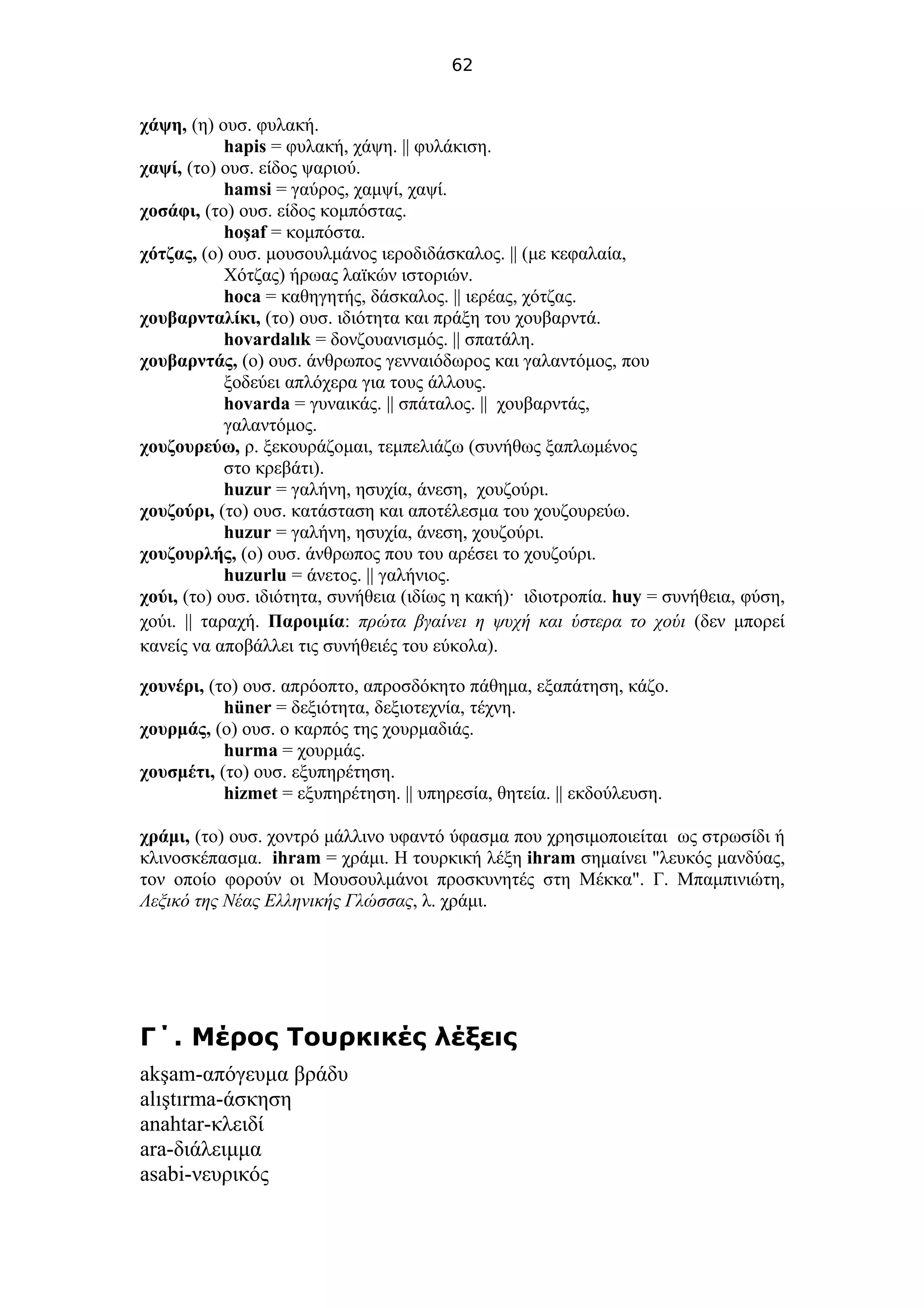 62
χάψη, (η) ουσ. φυλακή.
hapis = φυλακή, χάψη. || φυλάκιση.
χαψί, (το) ουσ. είδος ψαριού.
hamsi = γαύρος, χαμψί, χαψί.
χοσάφι, (το) ουσ. είδος κομπόστας.
hoşaf = κομπόστα.
χότζας, (ο) ουσ. μουσουλμάνος ιεροδιδάσκαλος. || (με κεφαλαία,
Χότζας) ήρωας λαϊκών ιστοριών.
hoca = καθηγητής, δάσκαλος. || ιερέας, χότζας.
χουβαρνταλίκι, (το) ουσ. ιδιότητα και πράξη του χουβαρντά.
hovardalık = δονζουανισμός. || σπατάλη.
χουβαρντάς, (ο) ουσ. άνθρωπος γενναιόδωρος και γαλαντόμος, που
ξοδεύει απλόχερα για τους άλλους.
hovarda = γυναικάς. || σπάταλος. || χουβαρντάς,
γαλαντόμος.
χουζουρεύω, ρ. ξεκουράζομαι, τεμπελιάζω (συνήθως ξαπλωμένος
στο κρεβάτι).
huzur = γαλήνη, ησυχία, άνεση, χουζούρι.
χουζούρι, (το) ουσ. κατάσταση και αποτέλεσμα του χουζουρεύω.
huzur = γαλήνη, ησυχία, άνεση, χουζούρι.
χουζουρλής, (ο) ουσ. άνθρωπος που του αρέσει το χουζούρι.
huzurlu = άνετος. || γαλήνιος.
χούι, (το) ουσ. ιδιότητα, συνήθεια (ιδίως η κακή)· ιδιοτροπία. huy = συνήθεια, φύση,
χούι. || ταραχή. Παροιμία: πρώτα βγαίνει η ψυχή και ύστερα το χούι (δεν μπορεί
κανείς να αποβάλλει τις συνήθειές του εύκολα).
χουνέρι, (το) ουσ. απρόοπτο, απροσδόκητο πάθημα, εξαπάτηση, κάζο.
hüner = δεξιότητα, δεξιοτεχνία, τέχνη.
χουρμάς, (ο) ουσ. ο καρπός της χουρμαδιάς.
hurma = χουρμάς.
χουσμέτι, (το) ουσ. εξυπηρέτηση.
hizmet = εξυπηρέτηση. || υπηρεσία, θητεία. || εκδούλευση.
χράμι, (το) ουσ. χοντρό μάλλινο υφαντό ύφασμα που χρησιμοποιείται ως στρωσίδι ή
κλινοσκέπασμα. ihram = χράμι. Η τουρκική λέξη ihram σημαίνει "λευκός μανδύας,
τον οποίο φορούν οι Μουσουλμάνοι προσκυνητές στη Μέκκα". Γ. Μπαμπινιώτη,
Λεξικό της Νέας Ελληνικής Γλώσσας, λ. χράμι.
.Γ΄ Μέρος Τουρκικές λέξεις
akşam-απόγευμα βράδυ
alıştırma-άσκηση
anahtar-κλειδί
ara-διάλειμμα
asabi-νευρικός
 