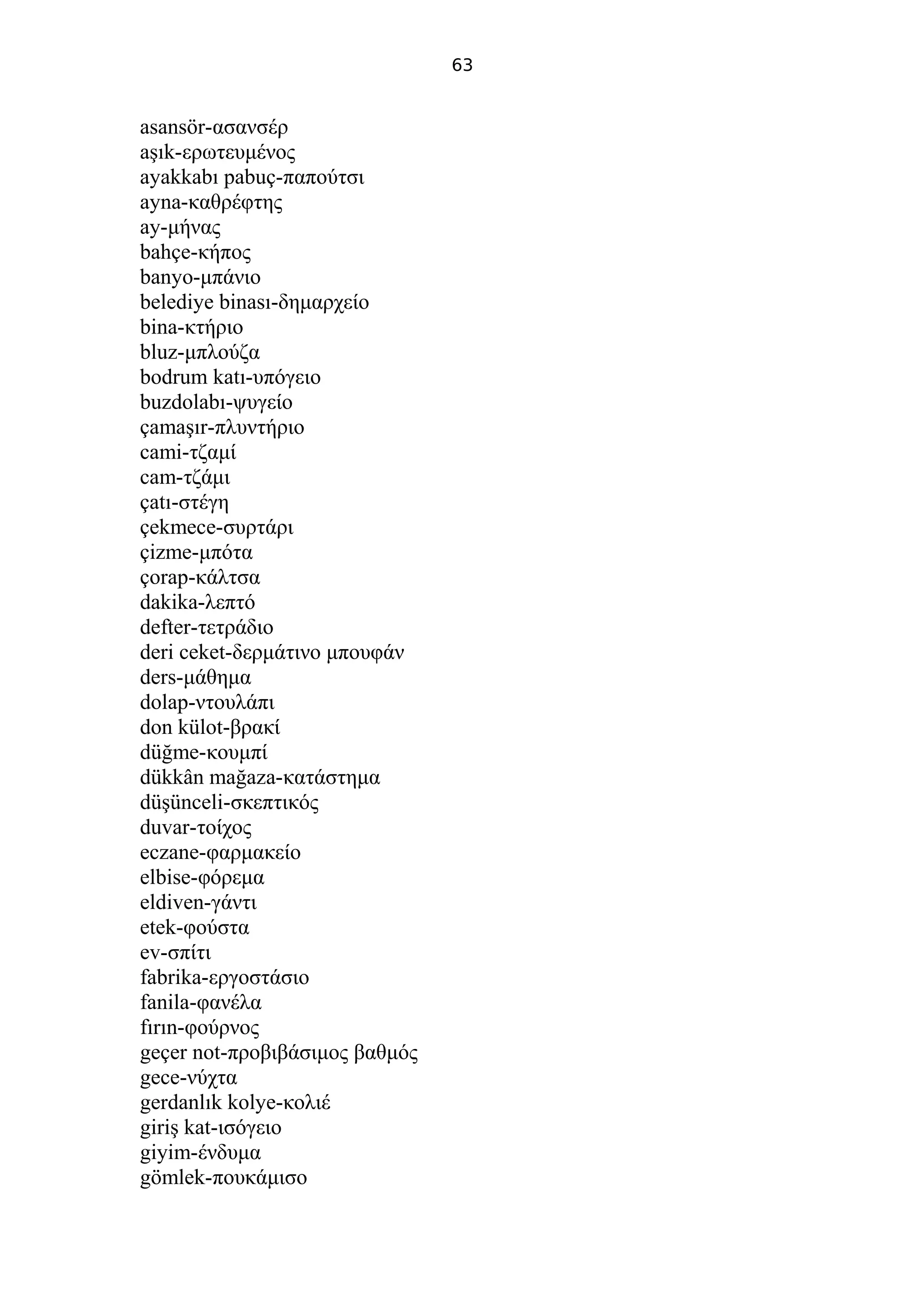 63
asansör-ασανσέρ
aşık-ερωτευμένος
ayakkabı pabuç-παπούτσι
ayna-καθρέφτης
ay-μήνας
bahçe-κήπος
banyo-μπάνιο
belediye binası-δημαρχείο
bina-κτήριο
bluz-μπλούζα
bodrum katı-υπόγειο
buzdolabı-ψυγείο
çamaşır-πλυντήριο
cami-τζαμί
cam-τζάμι
çatı-στέγη
çekmece-συρτάρι
çizme-μπότα
çorap-κάλτσα
dakika-λεπτό
defter-τετράδιο
deri ceket-δερμάτινο μπουφάν
ders-μάθημα
dolap-ντουλάπι
don külot-βρακί
düğme-κουμπί
dükkân mağaza-κατάστημα
düşünceli-σκεπτικός
duvar-τοίχος
eczane-φαρμακείο
elbise-φόρεμα
eldiven-γάντι
etek-φούστα
ev-σπίτι
fabrika-εργοστάσιο
fanila-φανέλα
fırın-φούρνος
geçer not-προβιβάσιμος βαθμός
gece-νύχτα
gerdanlık kolye-κολιέ
giriş kat-ισόγειο
giyim-ένδυμα
gömlek-πουκάμισο
 