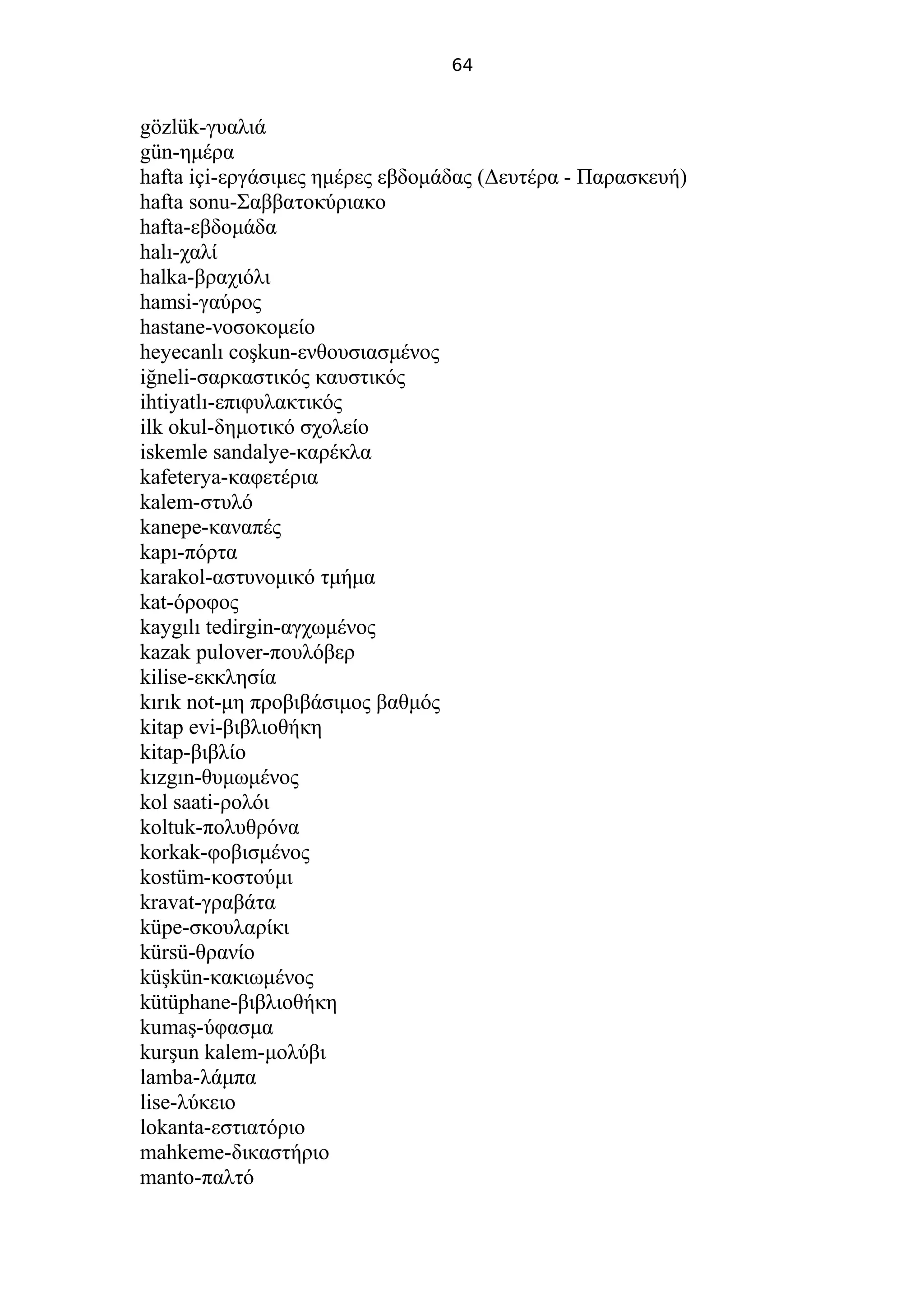 64
gözlük-γυαλιά
gün-ημέρα
hafta içi-εργάσιμες ημέρες εβδομάδας (Δευτέρα - Παρασκευή)
hafta sonu-Σαββατοκύριακο
hafta-εβδομάδα
halı-χαλί
halka-βραχιόλι
hamsi-γαύρος
hastane-νοσοκομείο
heyecanlı coşkun-ενθουσιασμένος
iğneli-σαρκαστικός καυστικός
ihtiyatlı-επιφυλακτικός
ilk okul-δημοτικό σχολείο
iskemle sandalye-καρέκλα
kafeterya-καφετέρια
kalem-στυλό
kanepe-καναπές
kapı-πόρτα
karakol-αστυνομικό τμήμα
kat-όροφος
kaygılı tedirgin-αγχωμένος
kazak pulover-πουλόβερ
kilise-εκκλησία
kırık not-μη προβιβάσιμος βαθμός
kitap evi-βιβλιοθήκη
kitap-βιβλίο
kızgın-θυμωμένος
kol saati-ρολόι
koltuk-πολυθρόνα
korkak-φοβισμένος
kostüm-κοστούμι
kravat-γραβάτα
küpe-σκουλαρίκι
kürsü-θρανίο
küşkün-κακιωμένος
kütüphane-βιβλιοθήκη
kumaş-ύφασμα
kurşun kalem-μολύβι
lamba-λάμπα
lise-λύκειο
lokanta-εστιατόριο
mahkeme-δικαστήριο
manto-παλτό
 