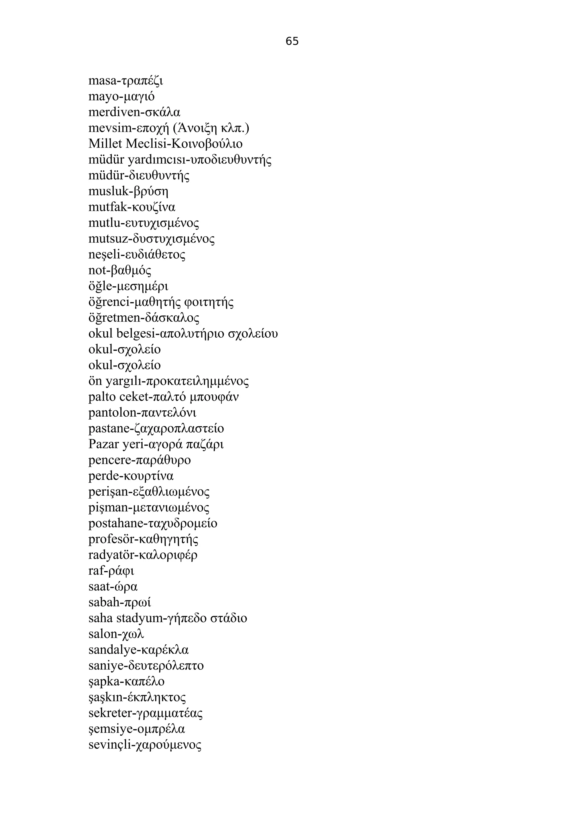 65
masa-τραπέζι
mayo-μαγιό
merdiven-σκάλα
mevsim-εποχή (Άνοιξη κλπ.)
Millet Meclisi-Κοινοβούλιο
müdür yardımcısı-υποδιευθυντής
müdür-διευθυντής
musluk-βρύση
mutfak-κουζίνα
mutlu-ευτυχισμένος
mutsuz-δυστυχισμένος
neşeli-ευδιάθετος
not-βαθμός
öğle-μεσημέρι
öğrenci-μαθητής φοιτητής
öğretmen-δάσκαλος
okul belgesi-απολυτήριο σχολείου
okul-σχολείο
okul-σχολείο
ön yargılı-προκατειλημμένος
palto ceket-παλτό μπουφάν
pantolon-παντελόνι
pastane-ζαχαροπλαστείο
Pazar yeri-αγορά παζάρι
pencere-παράθυρο
perde-κουρτίνα
perişan-εξαθλιωμένος
pişman-μετανιωμένος
postahane-ταχυδρομείο
profesör-καθηγητής
radyatör-καλοριφέρ
raf-ράφι
saat-ώρα
sabah-πρωί
saha stadyum-γήπεδο στάδιο
salon-χωλ
sandalye-καρέκλα
saniye-δευτερόλεπτο
şapka-καπέλο
şaşkın-έκπληκτος
sekreter-γραμματέας
şemsiye-ομπρέλα
sevinçli-χαρούμενος
 