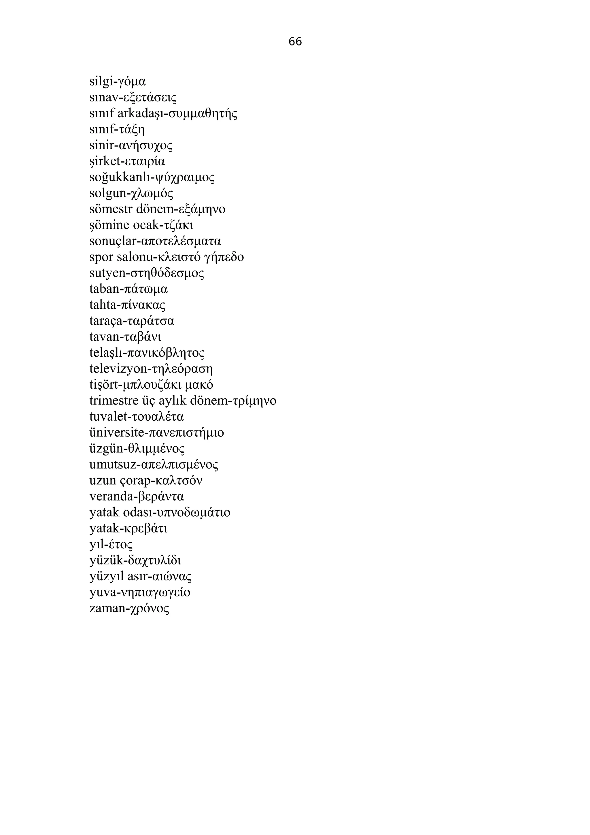 66
silgi-γόμα
sınav-εξετάσεις
sınıf arkadaşı-συμμαθητής
sınıf-τάξη
sinir-ανήσυχος
şirket-εταιρία
soğukkanlı-ψύχραιμος
solgun-χλωμός
sömestr dönem-εξάμηνο
şömine ocak-τζάκι
sonuçlar-αποτελέσματα
spor salonu-κλειστό γήπεδο
sutyen-στηθόδεσμος
taban-πάτωμα
tahta-πίνακας
taraça-ταράτσα
tavan-ταβάνι
telaşlı-πανικόβλητος
televizyon-τηλεόραση
tişört-μπλουζάκι μακό
trimestre üç aylık dönem-τρίμηνο
tuvalet-τουαλέτα
üniversite-πανεπιστήμιο
üzgün-θλιμμένος
umutsuz-απελπισμένος
uzun çorap-καλτσόν
veranda-βεράντα
yatak odası-υπνοδωμάτιο
yatak-κρεβάτι
yıl-έτος
yüzük-δαχτυλίδι
yüzyıl asır-αιώνας
yuva-νηπιαγωγείο
zaman-χρόνος
 