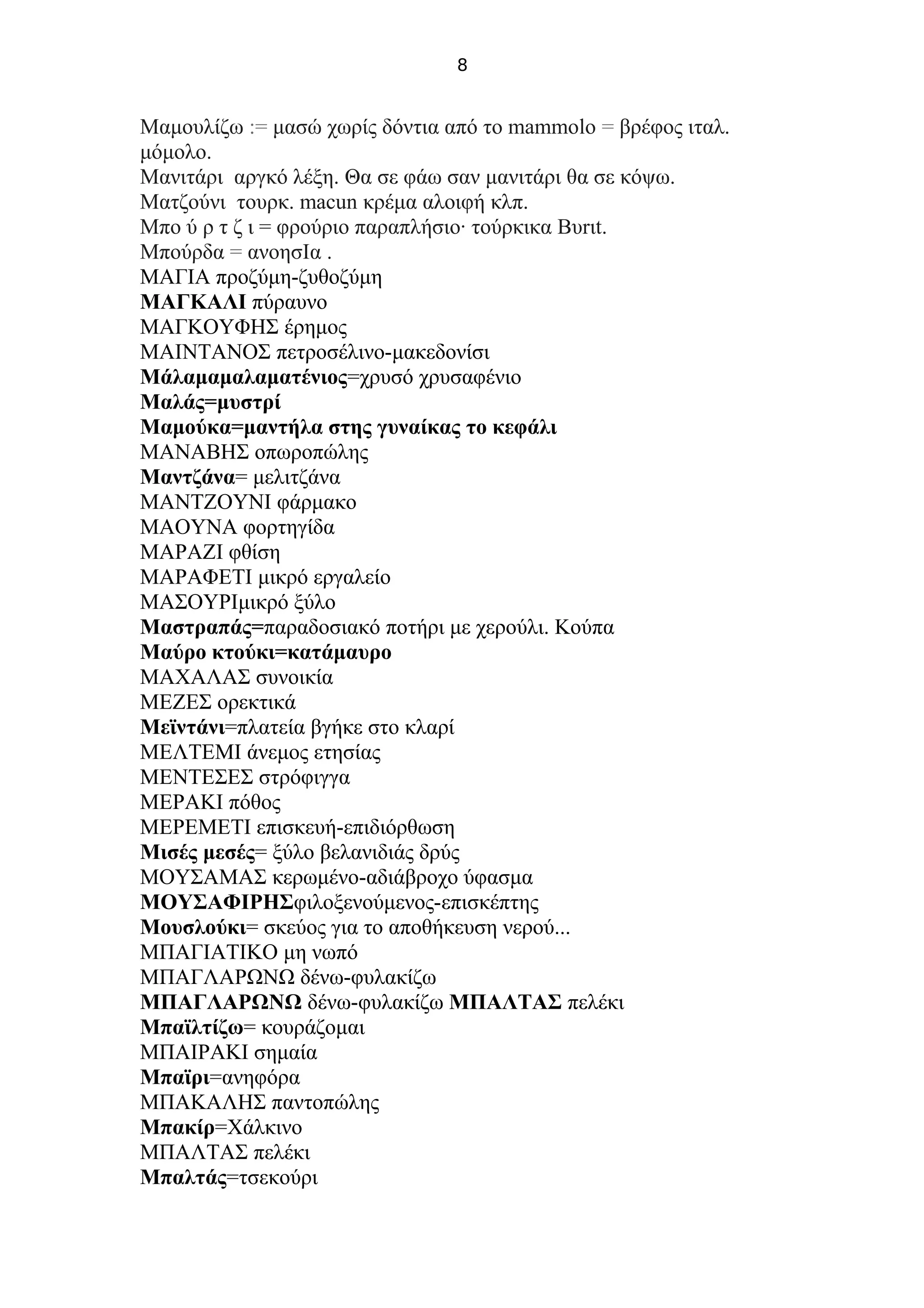 8
Μαμουλίζω := μασώ χωρίς δόντια από το mammolo = βρέφος ιταλ.
μόμολο.
Μανιτάρι αργκό λέξη. Θα σε φάω σαν μανιτάρι θα σε κόψω.
Ματζούνι τουρκ. macun κρέμα αλοιφή κλπ.
Μπο ύ ρ τ ζ ι = φρούριο παραπλήσιο· τούρκικα Bυrιt.
Μπούρδα = ανοησΙα .
ΜΑΓΙΑ προζύμη-ζυθοζύμη
ΜΑΓΚΑΛΙ πύραυνο
ΜΑΓΚΟΥΦΗΣ έρημος
ΜΑΙΝΤΑΝΟΣ πετροσέλινο-μακεδονίσι
Μάλαμαμαλαματένιος=χρυσό χρυσαφένιο
Μαλάς=μυστρί
Μαμούκα=μαντήλα στης γυναίκας το κεφάλι
ΜΑΝΑΒΗΣ οπωροπώλης
Μαντζάνα= μελιτζάνα
ΜΑΝΤΖΟΥΝΙ φάρμακο
ΜΑΟΥΝΑ φορτηγίδα
ΜΑΡΑΖΙ φθίση
ΜΑΡΑΦΕΤΙ μικρό εργαλείο
ΜΑΣΟΥΡΙμικρό ξύλο
Μαστραπάς=παραδοσιακό ποτήρι με χερούλι. Κούπα
Μαύρο κτούκι=κατάμαυρο
ΜΑΧΑΛΑΣ συνοικία
ΜΕΖΕΣ ορεκτικά
Μεϊντάνι=πλατεία βγήκε στο κλαρί
ΜΕΛΤΕΜΙ άνεμος ετησίας
ΜΕΝΤΕΣΕΣ στρόφιγγα
ΜΕΡΑΚΙ πόθος
ΜΕΡΕΜΕΤΙ επισκευή-επιδιόρθωση
Μισές μεσές= ξύλο βελανιδιάς δρύς
ΜΟΥΣΑΜΑΣ κερωμένο-αδιάβροχο ύφασμα
ΜΟΥΣΑΦΙΡΗΣφιλοξενούμενος-επισκέπτης
Μουσλούκι= σκεύος για το αποθήκευση νερού...
ΜΠΑΓΙΑΤΙΚΟ μη νωπό
ΜΠΑΓΛΑΡΩΝΩ δένω-φυλακίζω
ΜΠΑΓΛΑΡΩΝΩ δένω-φυλακίζω ΜΠΑΛΤΑΣ πελέκι
Μπαϊλτίζω= κουράζομαι
ΜΠΑΙΡΑΚΙ σημαία
Μπαϊρι=ανηφόρα
ΜΠΑΚΑΛΗΣ παντοπώλης
Μπακίρ=Χάλκινο
ΜΠΑΛΤΑΣ πελέκι
Μπαλτάς=τσεκούρι
 