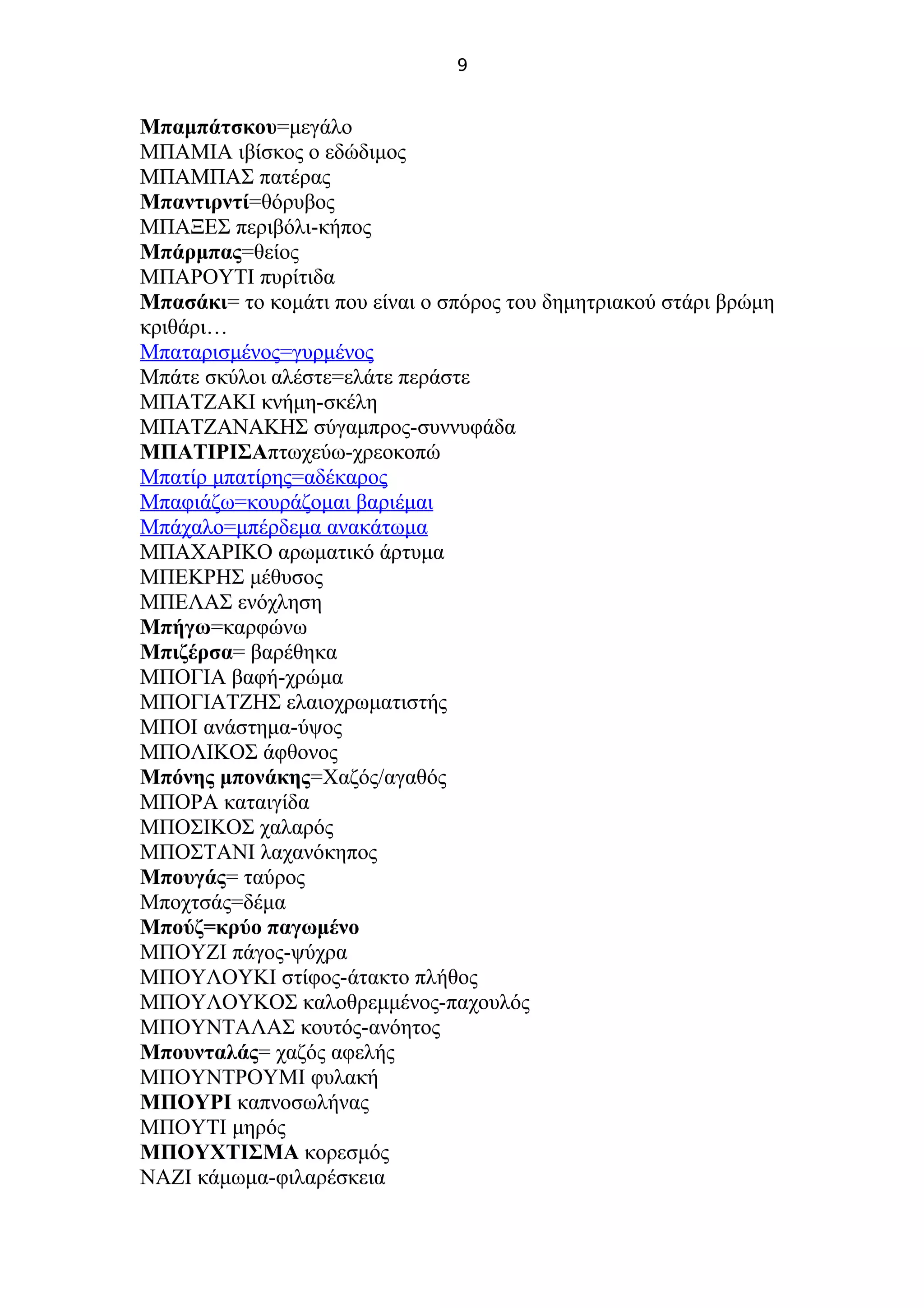 9
Μπαμπάτσκου=μεγάλο
ΜΠΑΜΙΑ ιβίσκος ο εδώδιμος
ΜΠΑΜΠΑΣ πατέρας
Μπαντιρντί=θόρυβος
ΜΠΑΞΕΣ περιβόλι-κήπος
Μπάρμπας=θείος
ΜΠΑΡΟΥΤΙ πυρίτιδα
Μπασάκι= το κομάτι που είναι ο σπόρος του δημητριακού στάρι βρώμη
κριθάρι…
Μπαταρισμένος=γυρμένος
Μπάτε σκύλοι αλέστε=ελάτε περάστε
ΜΠΑΤΖΑΚΙ κνήμη-σκέλη
ΜΠΑΤΖΑΝΑΚΗΣ σύγαμπρος-συννυφάδα
ΜΠΑΤΙΡΙΣΑπτωχεύω-χρεοκοπώ
Μπατίρ μπατίρης=αδέκαρος
Μπαφιάζω=κουράζομαι βαριέμαι
Μπάχαλο=μπέρδεμα ανακάτωμα
ΜΠΑΧΑΡΙΚΟ αρωματικό άρτυμα
ΜΠΕΚΡΗΣ μέθυσος
ΜΠΕΛΑΣ ενόχληση
Μπήγω=καρφώνω
Μπιζέρσα= βαρέθηκα
ΜΠΟΓΙΑ βαφή-χρώμα
ΜΠΟΓΙΑΤΖΗΣ ελαιοχρωματιστής
ΜΠΟΙ ανάστημα-ύψος
ΜΠΟΛΙΚΟΣ άφθονος
Μπόνης μπονάκης=Χαζός/αγαθός
ΜΠΟΡΑ καταιγίδα
ΜΠΟΣΙΚΟΣ χαλαρός
ΜΠΟΣΤΑΝΙ λαχανόκηπος
Μπουγάς= ταύρος
Μποχτσάς=δέμα
Μπούζ=κρύο παγωμένο
ΜΠΟΥΖΙ πάγος-ψύχρα
ΜΠΟΥΛΟΥΚΙ στίφος-άτακτο πλήθος
ΜΠΟΥΛΟΥΚΟΣ καλοθρεμμένος-παχουλός
ΜΠΟΥΝΤΑΛΑΣ κουτός-ανόητος
Μπουνταλάς= χαζός αφελής
ΜΠΟΥΝΤΡΟΥΜΙ φυλακή
ΜΠΟΥΡΙ καπνοσωλήνας
ΜΠΟΥΤΙ μηρός
ΜΠΟΥΧΤΙΣΜΑ κορεσμός
ΝΑΖΙ κάμωμα-φιλαρέσκεια
 