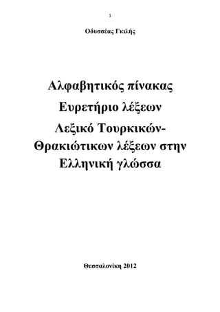 1
Οδυσσέας Γκιλής
Αλφαβητικός πίνακας
Ευρετήριο λέξεων
Λεξικό Τουρκικών-
Θρακιώτικων λέξεων στην
Ελληνική γλώσσα
Θεσσαλονίκη 2012
 