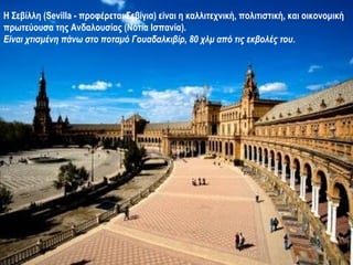 Η Σεβίλλη (Sevilla - προφέρεται Σεβίγια) είναι η καλλιτεχνική, πολιτιστική, και οικονομική
πρωτεύουσα της Ανδαλουσίας (Νότια Ισπανία).
Είναι χτισμένη πάνω στο ποταμό Γουαδαλκιβίρ, 80 χλμ από τις εκβολές του.
 